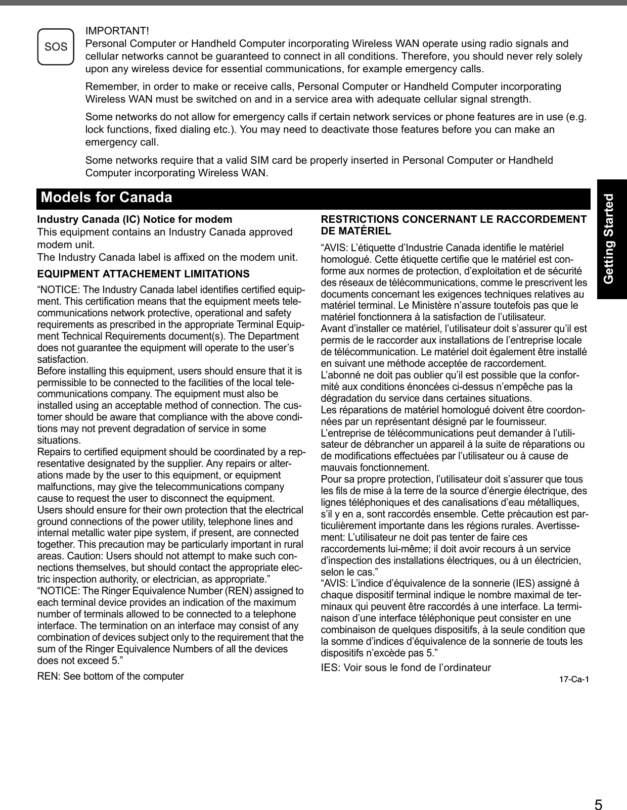 5Getting StartedUseful InformationTroubleshootingAppendixIMPORTANT!Personal Computer or Handheld Computer incorporating Wireless WAN operate using radio signals and cellular networks cannot be guaranteed to connect in all conditions. Therefore, you should never rely solely upon any wireless device for essential communications, for example emergency calls.Remember, in order to make or receive calls, Personal Computer or Handheld Computer incorporating Wireless WAN must be switched on and in a service area with adequate cellular signal strength.Some networks do not allow for emergency calls if certain network services or phone features are in use (e.g. lock functions, fixed dialing etc.). You may need to deactivate those features before you can make an emergency call.Some networks require that a valid SIM card be properly inserted in Personal Computer or Handheld Computer incorporating Wireless WAN.Industry Canada (IC) Notice for modemThis equipment contains an Industry Canada approved modem unit.The Industry Canada label is affixed on the modem unit.EQUIPMENT ATTACHEMENT LIMITATIONS“NOTICE: The Industry Canada label identifies certified equip-ment. This certification means that the equipment meets tele-communications network protective, operational and safety requirements as prescribed in the appropriate Terminal Equip-ment Technical Requirements document(s). The Department does not guarantee the equipment will operate to the user’s satisfaction.Before installing this equipment, users should ensure that it is permissible to be connected to the facilities of the local tele-communications company. The equipment must also be installed using an acceptable method of connection. The cus-tomer should be aware that compliance with the above condi-tions may not prevent degradation of service in some situations.Repairs to certified equipment should be coordinated by a rep-resentative designated by the supplier. Any repairs or alter-ations made by the user to this equipment, or equipment malfunctions, may give the telecommunications company cause to request the user to disconnect the equipment.Users should ensure for their own protection that the electrical ground connections of the power utility, telephone lines and internal metallic water pipe system, if present, are connected together. This precaution may be particularly important in rural areas. Caution: Users should not attempt to make such con-nections themselves, but should contact the appropriate elec-tric inspection authority, or electrician, as appropriate.”“NOTICE: The Ringer Equivalence Number (REN) assigned to each terminal device provides an indication of the maximum number of terminals allowed to be connected to a telephone interface. The termination on an interface may consist of any combination of devices subject only to the requirement that the sum of the Ringer Equivalence Numbers of all the devices does not exceed 5.”REN: See bottom of the computerRESTRICTIONS CONCERNANT LE RACCORDEMENTDE MATÉRIEL“AVIS: L’étiquette d’Industrie Canada identifie le matériel homologué. Cette étiquette certifie que le matériel est con-forme aux normes de protection, d’exploitation et de sécurité des réseaux de télécommunications, comme le prescrivent les documents concernant les exigences techniques relatives au matériel terminal. Le Ministère n’assure toutefois pas que le matériel fonctionnera à la satisfaction de l’utilisateur.Avant d’installer ce matériel, l’utilisateur doit s’assurer qu’il est permis de le raccorder aux installations de l’entreprise locale de télécommunication. Le matériel doit également être installé en suivant une méthode acceptée de raccordement.L’abonné ne doit pas oublier qu’il est possible que la confor-mité aux conditions énoncées ci-dessus n’empêche pas la dégradation du service dans certaines situations.Les réparations de matériel homologué doivent être coordon-nées par un représentant désigné par le fournisseur.L’entreprise de télécommunications peut demander à l’utili-sateur de débrancher un appareil à la suite de réparations ou de modifications effectuées par l’utilisateur ou à cause de mauvais fonctionnement.Pour sa propre protection, l’utilisateur doit s’assurer que tous les fils de mise à la terre de la source d’énergie électrique, des lignes téléphoniques et des canalisations d’eau métalliques, s’il y en a, sont raccordés ensemble. Cette précaution est par-ticulièrement importante dans les régions rurales. Avertisse-ment: L’utilisateur ne doit pas tenter de faire ces raccordements lui-même; il doit avoir recours à un service d’inspection des installations électriques, ou à un électricien, selon le cas.”“AVIS: L’indice d’équivalence de la sonnerie (IES) assigné à chaque dispositif terminal indique le nombre maximal de ter-minaux qui peuvent être raccordés à une interface. La termi-naison d’une interface téléphonique peut consister en une combinaison de quelques dispositifs, à la seule condition que la somme d’indices d’équivalence de la sonnerie de touts les dispositifs n’excède pas 5.”IES: Voir sous le fond de l’ordinateur17-Ca-1Models for Canada