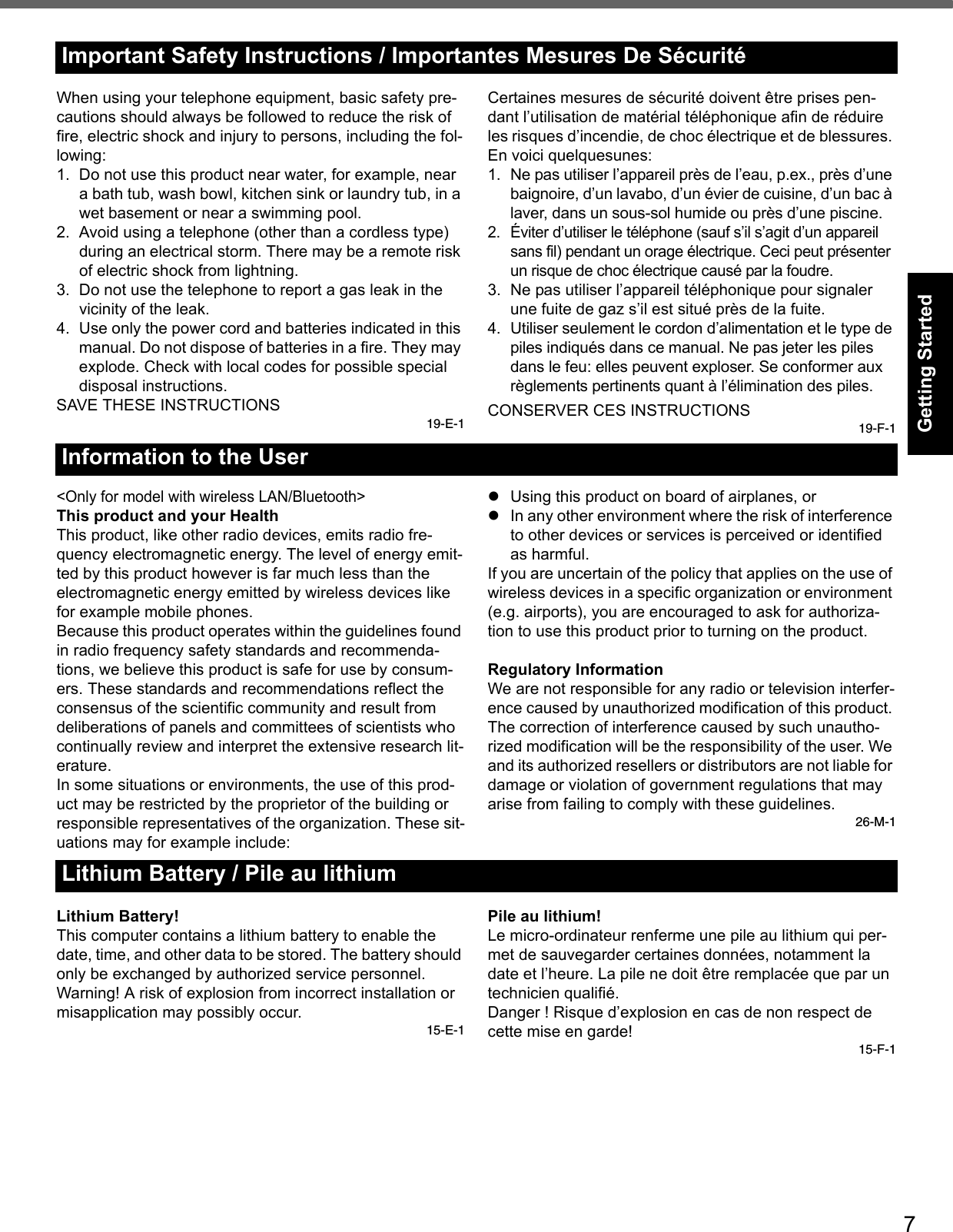 7Getting StartedUseful InformationTroubleshootingAppendixWhen using your telephone equipment, basic safety pre-cautions should always be followed to reduce the risk of fire, electric shock and injury to persons, including the fol-lowing: 1. Do not use this product near water, for example, near a bath tub, wash bowl, kitchen sink or laundry tub, in a wet basement or near a swimming pool.2. Avoid using a telephone (other than a cordless type) during an electrical storm. There may be a remote risk of electric shock from lightning.3. Do not use the telephone to report a gas leak in the vicinity of the leak.4. Use only the power cord and batteries indicated in this manual. Do not dispose of batteries in a fire. They may explode. Check with local codes for possible special disposal instructions.SAVE THESE INSTRUCTIONS19-E-1Certaines mesures de sécurité doivent être prises pen-dant l’utilisation de matérial téléphonique afin de réduire les risques d’incendie, de choc électrique et de blessures. En voici quelquesunes:1. Ne pas utiliser l’appareil près de l’eau, p.ex., près d’une baignoire, d’un lavabo, d’un évier de cuisine, d’un bac à laver, dans un sous-sol humide ou près d’une piscine.2. Éviter d’utiliser le téléphone (sauf s’il s’agit d’un appareil sans fil) pendant un orage électrique. Ceci peut présenter un risque de choc électrique causé par la foudre.3. Ne pas utiliser l’appareil téléphonique pour signaler une fuite de gaz s’il est situé près de la fuite.4. Utiliser seulement le cordon d’alimentation et le type de piles indiqués dans ce manual. Ne pas jeter les piles dans le feu: elles peuvent exploser. Se conformer aux règlements pertinents quant à l’élimination des piles.CONSERVER CES INSTRUCTIONS19-F-1&lt;Only for model with wireless LAN/Bluetooth&gt;This product and your HealthThis product, like other radio devices, emits radio fre-quency electromagnetic energy. The level of energy emit-ted by this product however is far much less than the electromagnetic energy emitted by wireless devices like for example mobile phones.Because this product operates within the guidelines found in radio frequency safety standards and recommenda-tions, we believe this product is safe for use by consum-ers. These standards and recommendations reflect the consensus of the scientific community and result from deliberations of panels and committees of scientists who continually review and interpret the extensive research lit-erature.In some situations or environments, the use of this prod-uct may be restricted by the proprietor of the building or responsible representatives of the organization. These sit-uations may for example include:Using this product on board of airplanes, orIn any other environment where the risk of interference to other devices or services is perceived or identified as harmful.If you are uncertain of the policy that applies on the use of wireless devices in a specific organization or environment (e.g. airports), you are encouraged to ask for authoriza-tion to use this product prior to turning on the product.Regulatory InformationWe are not responsible for any radio or television interfer-ence caused by unauthorized modification of this product. The correction of interference caused by such unautho-rized modification will be the responsibility of the user. We and its authorized resellers or distributors are not liable for damage or violation of government regulations that may arise from failing to comply with these guidelines.26-M-1Lithium Battery!This computer contains a lithium battery to enable the date, time, and other data to be stored. The battery should only be exchanged by authorized service personnel.Warning! A risk of explosion from incorrect installation or misapplication may possibly occur.15-E-1Pile au lithium!Le micro-ordinateur renferme une pile au lithium qui per-met de sauvegarder certaines données, notamment la date et l’heure. La pile ne doit être remplacée que par un technicien qualifié.Danger ! Risque d’explosion en cas de non respect de cette mise en garde!15-F-1Important Safety Instructions / Importantes Mesures De SécuritéInformation to the UserLithium Battery / Pile au lithium