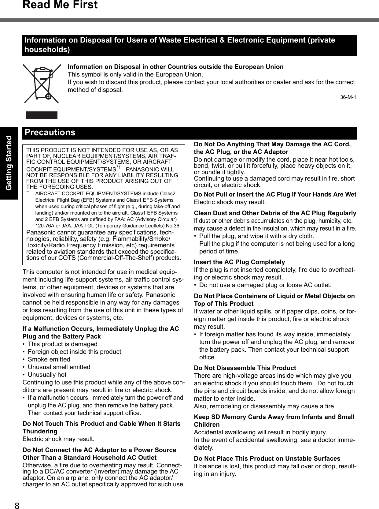 8Read Me FirstGetting StartedUseful InformationTroubleshootingAppendixInformation on Disposal in other Countries outside the European UnionThis symbol is only valid in the European Union.If you wish to discard this product, please contact your local authorities or dealer and ask for the correct method of disposal.36-M-1This computer is not intended for use in medical equip-ment including life-support systems, air traffic control sys-tems, or other equipment, devices or systems that are involved with ensuring human life or safety. Panasonic cannot be held responsible in any way for any damages or loss resulting from the use of this unit in these types of equipment, devices or systems, etc.If a Malfunction Occurs, Immediately Unplug the AC Plug and the Battery Pack• This product is damaged• Foreign object inside this product• Smoke emitted• Unusual smell emitted• Unusually hotContinuing to use this product while any of the above con-ditions are present may result in fire or electric shock.•If a malfunction occurs, immediately turn the power off and unplug the AC plug, and then remove the battery pack. Then contact your technical support office.Do Not Touch This Product and Cable When It Starts ThunderingElectric shock may result.Do Not Connect the AC Adaptor to a Power Source Other Than a Standard Household AC OutletOtherwise, a fire due to overheating may result. Connect-ing to a DC/AC converter (inverter) may damage the AC adaptor. On an airplane, only connect the AC adaptor/charger to an AC outlet specifically approved for such use.Do Not Do Anything That May Damage the AC Cord, the AC Plug, or the AC AdaptorDo not damage or modify the cord, place it near hot tools, bend, twist, or pull it forcefully, place heavy objects on it, or bundle it tightly.Continuing to use a damaged cord may result in fire, short circuit, or electric shock.Do Not Pull or Insert the AC Plug If Your Hands Are WetElectric shock may result.Clean Dust and Other Debris of the AC Plug RegularlyIf dust or other debris accumulates on the plug, humidity, etc. may cause a defect in the insulation, which may result in a fire.• Pull the plug, and wipe it with a dry cloth.Pull the plug if the computer is not being used for a long period of time.Insert the AC Plug CompletelyIf the plug is not inserted completely, fire due to overheat-ing or electric shock may result.• Do not use a damaged plug or loose AC outlet.Do Not Place Containers of Liquid or Metal Objects on Top of This ProductIf water or other liquid spills, or if paper clips, coins, or for-eign matter get inside this product, fire or electric shock may result.• If foreign matter has found its way inside, immediately turn the power off and unplug the AC plug, and remove the battery pack. Then contact your technical support office.Do Not Disassemble This ProductThere are high-voltage areas inside which may give you an electric shock if you should touch them.  Do not touch the pins and circuit boards inside, and do not allow foreign matter to enter inside.Also, remodeling or disassembly may cause a fire.Keep SD Memory Cards Away from Infants and Small ChildrenAccidental swallowing will result in bodily injury.In the event of accidental swallowing, see a doctor imme-diately.Do Not Place This Product on Unstable SurfacesIf balance is lost, this product may fall over or drop, result-ing in an injury.Information on Disposal for Users of Waste Electrical &amp; Electronic Equipment (private households)PrecautionsTHIS PRODUCT IS NOT INTENDED FOR USE AS, OR AS PART OF, NUCLEAR EQUIPMENT/SYSTEMS, AIR TRAF-FIC CONTROL EQUIPMENT/SYSTEMS, OR AIRCRAFT COCKPIT EQUIPMENT/SYSTEMS*1.  PANASONIC WILL NOT BE RESPONSIBLE FOR ANY LIABILITY RESULTING FROM THE USE OF THIS PRODUCT ARISING OUT OF THE FOREGOING USES.*1 AIRCRAFT COCKPIT EQUIPMENT/SYSTEMS include Class2 Electrical Flight Bag (EFB) Systems and Class1 EFB Systems when used during critical phases of flight (e.g., during take-off and landing) and/or mounted on to the aircraft. Class1 EFB Systems and 2 EFB Systems are defined by FAA: AC (Advisory Circular) 120-76A or JAA: JAA TGL (Temporary Guidance Leaflets) No.36.Panasonic cannot guarantee any specifications, tech-nologies, reliability, safety (e.g. Flammability/Smoke/Toxicity/Radio Frequency Emission, etc) requirements related to aviation standards that exceed the specifica-tions of our COTS (Commercial-Off-The-Shelf) products.