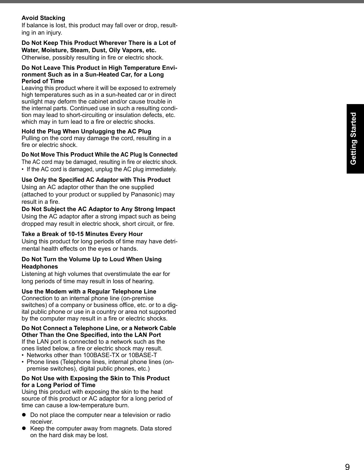 9Getting StartedUseful InformationTroubleshootingAppendixAvoid StackingIf balance is lost, this product may fall over or drop, result-ing in an injury.Do Not Keep This Product Wherever There is a Lot of Water, Moisture, Steam, Dust, Oily Vapors, etc.Otherwise, possibly resulting in fire or electric shock.Do Not Leave This Product in High Temperature Envi-ronment Such as in a Sun-Heated Car, for a Long Period of TimeLeaving this product where it will be exposed to extremely high temperatures such as in a sun-heated car or in direct sunlight may deform the cabinet and/or cause trouble in the internal parts. Continued use in such a resulting condi-tion may lead to short-circuiting or insulation defects, etc. which may in turn lead to a fire or electric shocks.Hold the Plug When Unplugging the AC PlugPulling on the cord may damage the cord, resulting in a fire or electric shock.Do Not Move This Product While the AC Plug Is ConnectedThe AC cord may be damaged, resulting in fire or electric shock.• If the AC cord is damaged, unplug the AC plug immediately.Use Only the Specified AC Adaptor with This ProductUsing an AC adaptor other than the one supplied (attached to your product or supplied by Panasonic) may result in a fire.Do Not Subject the AC Adaptor to Any Strong ImpactUsing the AC adaptor after a strong impact such as being dropped may result in electric shock, short circuit, or fire.Take a Break of 10-15 Minutes Every HourUsing this product for long periods of time may have detri-mental health effects on the eyes or hands.Do Not Turn the Volume Up to Loud When Using HeadphonesListening at high volumes that overstimulate the ear for long periods of time may result in loss of hearing.Use the Modem with a Regular Telephone LineConnection to an internal phone line (on-premise switches) of a company or business office, etc. or to a dig-ital public phone or use in a country or area not supported by the computer may result in a fire or electric shocks.Do Not Connect a Telephone Line, or a Network Cable Other Than the One Specified, into the LAN PortIf the LAN port is connected to a network such as the ones listed below, a fire or electric shock may result.• Networks other than 100BASE-TX or 10BASE-T• Phone lines (Telephone lines, internal phone lines (on-premise switches), digital public phones, etc.)Do Not Use with Exposing the Skin to This Product for a Long Period of TimeUsing this product with exposing the skin to the heat source of this product or AC adaptor for a long period of time can cause a low-temperature burn.Do not place the computer near a television or radio receiver.Keep the computer away from magnets. Data stored on the hard disk may be lost.