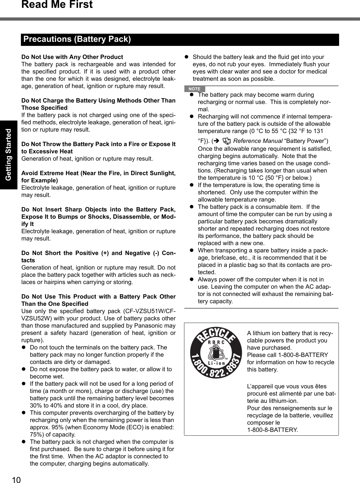 10Read Me FirstGetting StartedUseful InformationTroubleshootingAppendixDo Not Use with Any Other ProductThe battery pack is rechargeable and was intended forthe specified product. If it is used with a product otherthan the one for which it was designed, electrolyte leak-age, generation of heat, ignition or rupture may result.Do Not Charge the Battery Using Methods Other ThanThose SpecifiedIf the battery pack is not charged using one of the speci-fied methods, electrolyte leakage, generation of heat, igni-tion or rupture may result.Do Not Throw the Battery Pack into a Fire or Expose Itto Excessive HeatGeneration of heat, ignition or rupture may result.Avoid Extreme Heat (Near the Fire, in Direct Sunlight,for Example)Electrolyte leakage, generation of heat, ignition or rupturemay result.Do Not Insert Sharp Objects into the Battery Pack,Expose It to Bumps or Shocks, Disassemble, or Mod-ify ItElectrolyte leakage, generation of heat, ignition or rupturemay result.Do Not Short the Positive (+) and Negative (-) Con-tactsGeneration of heat, ignition or rupture may result. Do notplace the battery pack together with articles such as neck-laces or hairpins when carrying or storing.Do Not Use This Product with a Battery Pack OtherThan the One SpecifiedUse only the specified battery pack (CF-VZSU51W/CF-VZSU52W) with your product. Use of battery packs otherthan those manufactured and supplied by Panasonic maypresent a safety hazard (generation of heat, ignition orrupture).Do not touch the terminals on the battery pack. The battery pack may no longer function properly if the contacts are dirty or damaged.Do not expose the battery pack to water, or allow it to become wet.If the battery pack will not be used for a long period of time (a month or more), charge or discharge (use) the battery pack until the remaining battery level becomes 30% to 40% and store it in a cool, dry place.This computer prevents overcharging of the battery by recharging only when the remaining power is less than approx. 95% (when Economy Mode (ECO) is enabled: 75%) of capacity.The battery pack is not charged when the computer is first purchased.  Be sure to charge it before using it for the first time.  When the AC adaptor is connected to the computer, charging begins automatically.Should the battery leak and the fluid get into your eyes, do not rub your eyes.  Immediately flush your eyes with clear water and see a doctor for medical treatment as soon as possible.NOTEThe battery pack may become warm during recharging or normal use.  This is completely nor-mal.Recharging will not commence if internal tempera-ture of the battery pack is outside of the allowable temperature range (0 °C to 55 °C {32 °F to 131 °F}). (  Reference Manual “Battery Power”)  Once the allowable range requirement is satisfied, charging begins automatically.  Note that the recharging time varies based on the usage condi-tions. (Recharging takes longer than usual when the temperature is 10 °C {50 °F} or below.)If the temperature is low, the operating time is shortened.  Only use the computer within the allowable temperature range.The battery pack is a consumable item.  If the amount of time the computer can be run by using a particular battery pack becomes dramatically shorter and repeated recharging does not restore its performance, the battery pack should be replaced with a new one.  When transporting a spare battery inside a pack-age, briefcase, etc., it is recommended that it be placed in a plastic bag so that its contacts are pro-tected.Always power off the computer when it is not in use. Leaving the computer on when the AC adap-tor is not connected will exhaust the remaining bat-tery capacity.Precautions (Battery Pack)A lithium ion battery that is recy-clable powers the product you have purchased.Please call 1-800-8-BATTERY for information on how to recycle this battery.L’appareil que vous vous êtes procuré est alimenté par une bat-terie au lithium-ion.Pour des renseignements sur le recyclage de la batterie, veuillez composer le 1-800-8-BATTERY.