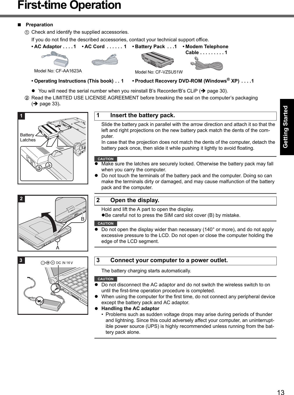 13Getting StartedUseful InformationTroubleshootingAppendixFirst-time OperationPreparationACheck and identify the supplied accessories.If you do not find the described accessories, contact your technical support office.You will need the serial number when you reinstall B’s Recorder/B’s CLiP (page 30).BRead the LIMITED USE LICENSE AGREEMENT before breaking the seal on the computer’s packaging(page 33).Slide the battery pack in parallel with the arrow direction and attach it so that the left and right projections on the new battery pack match the dents of the com-puter. In case that the projection does not match the dents of the computer, detach the battery pack once, then slide it while pushing it lightly to avoid floating.CAUTIONMake sure the latches are securely locked. Otherwise the battery pack may fall when you carry the computer.Do not touch the terminals of the battery pack and the computer. Doing so can make the terminals dirty or damaged, and may cause malfunction of the battery pack and the computer.Hold and lift the A part to open the display.Be careful not to press the SIM card slot cover (B) by mistake.CAUTIONDo not open the display wider than necessary (140° or more), and do not apply excessive pressure to the LCD. Do not open or close the computer holding the edge of the LCD segment.The battery charging starts automatically.CAUTIONDo not disconnect the AC adaptor and do not switch the wireless switch to on until the first-time operation procedure is completed.When using the computer for the first time, do not connect any peripheral device except the battery pack and AC adaptor.Handling the AC adaptor• Problems such as sudden voltage drops may arise during periods of thunder and lightning. Since this could adversely affect your computer, an uninterrupt-ible power source (UPS) is highly recommended unless running from the bat-tery pack alone.• AC Adaptor . . . . 1Model No: CF-AA1623A• AC Cord  . . . . . . 1 • Battery Pack  . . .1Model No: CF-VZSU51W• Modem TelephoneCable . . . . . . . . . 1• Operating Instructions (This book) . . 1 • Product Recovery DVD-ROM (Windows® XP)  . . . .11 Insert the battery pack.BatteryLatches12 Open the display.AB23 Connect your computer to a power outlet.3