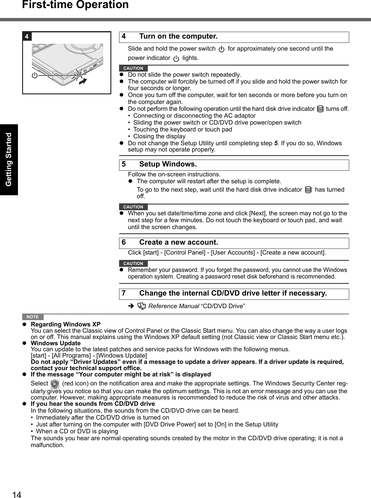 14First-time OperationGetting StartedUseful InformationTroubleshootingAppendixSlide and hold the power switch   for approximately one second until the power indicator   lights.CAUTIONDo not slide the power switch repeatedly.The computer will forcibly be turned off if you slide and hold the power switch for four seconds or longer.Once you turn off the computer, wait for ten seconds or more before you turn on the computer again.Do not perform the following operation until the hard disk drive indicator   turns off.• Connecting or disconnecting the AC adaptor• Sliding the power switch or CD/DVD drive power/open switch• Touching the keyboard or touch pad• Closing the displayDo not change the Setup Utility until completing step 5. If you do so, Windows setup may not operate properly.Follow the on-screen instructions.The computer will restart after the setup is complete.To go to the next step, wait until the hard disk drive indicator   has turned off.CAUTIONWhen you set date/time/time zone and click [Next], the screen may not go to the next step for a few minutes. Do not touch the keyboard or touch pad, and wait until the screen changes.Click [start] - [Control Panel] - [User Accounts] - [Create a new account].CAUTIONRemember your password. If you forget the password, you cannot use the Windows operation system. Creating a password reset disk beforehand is recommended.  Reference Manual “CD/DVD Drive”NOTERegarding Windows XPYou can select the Classic view of Control Panel or the Classic Start menu. You can also change the way a user logs on or off. This manual explains using the Windows XP default setting (not Classic view or Classic Start menu etc.).Windows UpdateYou can update to the latest patches and service packs for Windows with the following menus. [start] - [All Programs] - [Windows Update]Do not apply “Driver Updates” even if a message to update a driver appears. If a driver update is required, contact your technical support office.If the message “Your computer might be at risk” is displayedSelect   (red icon) on the notification area and make the appropriate settings. The Windows Security Center reg-ularly gives you notice so that you can make the optimum settings. This is not an error message and you can use the computer. However, making appropriate measures is recommended to reduce the risk of virus and other attacks.If you hear the sounds from CD/DVD driveIn the following situations, the sounds from the CD/DVD drive can be heard.• Immediately after the CD/DVD drive is turned on• Just after turning on the computer with [DVD Drive Power] set to [On] in the Setup Utility• When a CD or DVD is playingThe sounds you hear are normal operating sounds created by the motor in the CD/DVD drive operating; it is not a malfunction.4 Turn on the computer.5 Setup Windows.6 Create a new account.7 Change the internal CD/DVD drive letter if necessary.4