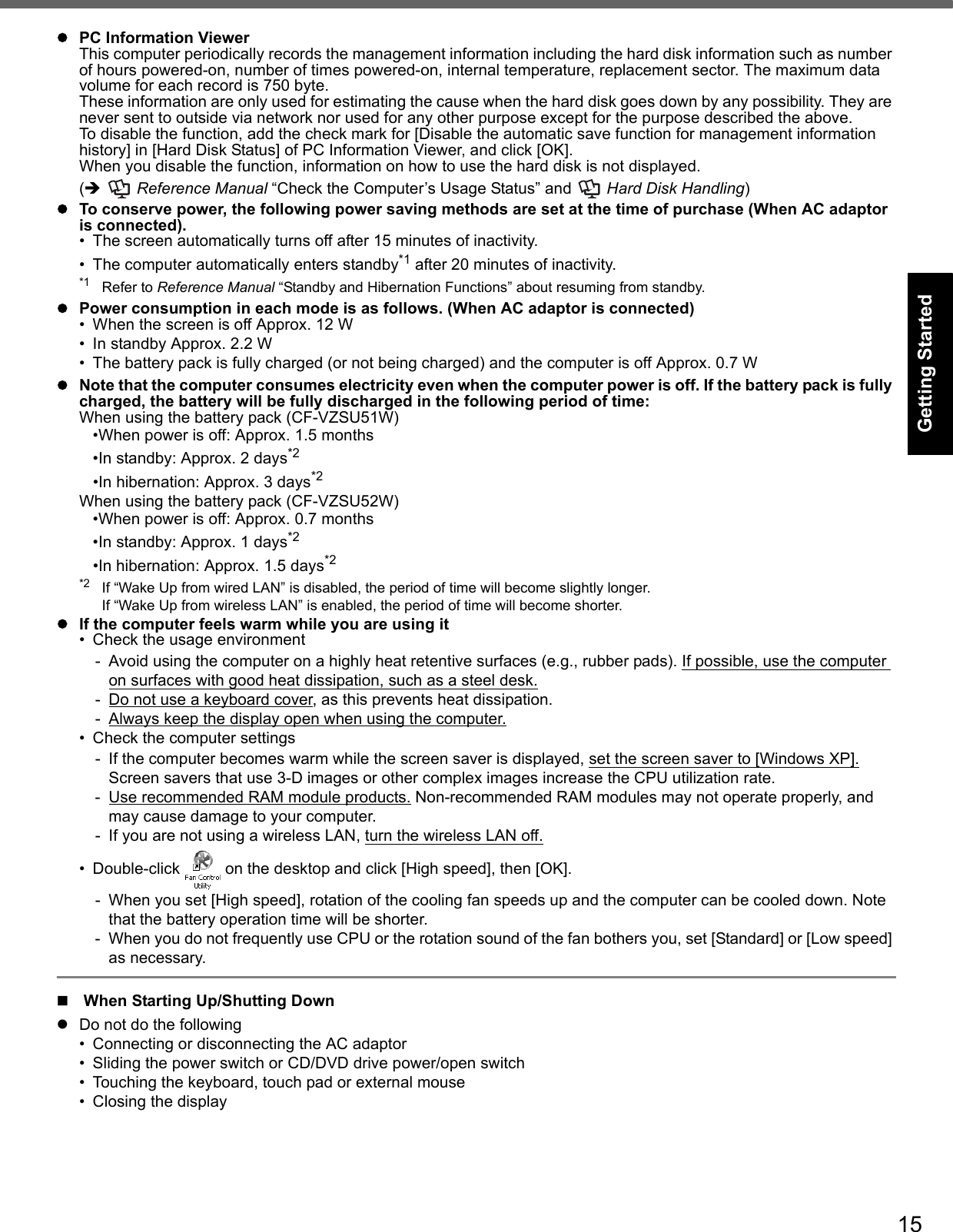 15Getting StartedUseful InformationTroubleshootingAppendixPC Information ViewerThis computer periodically records the management information including the hard disk information such as number of hours powered-on, number of times powered-on, internal temperature, replacement sector. The maximum data volume for each record is 750 byte.These information are only used for estimating the cause when the hard disk goes down by any possibility. They are never sent to outside via network nor used for any other purpose except for the purpose described the above.To disable the function, add the check mark for [Disable the automatic save function for management information history] in [Hard Disk Status] of PC Information Viewer, and click [OK]. When you disable the function, information on how to use the hard disk is not displayed.(  Reference Manual “Check the Computer’s Usage Status” and   Hard Disk Handling)To conserve power, the following power saving methods are set at the time of purchase (When AC adaptor is connected).• The screen automatically turns off after 15 minutes of inactivity.• The computer automatically enters standby*1 after 20 minutes of inactivity.*1 Refer to Reference Manual “Standby and Hibernation Functions” about resuming from standby.Power consumption in each mode is as follows. (When AC adaptor is connected)• When the screen is off Approx. 12 W• In standby Approx. 2.2 W• The battery pack is fully charged (or not being charged) and the computer is off Approx. 0.7 WNote that the computer consumes electricity even when the computer power is off. If the battery pack is fully charged, the battery will be fully discharged in the following period of time:When using the battery pack (CF-VZSU51W)•When power is off: Approx. 1.5 months•In standby: Approx. 2 days*2•In hibernation: Approx. 3 days*2When using the battery pack (CF-VZSU52W)•When power is off: Approx. 0.7 months•In standby: Approx. 1 days*2•In hibernation: Approx. 1.5 days*2*2 If “Wake Up from wired LAN” is disabled, the period of time will become slightly longer.If “Wake Up from wireless LAN” is enabled, the period of time will become shorter.If the computer feels warm while you are using it• Check the usage environment- Avoid using the computer on a highly heat retentive surfaces (e.g., rubber pads). If possible, use the computer on surfaces with good heat dissipation, such as a steel desk.- Do not use a keyboard cover, as this prevents heat dissipation.- Always keep the display open when using the computer.• Check the computer settings- If the computer becomes warm while the screen saver is displayed, set the screen saver to [Windows XP]. Screen savers that use 3-D images or other complex images increase the CPU utilization rate. - Use recommended RAM module products. Non-recommended RAM modules may not operate properly, and may cause damage to your computer.- If you are not using a wireless LAN, turn the wireless LAN off.• Double-click   on the desktop and click [High speed], then [OK].- When you set [High speed], rotation of the cooling fan speeds up and the computer can be cooled down. Note that the battery operation time will be shorter.- When you do not frequently use CPU or the rotation sound of the fan bothers you, set [Standard] or [Low speed] as necessary.When Starting Up/Shutting DownDo not do the following• Connecting or disconnecting the AC adaptor• Sliding the power switch or CD/DVD drive power/open switch• Touching the keyboard, touch pad or external mouse• Closing the display