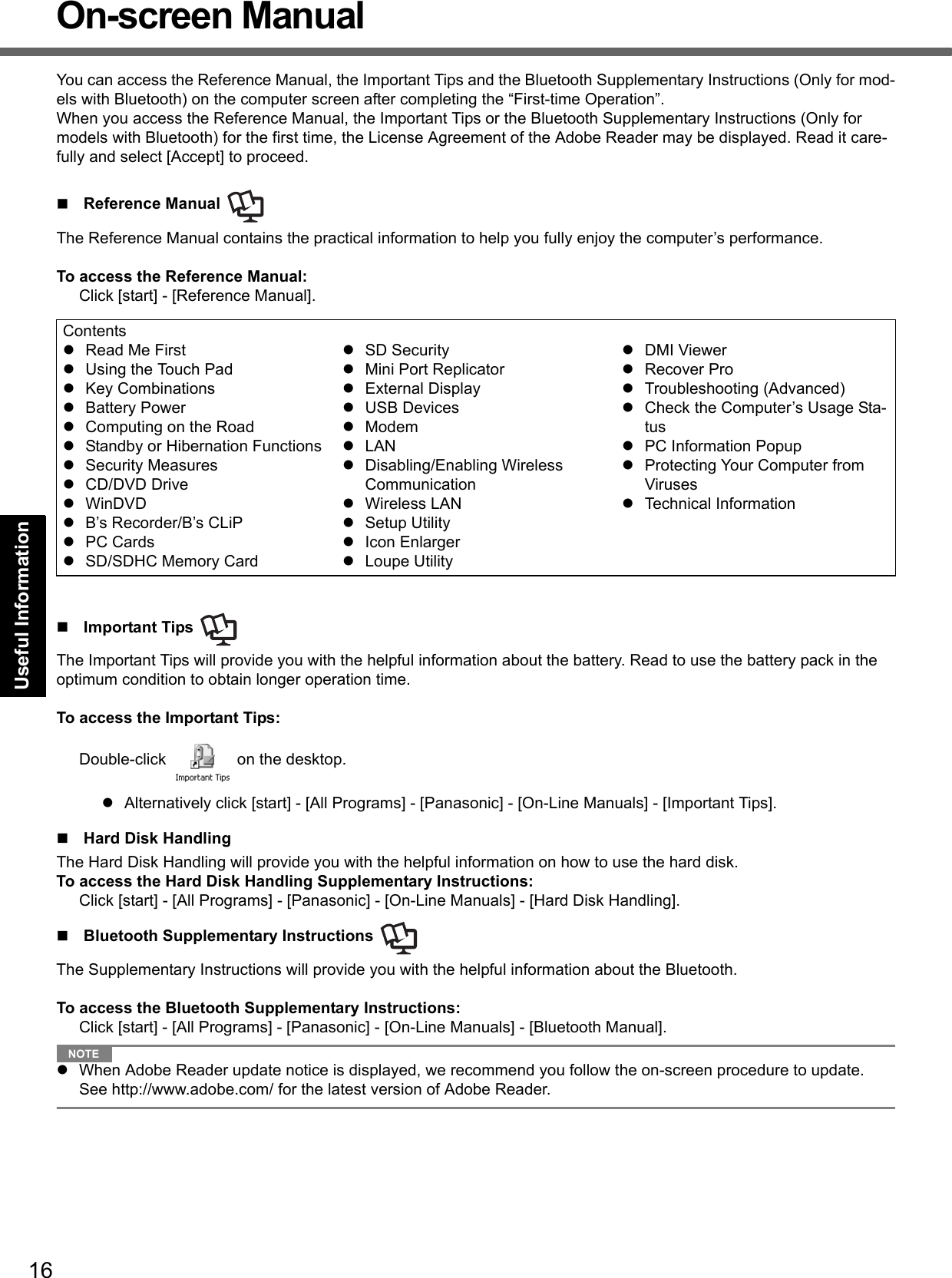 16Getting StartedUseful InformationTroubleshootingAppendixOn-screen ManualYou can access the Reference Manual, the Important Tips and the Bluetooth Supplementary Instructions (Only for mod-els with Bluetooth) on the computer screen after completing the “First-time Operation”.When you access the Reference Manual, the Important Tips or the Bluetooth Supplementary Instructions (Only for models with Bluetooth) for the first time, the License Agreement of the Adobe Reader may be displayed. Read it care-fully and select [Accept] to proceed.Reference Manual The Reference Manual contains the practical information to help you fully enjoy the computer’s performance.To access the Reference Manual:Click [start] - [Reference Manual].Important Tips The Important Tips will provide you with the helpful information about the battery. Read to use the battery pack in the optimum condition to obtain longer operation time.To access the Important Tips:Double-click   on the desktop.Alternatively click [start] - [All Programs] - [Panasonic] - [On-Line Manuals] - [Important Tips].Hard Disk HandlingThe Hard Disk Handling will provide you with the helpful information on how to use the hard disk.To access the Hard Disk Handling Supplementary Instructions:Click [start] - [All Programs] - [Panasonic] - [On-Line Manuals] - [Hard Disk Handling].Bluetooth Supplementary Instructions The Supplementary Instructions will provide you with the helpful information about the Bluetooth.To access the Bluetooth Supplementary Instructions:Click [start] - [All Programs] - [Panasonic] - [On-Line Manuals] - [Bluetooth Manual].NOTEWhen Adobe Reader update notice is displayed, we recommend you follow the on-screen procedure to update.See http://www.adobe.com/ for the latest version of Adobe Reader.ContentsRead Me FirstUsing the Touch PadKey CombinationsBattery PowerComputing on the RoadStandby or Hibernation FunctionsSecurity MeasuresCD/DVD DriveWinDVDB’s Recorder/B’s CLiPPC CardsSD/SDHC Memory CardSD SecurityMini Port ReplicatorExternal DisplayUSB DevicesModemLANDisabling/Enabling Wireless CommunicationWireless LANSetup UtilityIcon EnlargerLoupe UtilityDMI ViewerRecover ProTroubleshooting (Advanced)Check the Computer’s Usage Sta-tusPC Information PopupProtecting Your Computer from VirusesTechnical Information