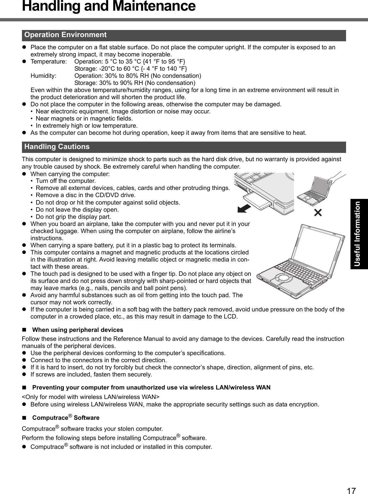 17Getting StartedUseful InformationTroubleshootingAppendixHandling and MaintenancePlace the computer on a flat stable surface. Do not place the computer upright. If the computer is exposed to an extremely strong impact, it may become inoperable.Temperature: Operation: 5 °C to 35 °C {41 °F to 95 °F}Storage: -20°C to 60 °C {- 4 °F to 140 °F}Humidity: Operation: 30% to 80% RH (No condensation)Storage: 30% to 90% RH (No condensation)Even within the above temperature/humidity ranges, using for a long time in an extreme environment will result in the product deterioration and will shorten the product life.Do not place the computer in the following areas, otherwise the computer may be damaged.• Near electronic equipment. Image distortion or noise may occur.• Near magnets or in magnetic fields.• In extremely high or low temperature.As the computer can become hot during operation, keep it away from items that are sensitive to heat.This computer is designed to minimize shock to parts such as the hard disk drive, but no warranty is provided against any trouble caused by shock. Be extremely careful when handling the computer.When carrying the computer:• Turn off the computer.• Remove all external devices, cables, cards and other protruding things.• Remove a disc in the CD/DVD drive.• Do not drop or hit the computer against solid objects.• Do not leave the display open.• Do not grip the display part.When you board an airplane, take the computer with you and never put it in your checked luggage. When using the computer on airplane, follow the airline’s instructions.When carrying a spare battery, put it in a plastic bag to protect its terminals.This computer contains a magnet and magnetic products at the locations circled in the illustration at right. Avoid leaving metallic object or magnetic media in con-tact with these areas.The touch pad is designed to be used with a finger tip. Do not place any object on its surface and do not press down strongly with sharp-pointed or hard objects that may leave marks (e.g., nails, pencils and ball point pens).Avoid any harmful substances such as oil from getting into the touch pad. The cursor may not work correctly.If the computer is being carried in a soft bag with the battery pack removed, avoid undue pressure on the body of the computer in a crowded place, etc., as this may result in damage to the LCD.When using peripheral devicesFollow these instructions and the Reference Manual to avoid any damage to the devices. Carefully read the instruction manuals of the peripheral devices.Use the peripheral devices conforming to the computer’s specifications.Connect to the connectors in the correct direction.If it is hard to insert, do not try forcibly but check the connector’s shape, direction, alignment of pins, etc.If screws are included, fasten them securely.Preventing your computer from unauthorized use via wireless LAN/wireless WAN&lt;Only for model with wireless LAN/wireless WAN&gt;Before using wireless LAN/wireless WAN, make the appropriate security settings such as data encryption.Computrace® SoftwareComputrace® software tracks your stolen computer.Perform the following steps before installing Computrace® software.Computrace® software is not included or installed in this computer.Operation EnvironmentHandling Cautions