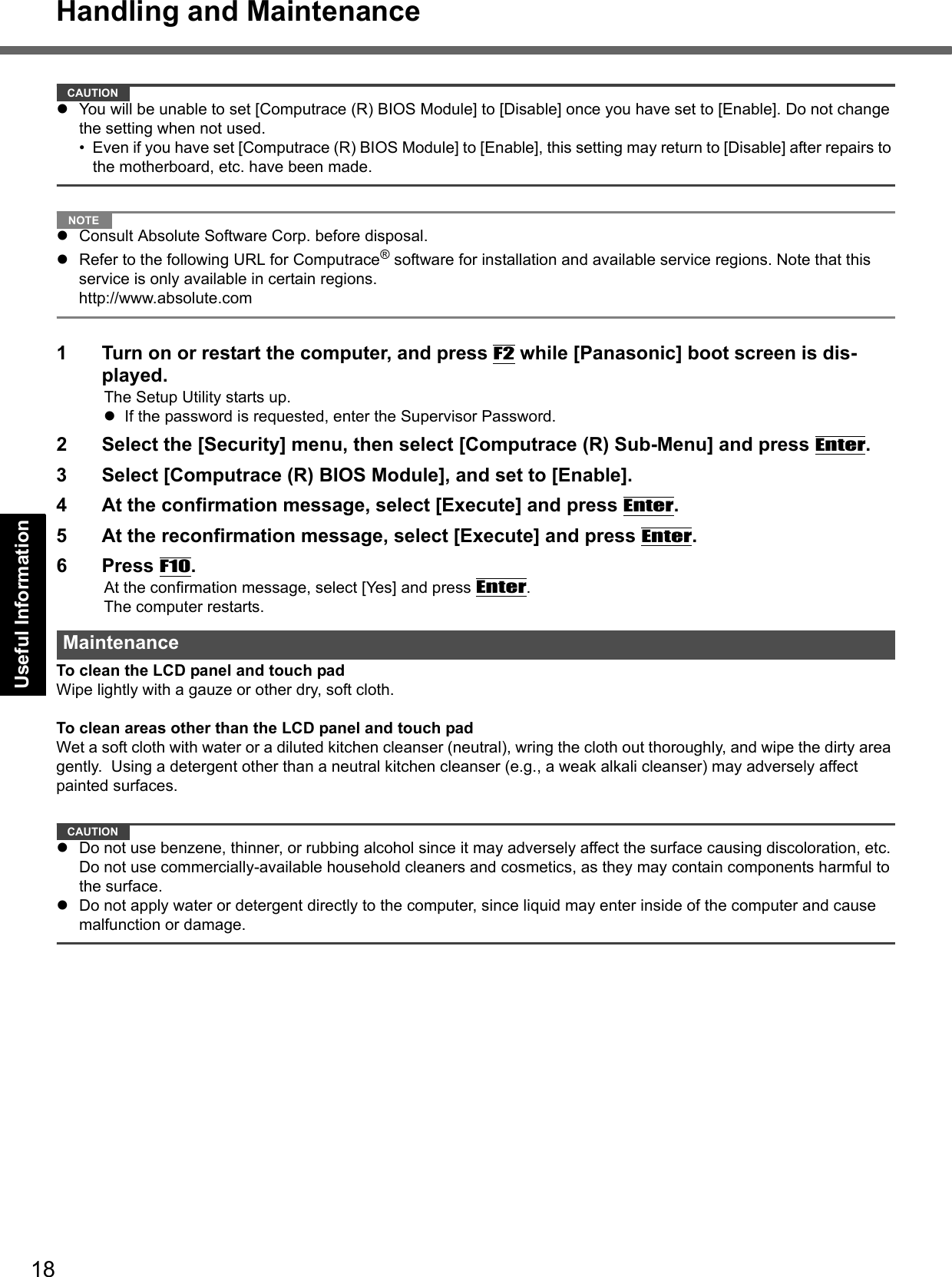 18Handling and MaintenanceGetting StartedUseful InformationTroubleshootingAppendixCAUTIONYou will be unable to set [Computrace (R) BIOS Module] to [Disable] once you have set to [Enable]. Do not change the setting when not used.• Even if you have set [Computrace (R) BIOS Module] to [Enable], this setting may return to [Disable] after repairs to the motherboard, etc. have been made. NOTEConsult Absolute Software Corp. before disposal.Refer to the following URL for Computrace® software for installation and available service regions. Note that this service is only available in certain regions. http://www.absolute.com1 Turn on or restart the computer, and press F2 while [Panasonic] boot screen is dis-played.The Setup Utility starts up.If the password is requested, enter the Supervisor Password.2 Select the [Security] menu, then select [Computrace (R) Sub-Menu] and press Enter.3 Select [Computrace (R) BIOS Module], and set to [Enable].4 At the confirmation message, select [Execute] and press Enter.5 At the reconfirmation message, select [Execute] and press Enter.6 Press F10.At the confirmation message, select [Yes] and press Enter.The computer restarts.To clean the LCD panel and touch padWipe lightly with a gauze or other dry, soft cloth.To clean areas other than the LCD panel and touch padWet a soft cloth with water or a diluted kitchen cleanser (neutral), wring the cloth out thoroughly, and wipe the dirty area gently.  Using a detergent other than a neutral kitchen cleanser (e.g., a weak alkali cleanser) may adversely affect painted surfaces.CAUTIONDo not use benzene, thinner, or rubbing alcohol since it may adversely affect the surface causing discoloration, etc. Do not use commercially-available household cleaners and cosmetics, as they may contain components harmful to the surface.Do not apply water or detergent directly to the computer, since liquid may enter inside of the computer and cause malfunction or damage.Maintenance