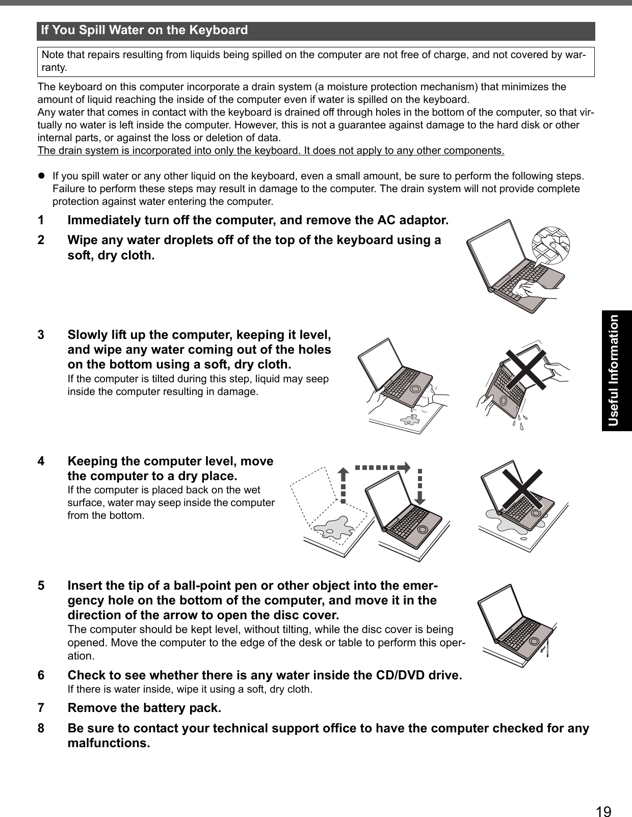 19Getting StartedUseful InformationTroubleshootingAppendixThe keyboard on this computer incorporate a drain system (a moisture protection mechanism) that minimizes the amount of liquid reaching the inside of the computer even if water is spilled on the keyboard.Any water that comes in contact with the keyboard is drained off through holes in the bottom of the computer, so that vir-tually no water is left inside the computer. However, this is not a guarantee against damage to the hard disk or other internal parts, or against the loss or deletion of data.The drain system is incorporated into only the keyboard. It does not apply to any other components.If you spill water or any other liquid on the keyboard, even a small amount, be sure to perform the following steps. Failure to perform these steps may result in damage to the computer. The drain system will not provide complete protection against water entering the computer.1 Immediately turn off the computer, and remove the AC adaptor. 2 Wipe any water droplets off of the top of the keyboard using a soft, dry cloth. 3 Slowly lift up the computer, keeping it level, and wipe any water coming out of the holes on the bottom using a soft, dry cloth.If the computer is tilted during this step, liquid may seep inside the computer resulting in damage.4 Keeping the computer level, move the computer to a dry place. If the computer is placed back on the wet surface, water may seep inside the computer from the bottom.5 Insert the tip of a ball-point pen or other object into the emer-gency hole on the bottom of the computer, and move it in the direction of the arrow to open the disc cover. The computer should be kept level, without tilting, while the disc cover is being opened. Move the computer to the edge of the desk or table to perform this oper-ation. 6 Check to see whether there is any water inside the CD/DVD drive. If there is water inside, wipe it using a soft, dry cloth.7 Remove the battery pack.8 Be sure to contact your technical support office to have the computer checked for any malfunctions.If You Spill Water on the KeyboardNote that repairs resulting from liquids being spilled on the computer are not free of charge, and not covered by war-ranty.