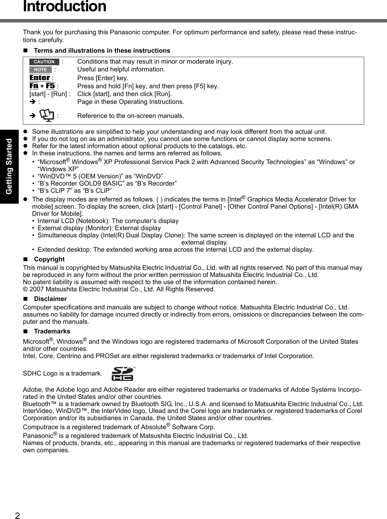 2Getting StartedUseful InformationTroubleshootingAppendixIntroductionThank you for purchasing this Panasonic computer. For optimum performance and safety, please read these instruc-tions carefully.Terms and illustrations in these instructionsSome illustrations are simplified to help your understanding and may look different from the actual unit.If you do not log on as an administrator, you cannot use some functions or cannot display some screens.Refer for the latest information about optional products to the catalogs, etc.In these instructions, the names and terms are referred as follows.• “Microsoft® Windows® XP Professional Service Pack 2 with Advanced Security Technologies” as “Windows” or “Windows XP”• “WinDVD™ 5 (OEM Version)” as “WinDVD”• “B’s Recorder GOLD9 BASIC” as “B’s Recorder”• “B’s CLiP 7” as “B’s CLiP”The display modes are referred as follows. ( ) indicates the terms in [Intel® Graphics Media Accelerator Driver for mobile] screen. To display the screen, click [start] - [Control Panel] - [Other Control Panel Options] - [Intel(R) GMA Driver for Mobile].• Internal LCD (Notebook): The computer’s display• External display (Monitor): External display• Simultaneous display (Intel(R) Dual Display Clone): The same screen is displayed on the internal LCD and the external display.• Extended desktop: The extended working area across the internal LCD and the external display.CopyrightThis manual is copyrighted by Matsushita Electric Industrial Co., Ltd. with all rights reserved. No part of this manual may be reproduced in any form without the prior written permission of Matsushita Electric Industrial Co., Ltd.No patent liability is assumed with respect to the use of the information contained herein.© 2007 Matsushita Electric Industrial Co., Ltd. All Rights Reserved.DisclaimerComputer specifications and manuals are subject to change without notice. Matsushita Electric Industrial Co., Ltd. assumes no liability for damage incurred directly or indirectly from errors, omissions or discrepancies between the com-puter and the manuals.TrademarksMicrosoft®, Windows® and the Windows logo are registered trademarks of Microsoft Corporation of the United States and/or other countries.Intel, Core, Centrino and PROSet are either registered trademarks or trademarks of Intel Corporation.SDHC Logo is a trademark. Adobe, the Adobe logo and Adobe Reader are either registered trademarks or trademarks of Adobe Systems Incorpo-rated in the United States and/or other countries.Bluetooth™ is a trademark owned by Bluetooth SIG, Inc., U.S.A. and licensed to Matsushita Electric Industrial Co., Ltd.InterVideo, WinDVD™, the InterVideo logo, Ulead and the Corel logo are trademarks or registered trademarks of Corel Corporation and/or its subsidiaries in Canada, the United States and/or other countries.Computrace is a registered trademark of Absolute® Software Corp.Panasonic® is a registered trademark of Matsushita Electric Industrial Co., Ltd.Names of products, brands, etc., appearing in this manual are trademarks or registered trademarks of their respective own companies. : Conditions that may result in minor or moderate injury. : Useful and helpful information.Enter : Press [Enter] key.Fn + F5 : Press and hold [Fn] key, and then press [F5] key.[start] - [Run] : Click [start], and then click [Run]. : Page in these Operating Instructions.   : Reference to the on-screen manuals.CAUTIONNOTE