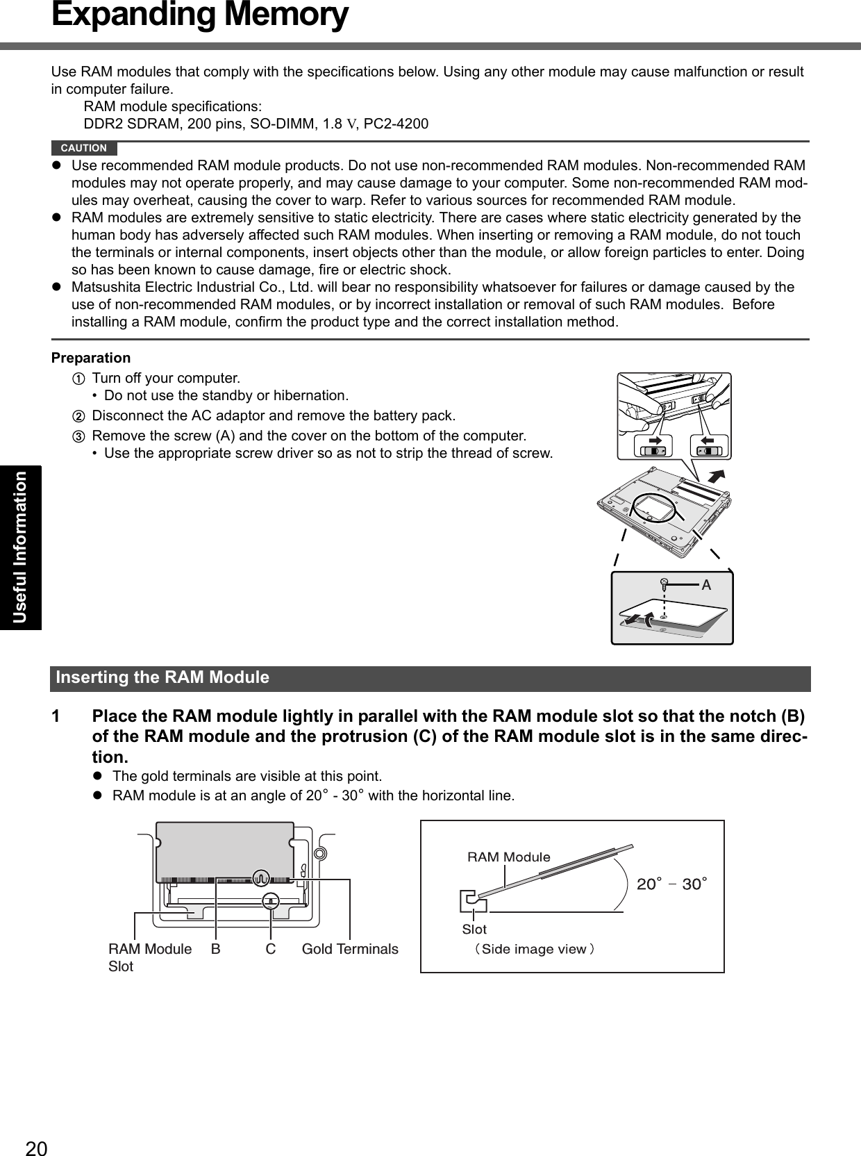 20Getting StartedUseful InformationTroubleshootingAppendixExpanding MemoryUse RAM modules that comply with the specifications below. Using any other module may cause malfunction or result in computer failure.RAM module specifications:DDR2 SDRAM, 200 pins, SO-DIMM, 1.8 V, PC2-4200CAUTIONUse recommended RAM module products. Do not use non-recommended RAM modules. Non-recommended RAM modules may not operate properly, and may cause damage to your computer. Some non-recommended RAM mod-ules may overheat, causing the cover to warp. Refer to various sources for recommended RAM module.RAM modules are extremely sensitive to static electricity. There are cases where static electricity generated by the human body has adversely affected such RAM modules. When inserting or removing a RAM module, do not touch the terminals or internal components, insert objects other than the module, or allow foreign particles to enter. Doing so has been known to cause damage, fire or electric shock.Matsushita Electric Industrial Co., Ltd. will bear no responsibility whatsoever for failures or damage caused by the use of non-recommended RAM modules, or by incorrect installation or removal of such RAM modules.  Before installing a RAM module, confirm the product type and the correct installation method.PreparationATurn off your computer. • Do not use the standby or hibernation.BDisconnect the AC adaptor and remove the battery pack.CRemove the screw (A) and the cover on the bottom of the computer.• Use the appropriate screw driver so as not to strip the thread of screw.1 Place the RAM module lightly in parallel with the RAM module slot so that the notch (B) of the RAM module and the protrusion (C) of the RAM module slot is in the same direc-tion.The gold terminals are visible at this point.RAM module is at an angle of 20° - 30° with the horizontal line.Inserting the RAM ModuleARAM Module SlotB C Gold Terminals