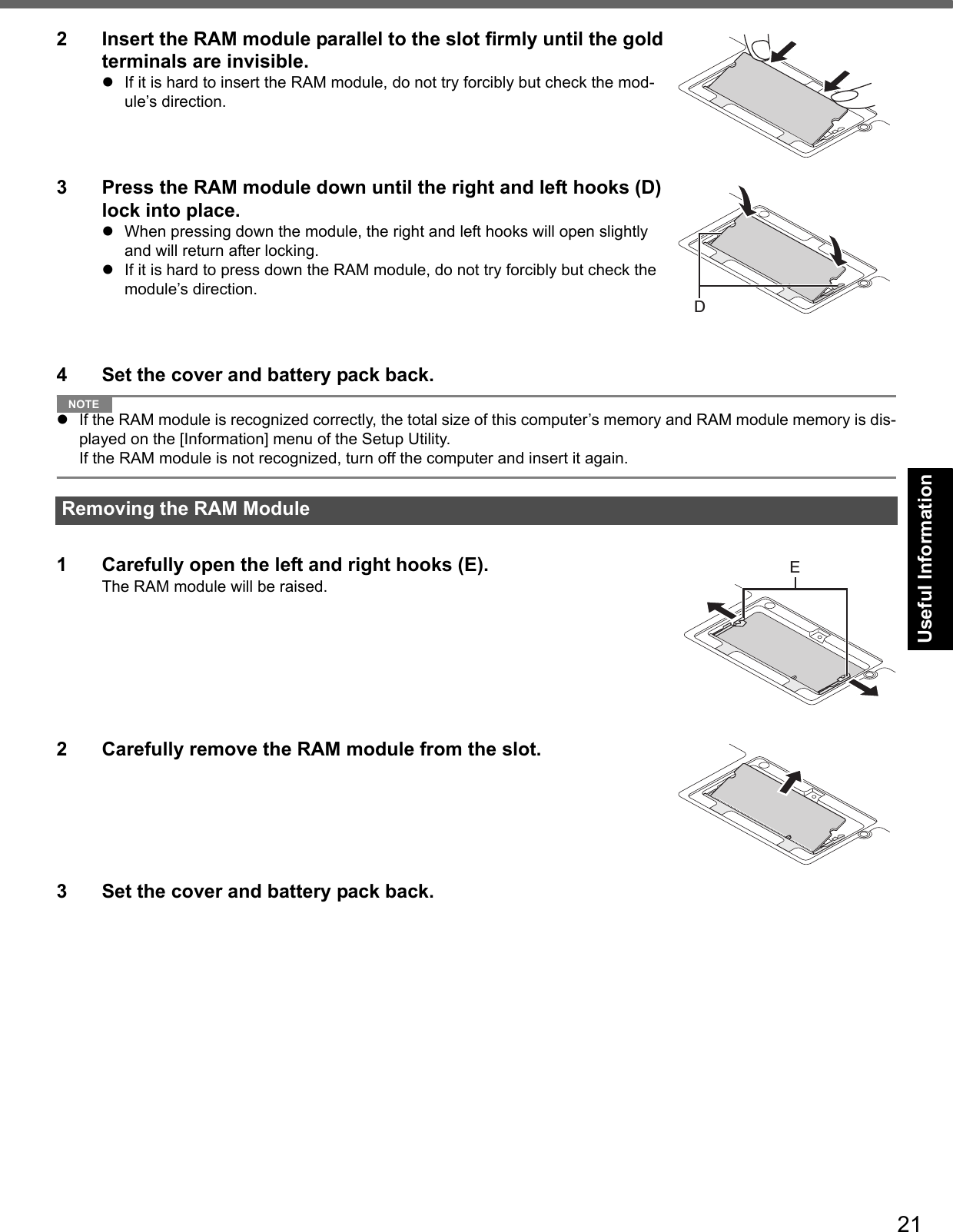 21Getting StartedUseful InformationTroubleshootingAppendix2 Insert the RAM module parallel to the slot firmly until the gold terminals are invisible.If it is hard to insert the RAM module, do not try forcibly but check the mod-ule’s direction.3 Press the RAM module down until the right and left hooks (D) lock into place.When pressing down the module, the right and left hooks will open slightly and will return after locking.If it is hard to press down the RAM module, do not try forcibly but check the module’s direction.4 Set the cover and battery pack back.NOTEIf the RAM module is recognized correctly, the total size of this computer’s memory and RAM module memory is dis-played on the [Information] menu of the Setup Utility.If the RAM module is not recognized, turn off the computer and insert it again.1 Carefully open the left and right hooks (E).The RAM module will be raised.2 Carefully remove the RAM module from the slot.3 Set the cover and battery pack back.Removing the RAM ModuleDE