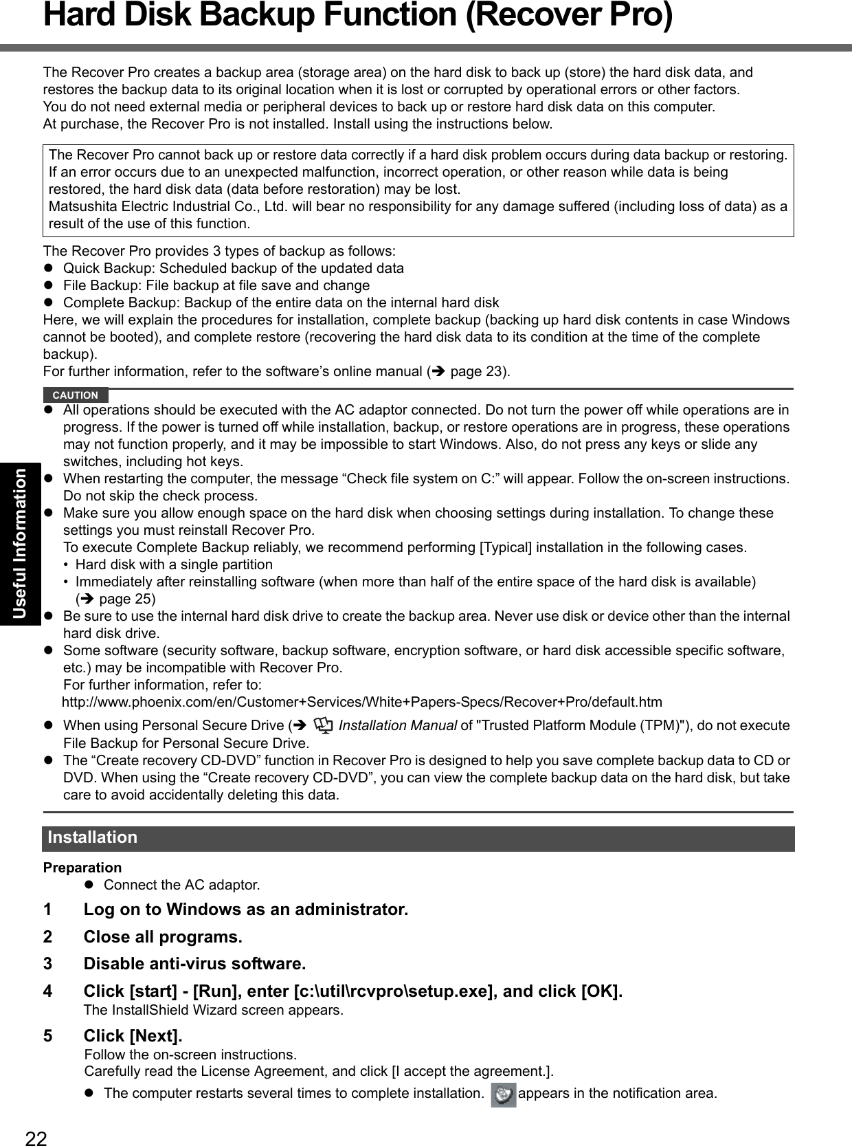 22Getting StartedUseful InformationTroubleshootingAppendixHard Disk Backup Function (Recover Pro)The Recover Pro creates a backup area (storage area) on the hard disk to back up (store) the hard disk data, and restores the backup data to its original location when it is lost or corrupted by operational errors or other factors. You do not need external media or peripheral devices to back up or restore hard disk data on this computer.At purchase, the Recover Pro is not installed. Install using the instructions below. The Recover Pro provides 3 types of backup as follows:Quick Backup: Scheduled backup of the updated dataFile Backup: File backup at file save and changeComplete Backup: Backup of the entire data on the internal hard diskHere, we will explain the procedures for installation, complete backup (backing up hard disk contents in case Windowscannot be booted), and complete restore (recovering the hard disk data to its condition at the time of the complete backup).For further information, refer to the software’s online manual (page 23).CAUTIONAll operations should be executed with the AC adaptor connected. Do not turn the power off while operations are in progress. If the power is turned off while installation, backup, or restore operations are in progress, these operations may not function properly, and it may be impossible to start Windows. Also, do not press any keys or slide any switches, including hot keys.When restarting the computer, the message “Check file system on C:” will appear. Follow the on-screen instructions. Do not skip the check process.Make sure you allow enough space on the hard disk when choosing settings during installation. To change these settings you must reinstall Recover Pro. To execute Complete Backup reliably, we recommend performing [Typical] installation in the following cases.• Hard disk with a single partition• Immediately after reinstalling software (when more than half of the entire space of the hard disk is available) (page 25)Be sure to use the internal hard disk drive to create the backup area. Never use disk or device other than the internal hard disk drive.Some software (security software, backup software, encryption software, or hard disk accessible specific software, etc.) may be incompatible with Recover Pro. For further information, refer to:http://www.phoenix.com/en/Customer+Services/White+Papers-Specs/Recover+Pro/default.htmWhen using Personal Secure Drive (  Installation Manual of &quot;Trusted Platform Module (TPM)&quot;), do not execute File Backup for Personal Secure Drive.The “Create recovery CD-DVD” function in Recover Pro is designed to help you save complete backup data to CD or DVD. When using the “Create recovery CD-DVD”, you can view the complete backup data on the hard disk, but take care to avoid accidentally deleting this data. PreparationConnect the AC adaptor.1 Log on to Windows as an administrator.2 Close all programs.3 Disable anti-virus software.4 Click [start] - [Run], enter [c:\util\rcvpro\setup.exe], and click [OK].The InstallShield Wizard screen appears.5 Click [Next].Follow the on-screen instructions.Carefully read the License Agreement, and click [I accept the agreement.].The computer restarts several times to complete installation.  appears in the notification area.The Recover Pro cannot back up or restore data correctly if a hard disk problem occurs during data backup or restoring.If an error occurs due to an unexpected malfunction, incorrect operation, or other reason while data is beingrestored, the hard disk data (data before restoration) may be lost.Matsushita Electric Industrial Co., Ltd. will bear no responsibility for any damage suffered (including loss of data) as aresult of the use of this function.Installation