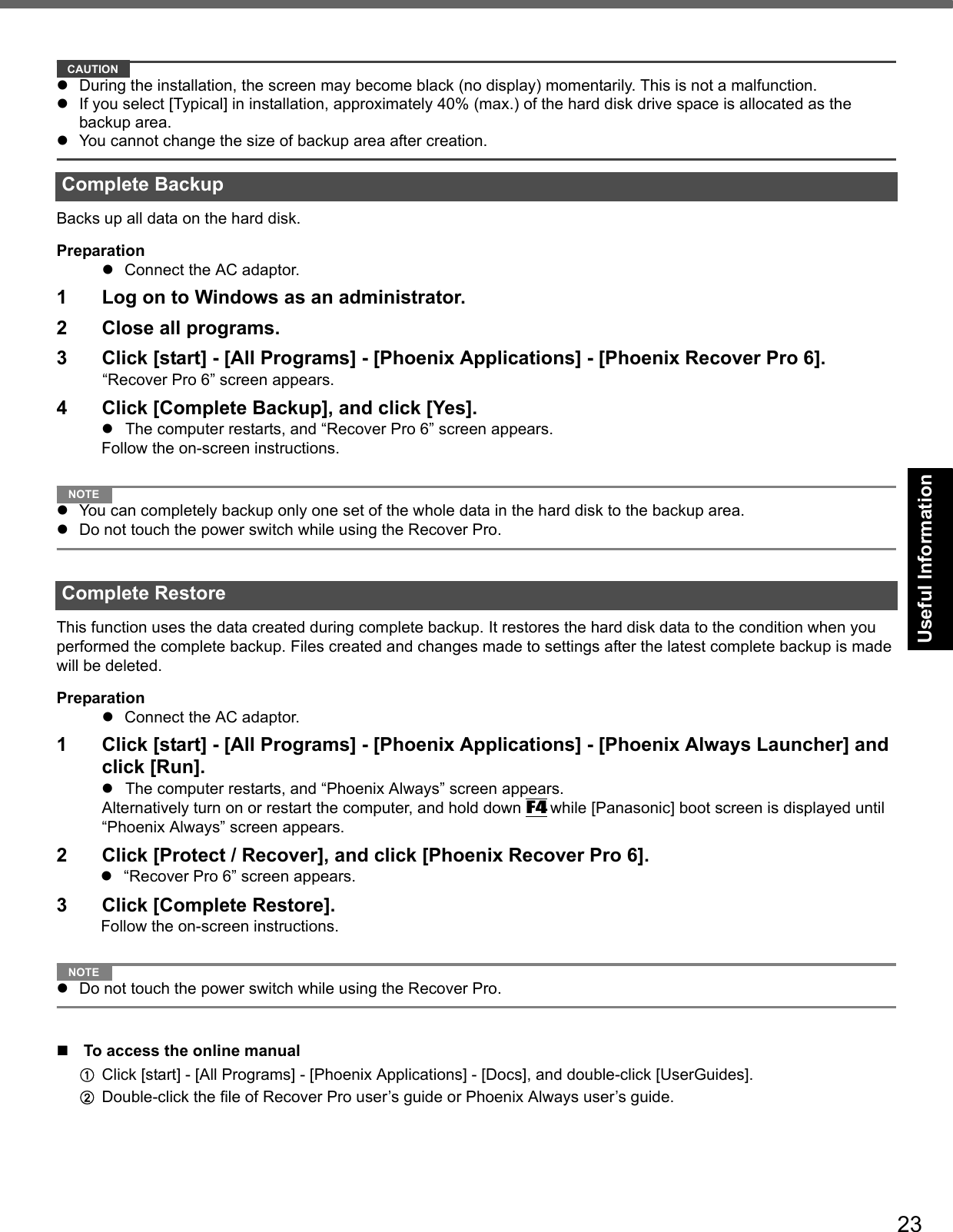 23Getting StartedUseful InformationTroubleshootingAppendixCAUTIONDuring the installation, the screen may become black (no display) momentarily. This is not a malfunction.If you select [Typical] in installation, approximately 40% (max.) of the hard disk drive space is allocated as the backup area.You cannot change the size of backup area after creation.Backs up all data on the hard disk.PreparationConnect the AC adaptor.1 Log on to Windows as an administrator.2 Close all programs.3 Click [start] - [All Programs] - [Phoenix Applications] - [Phoenix Recover Pro 6].“Recover Pro 6” screen appears.4 Click [Complete Backup], and click [Yes].The computer restarts, and “Recover Pro 6” screen appears.Follow the on-screen instructions.NOTEYou can completely backup only one set of the whole data in the hard disk to the backup area.Do not touch the power switch while using the Recover Pro.This function uses the data created during complete backup. It restores the hard disk data to the condition when you performed the complete backup. Files created and changes made to settings after the latest complete backup is made will be deleted. PreparationConnect the AC adaptor.1 Click [start] - [All Programs] - [Phoenix Applications] - [Phoenix Always Launcher] and click [Run].The computer restarts, and “Phoenix Always” screen appears.Alternatively turn on or restart the computer, and hold down F4 while [Panasonic] boot screen is displayed until “Phoenix Always” screen appears.2 Click [Protect / Recover], and click [Phoenix Recover Pro 6].“Recover Pro 6” screen appears.3 Click [Complete Restore].Follow the on-screen instructions.NOTEDo not touch the power switch while using the Recover Pro.To access the online manualAClick [start] - [All Programs] - [Phoenix Applications] - [Docs], and double-click [UserGuides].BDouble-click the file of Recover Pro user’s guide or Phoenix Always user’s guide.Complete BackupComplete Restore