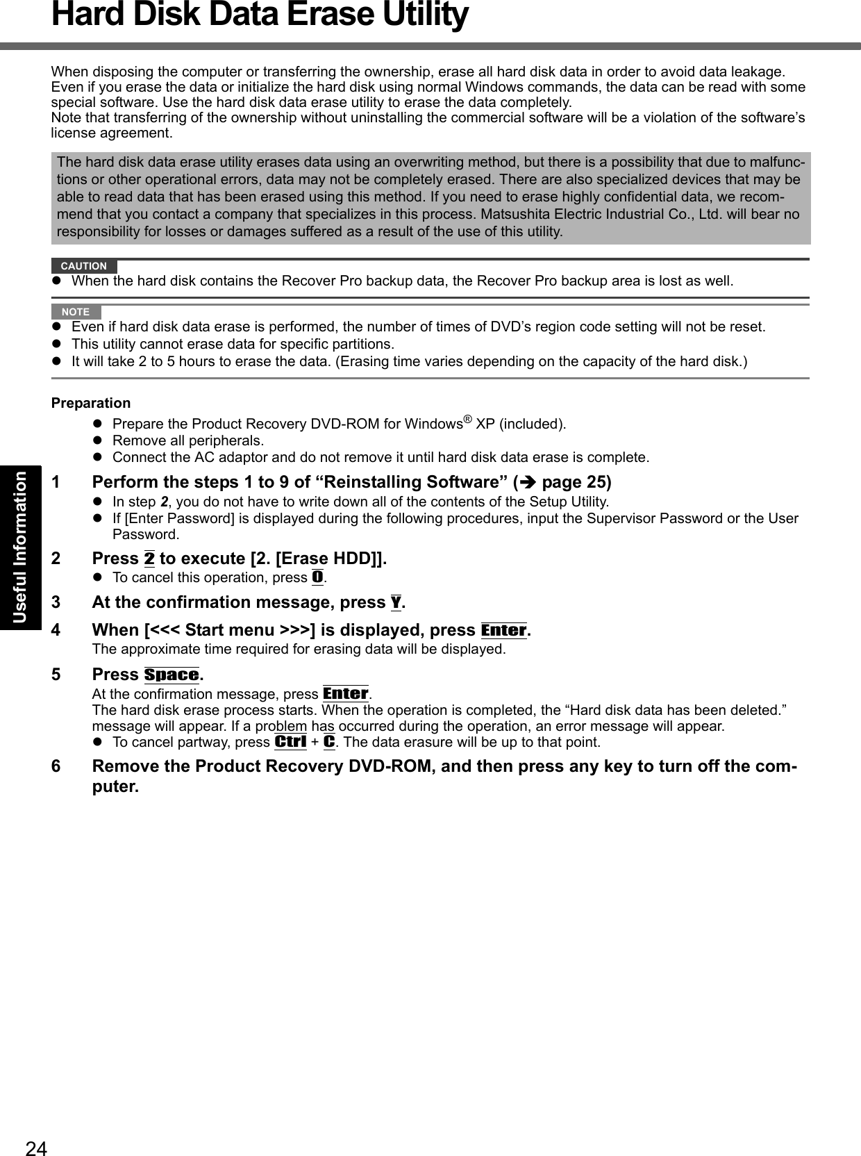 24Getting StartedUseful InformationTroubleshootingAppendixHard Disk Data Erase UtilityWhen disposing the computer or transferring the ownership, erase all hard disk data in order to avoid data leakage. Even if you erase the data or initialize the hard disk using normal Windows commands, the data can be read with some special software. Use the hard disk data erase utility to erase the data completely.Note that transferring of the ownership without uninstalling the commercial software will be a violation of the software’s license agreement.CAUTIONWhen the hard disk contains the Recover Pro backup data, the Recover Pro backup area is lost as well.NOTEEven if hard disk data erase is performed, the number of times of DVD’s region code setting will not be reset.This utility cannot erase data for specific partitions.It will take 2 to 5 hours to erase the data. (Erasing time varies depending on the capacity of the hard disk.)PreparationPrepare the Product Recovery DVD-ROM for Windows® XP (included).Remove all peripherals.Connect the AC adaptor and do not remove it until hard disk data erase is complete.1 Perform the steps 1 to 9 of “Reinstalling Software” (page 25)In step 2, you do not have to write down all of the contents of the Setup Utility.If [Enter Password] is displayed during the following procedures, input the Supervisor Password or the User Password.2 Press 2 to execute [2. [Erase HDD]].To cancel this operation, press 0.3 At the confirmation message, press Y.4 When [&lt;&lt;&lt; Start menu &gt;&gt;&gt;] is displayed, press Enter.The approximate time required for erasing data will be displayed.5 Press Space.At the confirmation message, press Enter. The hard disk erase process starts. When the operation is completed, the “Hard disk data has been deleted.” message will appear. If a problem has occurred during the operation, an error message will appear.To cancel partway, press Ctrl + C. The data erasure will be up to that point.6 Remove the Product Recovery DVD-ROM, and then press any key to turn off the com-puter.The hard disk data erase utility erases data using an overwriting method, but there is a possibility that due to malfunc-tions or other operational errors, data may not be completely erased. There are also specialized devices that may be able to read data that has been erased using this method. If you need to erase highly confidential data, we recom-mend that you contact a company that specializes in this process. Matsushita Electric Industrial Co., Ltd. will bear no responsibility for losses or damages suffered as a result of the use of this utility.