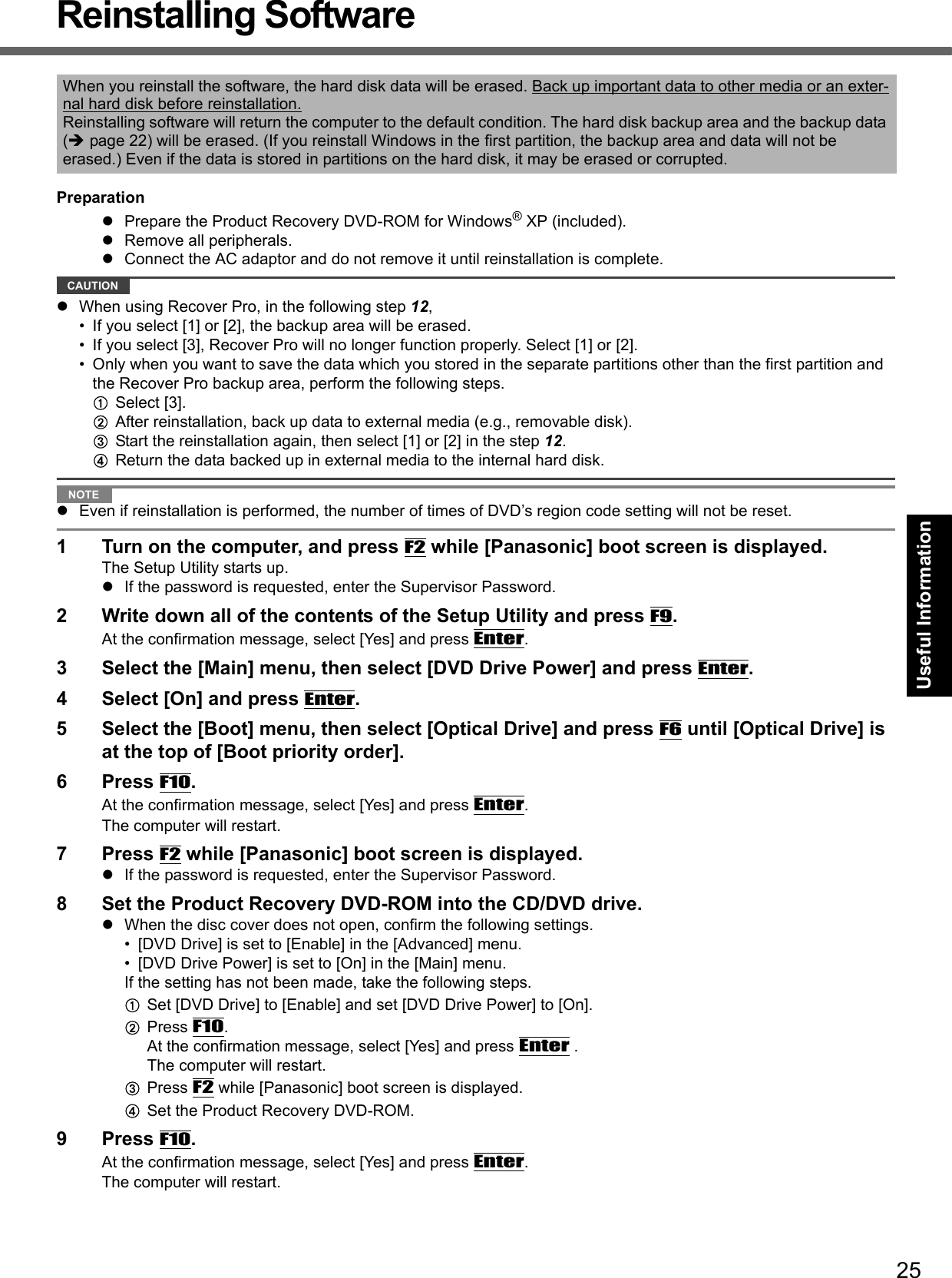 25Getting StartedUseful InformationTroubleshootingAppendixReinstalling SoftwarePreparationPrepare the Product Recovery DVD-ROM for Windows® XP (included).Remove all peripherals.Connect the AC adaptor and do not remove it until reinstallation is complete.CAUTIONWhen using Recover Pro, in the following step 12,• If you select [1] or [2], the backup area will be erased.• If you select [3], Recover Pro will no longer function properly. Select [1] or [2].• Only when you want to save the data which you stored in the separate partitions other than the first partition and the Recover Pro backup area, perform the following steps.ASelect [3].BAfter reinstallation, back up data to external media (e.g., removable disk).CStart the reinstallation again, then select [1] or [2] in the step 12.DReturn the data backed up in external media to the internal hard disk.NOTEEven if reinstallation is performed, the number of times of DVD’s region code setting will not be reset.1 Turn on the computer, and press F2 while [Panasonic] boot screen is displayed.The Setup Utility starts up.If the password is requested, enter the Supervisor Password.2 Write down all of the contents of the Setup Utility and press F9.At the confirmation message, select [Yes] and press Enter.3 Select the [Main] menu, then select [DVD Drive Power] and press Enter.4 Select [On] and press Enter.5 Select the [Boot] menu, then select [Optical Drive] and press F6 until [Optical Drive] is at the top of [Boot priority order].6 Press F10.At the confirmation message, select [Yes] and press Enter.The computer will restart.7 Press F2 while [Panasonic] boot screen is displayed.If the password is requested, enter the Supervisor Password.8 Set the Product Recovery DVD-ROM into the CD/DVD drive.When the disc cover does not open, confirm the following settings.• [DVD Drive] is set to [Enable] in the [Advanced] menu.• [DVD Drive Power] is set to [On] in the [Main] menu.If the setting has not been made, take the following steps.ASet [DVD Drive] to [Enable] and set [DVD Drive Power] to [On].BPress F10. At the confirmation message, select [Yes] and press Enter .The computer will restart.CPress F2 while [Panasonic] boot screen is displayed.DSet the Product Recovery DVD-ROM. 9 Press F10.At the confirmation message, select [Yes] and press Enter.The computer will restart.When you reinstall the software, the hard disk data will be erased. Back up important data to other media or an exter-nal hard disk before reinstallation.Reinstalling software will return the computer to the default condition. The hard disk backup area and the backup data (page 22) will be erased. (If you reinstall Windows in the first partition, the backup area and data will not be erased.) Even if the data is stored in partitions on the hard disk, it may be erased or corrupted.
