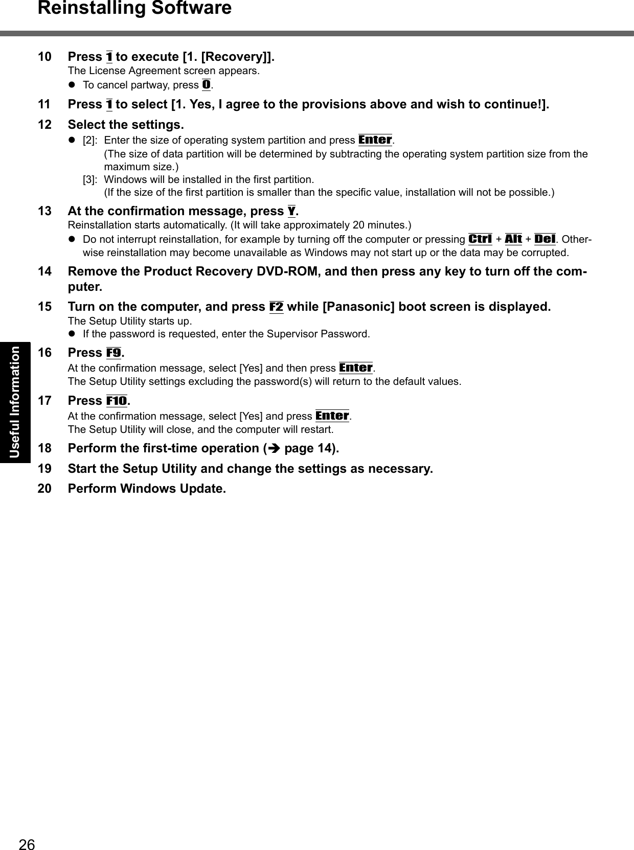 26Getting StartedUseful InformationTroubleshootingAppendixReinstalling Software10 Press 1 to execute [1. [Recovery]].The License Agreement screen appears.To cancel partway, press 0.11 Press 1 to select [1. Yes, I agree to the provisions above and wish to continue!].12 Select the settings.[2]:  Enter the size of operating system partition and press Enter.(The size of data partition will be determined by subtracting the operating system partition size from the maximum size.)[3]: Windows will be installed in the first partition. (If the size of the first partition is smaller than the specific value, installation will not be possible.)13 At the confirmation message, press Y.Reinstallation starts automatically. (It will take approximately 20 minutes.)Do not interrupt reinstallation, for example by turning off the computer or pressing Ctrl + Alt + Del. Other-wise reinstallation may become unavailable as Windows may not start up or the data may be corrupted.14 Remove the Product Recovery DVD-ROM, and then press any key to turn off the com-puter.15 Turn on the computer, and press F2 while [Panasonic] boot screen is displayed.The Setup Utility starts up.If the password is requested, enter the Supervisor Password.16 Press F9.At the confirmation message, select [Yes] and then press Enter.The Setup Utility settings excluding the password(s) will return to the default values.17 Press F10.At the confirmation message, select [Yes] and press Enter.The Setup Utility will close, and the computer will restart.18 Perform the first-time operation (page 14).19 Start the Setup Utility and change the settings as necessary.20 Perform Windows Update.