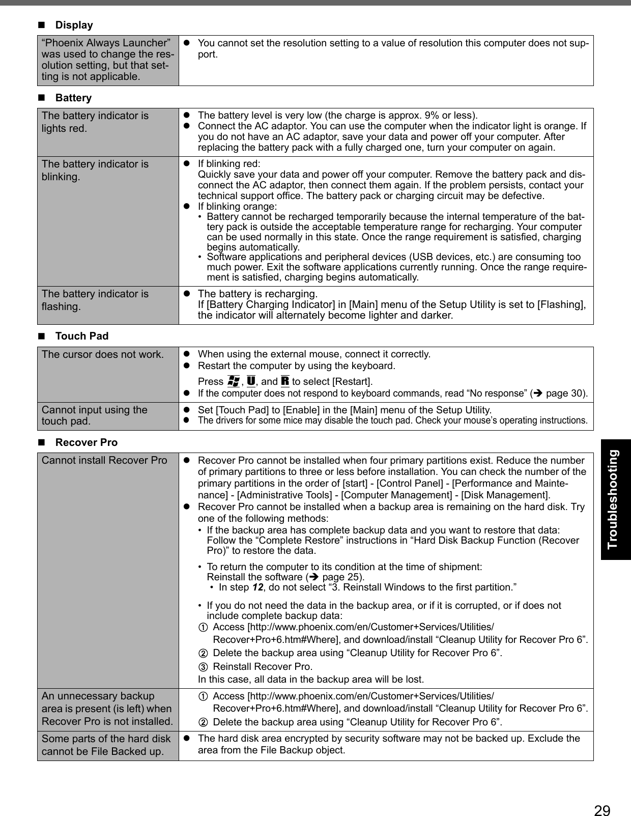 29Getting StartedUseful InformationTroubleshootingAppendix“Phoenix Always Launcher” was used to change the res-olution setting, but that set-ting is not applicable.You cannot set the resolution setting to a value of resolution this computer does not sup-port.BatteryThe battery indicator is lights red.The battery level is very low (the charge is approx. 9% or less).Connect the AC adaptor. You can use the computer when the indicator light is orange. If you do not have an AC adaptor, save your data and power off your computer. After replacing the battery pack with a fully charged one, turn your computer on again.The battery indicator is blinking.If blinking red:Quickly save your data and power off your computer. Remove the battery pack and dis-connect the AC adaptor, then connect them again. If the problem persists, contact your technical support office. The battery pack or charging circuit may be defective.If blinking orange:• Battery cannot be recharged temporarily because the internal temperature of the bat-tery pack is outside the acceptable temperature range for recharging. Your computer can be used normally in this state. Once the range requirement is satisfied, charging begins automatically.• Software applications and peripheral devices (USB devices, etc.) are consuming too much power. Exit the software applications currently running. Once the range require-ment is satisfied, charging begins automatically.The battery indicator is flashing.The battery is recharging. If [Battery Charging Indicator] in [Main] menu of the Setup Utility is set to [Flashing], the indicator will alternately become lighter and darker.Touch PadThe cursor does not work. When using the external mouse, connect it correctly.Restart the computer by using the keyboard. Press , U, and R to select [Restart].If the computer does not respond to keyboard commands, read “No response” (page 30).Cannot input using the touch pad.Set [Touch Pad] to [Enable] in the [Main] menu of the Setup Utility.The drivers for some mice may disable the touch pad. Check your mouse’s operating instructions.Recover ProCannot install Recover Pro Recover Pro cannot be installed when four primary partitions exist. Reduce the number of primary partitions to three or less before installation. You can check the number of the primary partitions in the order of [start] - [Control Panel] - [Performance and Mainte-nance] - [Administrative Tools] - [Computer Management] - [Disk Management].Recover Pro cannot be installed when a backup area is remaining on the hard disk. Try one of the following methods:• If the backup area has complete backup data and you want to restore that data:Follow the “Complete Restore” instructions in “Hard Disk Backup Function (Recover Pro)” to restore the data.• To return the computer to its condition at the time of shipment:Reinstall the software (page 25).• In step 12, do not select “3. Reinstall Windows to the first partition.”• If you do not need the data in the backup area, or if it is corrupted, or if does not include complete backup data: AAccess [http://www.phoenix.com/en/Customer+Services/Utilities/ Recover+Pro+6.htm#Where], and download/install “Cleanup Utility for Recover Pro 6”.BDelete the backup area using “Cleanup Utility for Recover Pro 6”.CReinstall Recover Pro.In this case, all data in the backup area will be lost.An unnecessary backup area is present (is left) when Recover Pro is not installed.AAccess [http://www.phoenix.com/en/Customer+Services/Utilities/ Recover+Pro+6.htm#Where], and download/install “Cleanup Utility for Recover Pro 6”.BDelete the backup area using “Cleanup Utility for Recover Pro 6”.Some parts of the hard disk cannot be File Backed up.The hard disk area encrypted by security software may not be backed up. Exclude the area from the File Backup object.Display