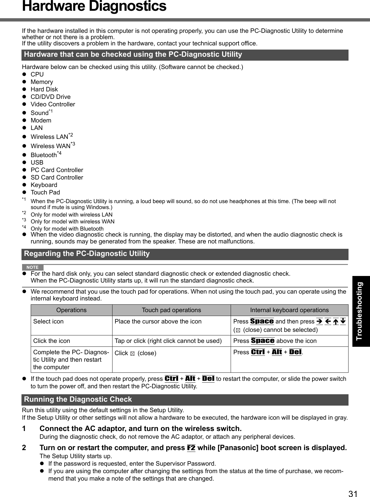 31Getting StartedUseful InformationTroubleshootingAppendixHardware DiagnosticsIf the hardware installed in this computer is not operating properly, you can use the PC-Diagnostic Utility to determine whether or not there is a problem. If the utility discovers a problem in the hardware, contact your technical support office.Hardware below can be checked using this utility. (Software cannot be checked.)CPUMemoryHard DiskCD/DVD DriveVideo ControllerSound*1ModemLANWireless LAN*2Wireless WAN*3Bluetooth*4USBPC Card ControllerSD Card ControllerKeyboardTouch Pad*1 When the PC-Diagnostic Utility is running, a loud beep will sound, so do not use headphones at this time. (The beep will not sound if mute is using Windows.)*2 Only for model with wireless LAN*3 Only for model with wireless WAN*4 Only for model with BluetoothWhen the video diagnostic check is running, the display may be distorted, and when the audio diagnostic check is running, sounds may be generated from the speaker. These are not malfunctions. NOTEFor the hard disk only, you can select standard diagnostic check or extended diagnostic check.When the PC-Diagnostic Utility starts up, it will run the standard diagnostic check. We recommend that you use the touch pad for operations. When not using the touch pad, you can operate using the internal keyboard instead. If the touch pad does not operate properly, press Ctrl + Alt + Del to restart the computer, or slide the power switch to turn the power off, and then restart the PC-Diagnostic Utility. Run this utility using the default settings in the Setup Utility. If the Setup Utility or other settings will not allow a hardware to be executed, the hardware icon will be displayed in gray.1 Connect the AC adaptor, and turn on the wireless switch. During the diagnostic check, do not remove the AC adaptor, or attach any peripheral devices.2Turn on or restart the computer, and press F2 while [Panasonic] boot screen is displayed.The Setup Utility starts up.If the password is requested, enter the Supervisor Password.If you are using the computer after changing the settings from the status at the time of purchase, we recom-mend that you make a note of the settings that are changed.Hardware that can be checked using the PC-Diagnostic UtilityRegarding the PC-Diagnostic UtilityOperations Touch pad operations Internal keyboard operationsSelect icon Place the cursor above the iconPress Space and then press    ( (close) cannot be selected)Click the icon Tap or click (right click cannot be used) Press Space above the iconComplete the PC- Diagnos-tic Utility and then restart the computerClick (close)  Press Ctrl + Alt + Del.Running the Diagnostic Check
