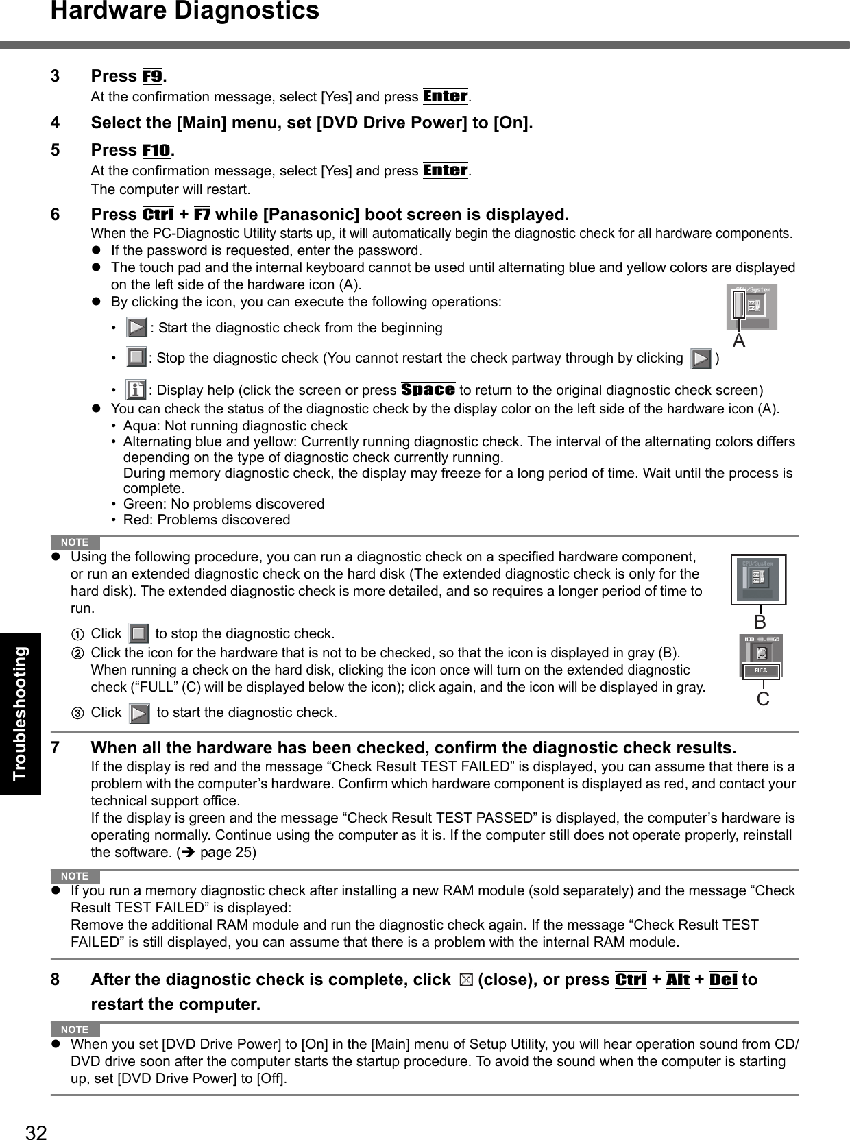 32Getting StartedUseful InformationTroubleshootingAppendixHardware Diagnostics3 Press F9.At the confirmation message, select [Yes] and press Enter.4 Select the [Main] menu, set [DVD Drive Power] to [On].5 Press F10.At the confirmation message, select [Yes] and press Enter.The computer will restart.6 Press Ctrl + F7 while [Panasonic] boot screen is displayed.When the PC-Diagnostic Utility starts up, it will automatically begin the diagnostic check for all hardware components. If the password is requested, enter the password.The touch pad and the internal keyboard cannot be used until alternating blue and yellow colors are displayed on the left side of the hardware icon (A). By clicking the icon, you can execute the following operations:• : Start the diagnostic check from the beginning• : Stop the diagnostic check (You cannot restart the check partway through by clicking  )• : Display help (click the screen or press Space to return to the original diagnostic check screen)You can check the status of the diagnostic check by the display color on the left side of the hardware icon (A). • Aqua: Not running diagnostic check• Alternating blue and yellow: Currently running diagnostic check. The interval of the alternating colors differs depending on the type of diagnostic check currently running. During memory diagnostic check, the display may freeze for a long period of time. Wait until the process is complete. • Green: No problems discovered• Red: Problems discoveredNOTEUsing the following procedure, you can run a diagnostic check on a specified hardware component, or run an extended diagnostic check on the hard disk (The extended diagnostic check is only for the hard disk). The extended diagnostic check is more detailed, and so requires a longer period of time to run.AClick   to stop the diagnostic check.BClick the icon for the hardware that is not to be checked, so that the icon is displayed in gray (B). When running a check on the hard disk, clicking the icon once will turn on the extended diagnostic check (“FULL” (C) will be displayed below the icon); click again, and the icon will be displayed in gray.CClick   to start the diagnostic check.7 When all the hardware has been checked, confirm the diagnostic check results. If the display is red and the message “Check Result TEST FAILED” is displayed, you can assume that there is a problem with the computer’s hardware. Confirm which hardware component is displayed as red, and contact your technical support office. If the display is green and the message “Check Result TEST PASSED” is displayed, the computer’s hardware is operating normally. Continue using the computer as it is. If the computer still does not operate properly, reinstall the software. (page 25)NOTEIf you run a memory diagnostic check after installing a new RAM module (sold separately) and the message “Check Result TEST FAILED” is displayed:Remove the additional RAM module and run the diagnostic check again. If the message “Check Result TEST FAILED” is still displayed, you can assume that there is a problem with the internal RAM module. 8 After the diagnostic check is complete, click  (close), or press Ctrl + Alt + Del to restart the computer. NOTEWhen you set [DVD Drive Power] to [On] in the [Main] menu of Setup Utility, you will hear operation sound from CD/DVD drive soon after the computer starts the startup procedure. To avoid the sound when the computer is starting up, set [DVD Drive Power] to [Off].ABC