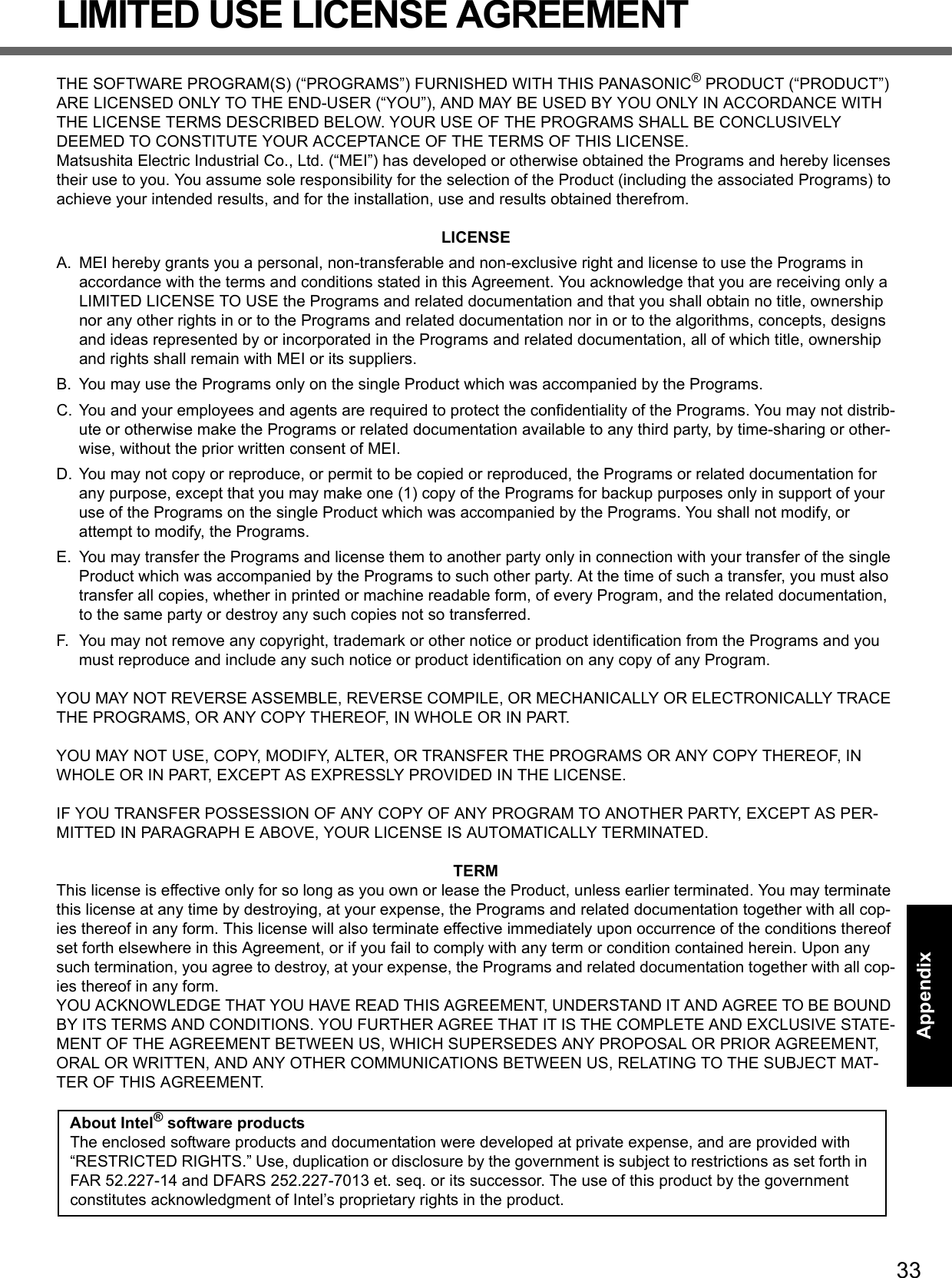 33Getting StartedUseful InformationTroubleshootingAppendixLIMITED USE LICENSE AGREEMENTTHE SOFTWARE PROGRAM(S) (“PROGRAMS”) FURNISHED WITH THIS PANASONIC® PRODUCT (“PRODUCT”) ARE LICENSED ONLY TO THE END-USER (“YOU”), AND MAY BE USED BY YOU ONLY IN ACCORDANCE WITH THE LICENSE TERMS DESCRIBED BELOW. YOUR USE OF THE PROGRAMS SHALL BE CONCLUSIVELY DEEMED TO CONSTITUTE YOUR ACCEPTANCE OF THE TERMS OF THIS LICENSE.Matsushita Electric Industrial Co., Ltd. (“MEI”) has developed or otherwise obtained the Programs and hereby licenses their use to you. You assume sole responsibility for the selection of the Product (including the associated Programs) to achieve your intended results, and for the installation, use and results obtained therefrom.LICENSEA. MEI hereby grants you a personal, non-transferable and non-exclusive right and license to use the Programs in accordance with the terms and conditions stated in this Agreement. You acknowledge that you are receiving only a LIMITED LICENSE TO USE the Programs and related documentation and that you shall obtain no title, ownership nor any other rights in or to the Programs and related documentation nor in or to the algorithms, concepts, designs and ideas represented by or incorporated in the Programs and related documentation, all of which title, ownership and rights shall remain with MEI or its suppliers.B. You may use the Programs only on the single Product which was accompanied by the Programs.C. You and your employees and agents are required to protect the confidentiality of the Programs. You may not distrib-ute or otherwise make the Programs or related documentation available to any third party, by time-sharing or other-wise, without the prior written consent of MEI.D. You may not copy or reproduce, or permit to be copied or reproduced, the Programs or related documentation for any purpose, except that you may make one (1) copy of the Programs for backup purposes only in support of your use of the Programs on the single Product which was accompanied by the Programs. You shall not modify, or attempt to modify, the Programs.E. You may transfer the Programs and license them to another party only in connection with your transfer of the single Product which was accompanied by the Programs to such other party. At the time of such a transfer, you must also transfer all copies, whether in printed or machine readable form, of every Program, and the related documentation, to the same party or destroy any such copies not so transferred.F. You may not remove any copyright, trademark or other notice or product identification from the Programs and you must reproduce and include any such notice or product identification on any copy of any Program.YOU MAY NOT REVERSE ASSEMBLE, REVERSE COMPILE, OR MECHANICALLY OR ELECTRONICALLY TRACE THE PROGRAMS, OR ANY COPY THEREOF, IN WHOLE OR IN PART.YOU MAY NOT USE, COPY, MODIFY, ALTER, OR TRANSFER THE PROGRAMS OR ANY COPY THEREOF, IN WHOLE OR IN PART, EXCEPT AS EXPRESSLY PROVIDED IN THE LICENSE.IF YOU TRANSFER POSSESSION OF ANY COPY OF ANY PROGRAM TO ANOTHER PARTY, EXCEPT AS PER-MITTED IN PARAGRAPH E ABOVE, YOUR LICENSE IS AUTOMATICALLY TERMINATED.TERMThis license is effective only for so long as you own or lease the Product, unless earlier terminated. You may terminate this license at any time by destroying, at your expense, the Programs and related documentation together with all cop-ies thereof in any form. This license will also terminate effective immediately upon occurrence of the conditions thereof set forth elsewhere in this Agreement, or if you fail to comply with any term or condition contained herein. Upon any such termination, you agree to destroy, at your expense, the Programs and related documentation together with all cop-ies thereof in any form.YOU ACKNOWLEDGE THAT YOU HAVE READ THIS AGREEMENT, UNDERSTAND IT AND AGREE TO BE BOUND BY ITS TERMS AND CONDITIONS. YOU FURTHER AGREE THAT IT IS THE COMPLETE AND EXCLUSIVE STATE-MENT OF THE AGREEMENT BETWEEN US, WHICH SUPERSEDES ANY PROPOSAL OR PRIOR AGREEMENT, ORAL OR WRITTEN, AND ANY OTHER COMMUNICATIONS BETWEEN US, RELATING TO THE SUBJECT MAT-TER OF THIS AGREEMENT.About Intel® software productsThe enclosed software products and documentation were developed at private expense, and are provided with “RESTRICTED RIGHTS.” Use, duplication or disclosure by the government is subject to restrictions as set forth in FAR 52.227-14 and DFARS 252.227-7013 et. seq. or its successor. The use of this product by the government constitutes acknowledgment of Intel’s proprietary rights in the product.