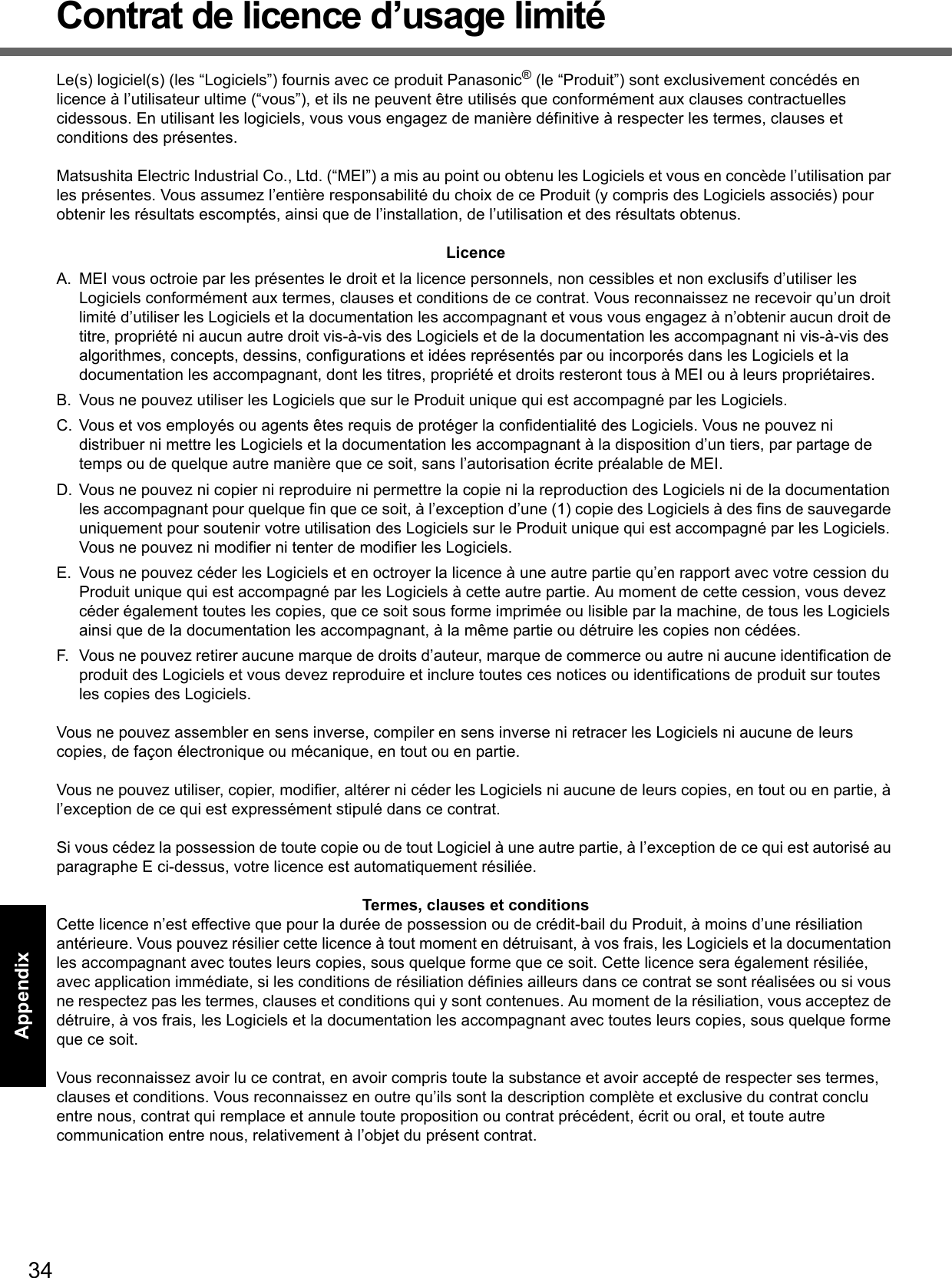 34Getting StartedUseful InformationTroubleshootingAppendixContrat de licence d’usage limitéLe(s) logiciel(s) (les “Logiciels”) fournis avec ce produit Panasonic® (le “Produit”) sont exclusivement concédés en licence à l’utilisateur ultime (“vous”), et ils ne peuvent être utilisés que conformément aux clauses contractuelles cidessous. En utilisant les logiciels, vous vous engagez de manière définitive à respecter les termes, clauses et conditions des présentes.Matsushita Electric Industrial Co., Ltd. (“MEI”) a mis au point ou obtenu les Logiciels et vous en concède l’utilisation par les présentes. Vous assumez l’entière responsabilité du choix de ce Produit (y compris des Logiciels associés) pour obtenir les résultats escomptés, ainsi que de l’installation, de l’utilisation et des résultats obtenus.LicenceA. MEI vous octroie par les présentes le droit et la licence personnels, non cessibles et non exclusifs d’utiliser les Logiciels conformément aux termes, clauses et conditions de ce contrat. Vous reconnaissez ne recevoir qu’un droit limité d’utiliser les Logiciels et la documentation les accompagnant et vous vous engagez à n’obtenir aucun droit de titre, propriété ni aucun autre droit vis-à-vis des Logiciels et de la documentation les accompagnant ni vis-à-vis des algorithmes, concepts, dessins, configurations et idées représentés par ou incorporés dans les Logiciels et la documentation les accompagnant, dont les titres, propriété et droits resteront tous à MEI ou à leurs propriétaires.B. Vous ne pouvez utiliser les Logiciels que sur le Produit unique qui est accompagné par les Logiciels.C. Vous et vos employés ou agents êtes requis de protéger la confidentialité des Logiciels. Vous ne pouvez ni distribuer ni mettre les Logiciels et la documentation les accompagnant à la disposition d’un tiers, par partage de temps ou de quelque autre manière que ce soit, sans l’autorisation écrite préalable de MEI.D. Vous ne pouvez ni copier ni reproduire ni permettre la copie ni la reproduction des Logiciels ni de la documentation les accompagnant pour quelque fin que ce soit, à l’exception d’une (1) copie des Logiciels à des fins de sauvegarde uniquement pour soutenir votre utilisation des Logiciels sur le Produit unique qui est accompagné par les Logiciels. Vous ne pouvez ni modifier ni tenter de modifier les Logiciels.E. Vous ne pouvez céder les Logiciels et en octroyer la licence à une autre partie qu’en rapport avec votre cession du Produit unique qui est accompagné par les Logiciels à cette autre partie. Au moment de cette cession, vous devez céder également toutes les copies, que ce soit sous forme imprimée ou lisible par la machine, de tous les Logiciels ainsi que de la documentation les accompagnant, à la même partie ou détruire les copies non cédées.F. Vous ne pouvez retirer aucune marque de droits d’auteur, marque de commerce ou autre ni aucune identification de produit des Logiciels et vous devez reproduire et inclure toutes ces notices ou identifications de produit sur toutes les copies des Logiciels.Vous ne pouvez assembler en sens inverse, compiler en sens inverse ni retracer les Logiciels ni aucune de leurs copies, de façon électronique ou mécanique, en tout ou en partie.Vous ne pouvez utiliser, copier, modifier, altérer ni céder les Logiciels ni aucune de leurs copies, en tout ou en partie, à l’exception de ce qui est expressément stipulé dans ce contrat.Si vous cédez la possession de toute copie ou de tout Logiciel à une autre partie, à l’exception de ce qui est autorisé au paragraphe E ci-dessus, votre licence est automatiquement résiliée.Termes, clauses et conditionsCette licence n’est effective que pour la durée de possession ou de crédit-bail du Produit, à moins d’une résiliation antérieure. Vous pouvez résilier cette licence à tout moment en détruisant, à vos frais, les Logiciels et la documentation les accompagnant avec toutes leurs copies, sous quelque forme que ce soit. Cette licence sera également résiliée, avec application immédiate, si les conditions de résiliation définies ailleurs dans ce contrat se sont réalisées ou si vous ne respectez pas les termes, clauses et conditions qui y sont contenues. Au moment de la résiliation, vous acceptez de détruire, à vos frais, les Logiciels et la documentation les accompagnant avec toutes leurs copies, sous quelque forme que ce soit.Vous reconnaissez avoir lu ce contrat, en avoir compris toute la substance et avoir accepté de respecter ses termes, clauses et conditions. Vous reconnaissez en outre qu’ils sont la description complète et exclusive du contrat conclu entre nous, contrat qui remplace et annule toute proposition ou contrat précédent, écrit ou oral, et toute autre communication entre nous, relativement à l’objet du présent contrat.