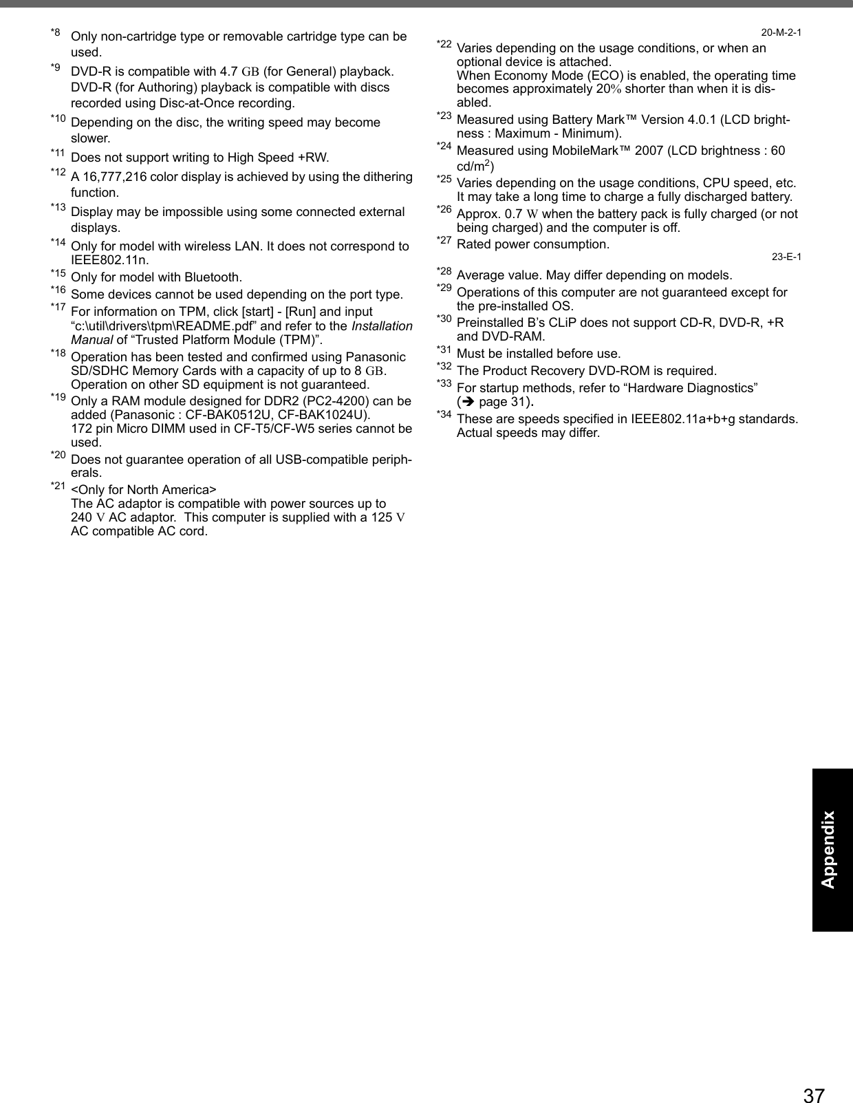 37Getting StartedUseful InformationTroubleshootingAppendix*8 Only non-cartridge type or removable cartridge type can be used. *9 DVD-R is compatible with 4.7 GB (for General) playback.  DVD-R (for Authoring) playback is compatible with discs recorded using Disc-at-Once recording.*10 Depending on the disc, the writing speed may become slower.*11 Does not support writing to High Speed +RW.*12 A 16,777,216 color display is achieved by using the dithering function. *13 Display may be impossible using some connected external displays.*14 Only for model with wireless LAN. It does not correspond to IEEE802.11n.*15 Only for model with Bluetooth.*16 Some devices cannot be used depending on the port type.*17 For information on TPM, click [start] - [Run] and input “c:\util\drivers\tpm\README.pdf” and refer to the Installation Manual of “Trusted Platform Module (TPM)”.*18 Operation has been tested and confirmed using Panasonic SD/SDHC Memory Cards with a capacity of up to 8 GB.Operation on other SD equipment is not guaranteed.*19 Only a RAM module designed for DDR2 (PC2-4200) can be added (Panasonic : CF-BAK0512U, CF-BAK1024U).172 pin Micro DIMM used in CF-T5/CF-W5 series cannot be used.*20 Does not guarantee operation of all USB-compatible periph-erals.*21 &lt;Only for North America&gt;The AC adaptor is compatible with power sources up to 240 V AC adaptor.  This computer is supplied with a 125 V AC compatible AC cord.20-M-2-1*22 Varies depending on the usage conditions, or when an optional device is attached. When Economy Mode (ECO) is enabled, the operating time becomes approximately 20% shorter than when it is dis-abled.*23 Measured using Battery Mark™ Version 4.0.1 (LCD bright-ness : Maximum - Minimum).*24 Measured using MobileMark™ 2007 (LCD brightness : 60 cd/m2)*25 Varies depending on the usage conditions, CPU speed, etc.It may take a long time to charge a fully discharged battery.*26 Approx. 0.7 W when the battery pack is fully charged (or not being charged) and the computer is off.*27 Rated power consumption.23-E-1*28 Average value. May differ depending on models.*29 Operations of this computer are not guaranteed except for the pre-installed OS.*30 Preinstalled B’s CLiP does not support CD-R, DVD-R, +R and DVD-RAM.*31 Must be installed before use. *32 The Product Recovery DVD-ROM is required.*33 For startup methods, refer to “Hardware Diagnostics” (page 31). *34 These are speeds specified in IEEE802.11a+b+g standards. Actual speeds may differ.