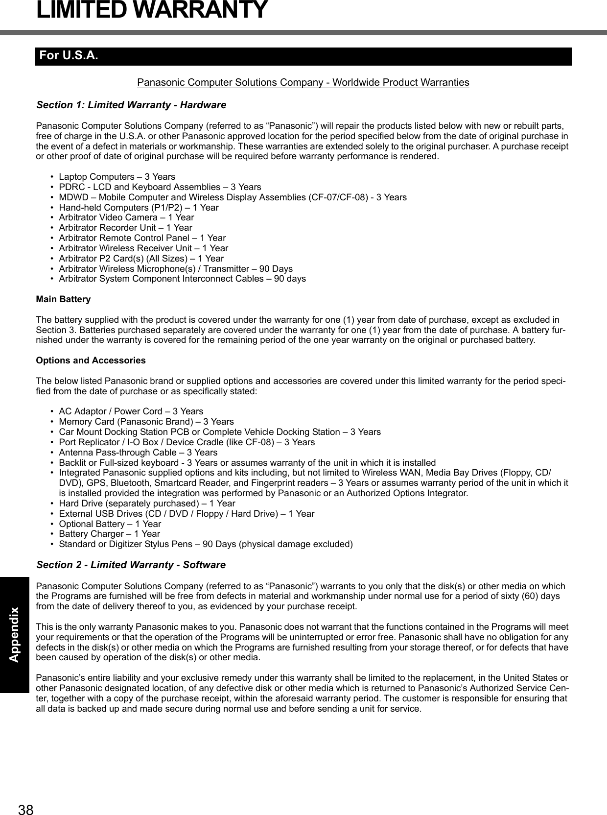 38Getting StartedUseful InformationTroubleshootingAppendixLIMITED WARRANTYPanasonic Computer Solutions Company - Worldwide Product WarrantiesSection 1: Limited Warranty - HardwarePanasonic Computer Solutions Company (referred to as “Panasonic”) will repair the products listed below with new or rebuilt parts, free of charge in the U.S.A. or other Panasonic approved location for the period specified below from the date of original purchase in the event of a defect in materials or workmanship. These warranties are extended solely to the original purchaser. A purchase receipt or other proof of date of original purchase will be required before warranty performance is rendered. • Laptop Computers – 3 Years• PDRC - LCD and Keyboard Assemblies – 3 Years• MDWD – Mobile Computer and Wireless Display Assemblies (CF-07/CF-08) - 3 Years• Hand-held Computers (P1/P2) – 1 Year• Arbitrator Video Camera – 1 Year• Arbitrator Recorder Unit – 1 Year• Arbitrator Remote Control Panel – 1 Year• Arbitrator Wireless Receiver Unit – 1 Year• Arbitrator P2 Card(s) (All Sizes) – 1 Year• Arbitrator Wireless Microphone(s) / Transmitter – 90 Days• Arbitrator System Component Interconnect Cables – 90 daysMain BatteryThe battery supplied with the product is covered under the warranty for one (1) year from date of purchase, except as excluded in Section 3. Batteries purchased separately are covered under the warranty for one (1) year from the date of purchase. A battery fur-nished under the warranty is covered for the remaining period of the one year warranty on the original or purchased battery.Options and AccessoriesThe below listed Panasonic brand or supplied options and accessories are covered under this limited warranty for the period speci-fied from the date of purchase or as specifically stated:• AC Adaptor / Power Cord – 3 Years• Memory Card (Panasonic Brand) – 3 Years • Car Mount Docking Station PCB or Complete Vehicle Docking Station – 3 Years• Port Replicator / I-O Box / Device Cradle (like CF-08) – 3 Years• Antenna Pass-through Cable – 3 Years• Backlit or Full-sized keyboard - 3 Years or assumes warranty of the unit in which it is installed• Integrated Panasonic supplied options and kits including, but not limited to Wireless WAN, Media Bay Drives (Floppy, CD/DVD), GPS, Bluetooth, Smartcard Reader, and Fingerprint readers – 3 Years or assumes warranty period of the unit in which it is installed provided the integration was performed by Panasonic or an Authorized Options Integrator.• Hard Drive (separately purchased) – 1 Year• External USB Drives (CD / DVD / Floppy / Hard Drive) – 1 Year• Optional Battery – 1 Year• Battery Charger – 1 Year• Standard or Digitizer Stylus Pens – 90 Days (physical damage excluded)Section 2 - Limited Warranty - SoftwarePanasonic Computer Solutions Company (referred to as “Panasonic”) warrants to you only that the disk(s) or other media on which the Programs are furnished will be free from defects in material and workmanship under normal use for a period of sixty (60) days from the date of delivery thereof to you, as evidenced by your purchase receipt.This is the only warranty Panasonic makes to you. Panasonic does not warrant that the functions contained in the Programs will meet your requirements or that the operation of the Programs will be uninterrupted or error free. Panasonic shall have no obligation for any defects in the disk(s) or other media on which the Programs are furnished resulting from your storage thereof, or for defects that have been caused by operation of the disk(s) or other media.Panasonic’s entire liability and your exclusive remedy under this warranty shall be limited to the replacement, in the United States or other Panasonic designated location, of any defective disk or other media which is returned to Panasonic’s Authorized Service Cen-ter, together with a copy of the purchase receipt, within the aforesaid warranty period. The customer is responsible for ensuring that all data is backed up and made secure during normal use and before sending a unit for service. For U.S.A.