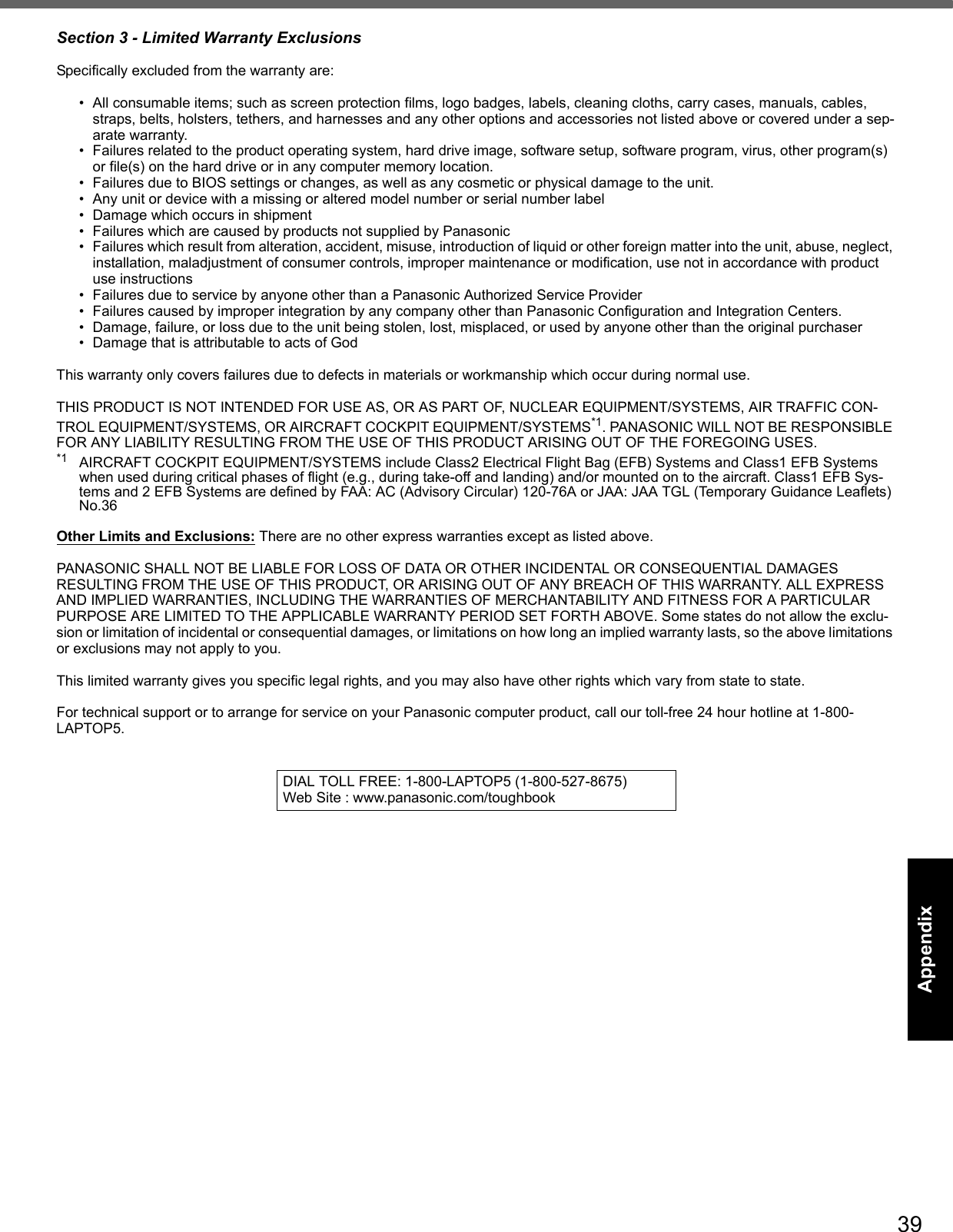 39Getting StartedUseful InformationTroubleshootingAppendixSection 3 - Limited Warranty Exclusions Specifically excluded from the warranty are:• All consumable items; such as screen protection films, logo badges, labels, cleaning cloths, carry cases, manuals, cables, straps, belts, holsters, tethers, and harnesses and any other options and accessories not listed above or covered under a sep-arate warranty.• Failures related to the product operating system, hard drive image, software setup, software program, virus, other program(s) or file(s) on the hard drive or in any computer memory location. • Failures due to BIOS settings or changes, as well as any cosmetic or physical damage to the unit. • Any unit or device with a missing or altered model number or serial number label• Damage which occurs in shipment• Failures which are caused by products not supplied by Panasonic • Failures which result from alteration, accident, misuse, introduction of liquid or other foreign matter into the unit, abuse, neglect, installation, maladjustment of consumer controls, improper maintenance or modification, use not in accordance with product use instructions • Failures due to service by anyone other than a Panasonic Authorized Service Provider• Failures caused by improper integration by any company other than Panasonic Configuration and Integration Centers.• Damage, failure, or loss due to the unit being stolen, lost, misplaced, or used by anyone other than the original purchaser• Damage that is attributable to acts of GodThis warranty only covers failures due to defects in materials or workmanship which occur during normal use. THIS PRODUCT IS NOT INTENDED FOR USE AS, OR AS PART OF, NUCLEAR EQUIPMENT/SYSTEMS, AIR TRAFFIC CON-TROL EQUIPMENT/SYSTEMS, OR AIRCRAFT COCKPIT EQUIPMENT/SYSTEMS*1. PANASONIC WILL NOT BE RESPONSIBLE FOR ANY LIABILITY RESULTING FROM THE USE OF THIS PRODUCT ARISING OUT OF THE FOREGOING USES.*1 AIRCRAFT COCKPIT EQUIPMENT/SYSTEMS include Class2 Electrical Flight Bag (EFB) Systems and Class1 EFB Systems when used during critical phases of flight (e.g., during take-off and landing) and/or mounted on to the aircraft. Class1 EFB Sys-tems and 2 EFB Systems are defined by FAA: AC (Advisory Circular) 120-76A or JAA: JAA TGL (Temporary Guidance Leaflets) No.36 Other Limits and Exclusions: There are no other express warranties except as listed above.PANASONIC SHALL NOT BE LIABLE FOR LOSS OF DATA OR OTHER INCIDENTAL OR CONSEQUENTIAL DAMAGES RESULTING FROM THE USE OF THIS PRODUCT, OR ARISING OUT OF ANY BREACH OF THIS WARRANTY. ALL EXPRESS AND IMPLIED WARRANTIES, INCLUDING THE WARRANTIES OF MERCHANTABILITY AND FITNESS FOR A PARTICULAR PURPOSE ARE LIMITED TO THE APPLICABLE WARRANTY PERIOD SET FORTH ABOVE. Some states do not allow the exclu-sion or limitation of incidental or consequential damages, or limitations on how long an implied warranty lasts, so the above limitations or exclusions may not apply to you.This limited warranty gives you specific legal rights, and you may also have other rights which vary from state to state. For technical support or to arrange for service on your Panasonic computer product, call our toll-free 24 hour hotline at 1-800-LAPTOP5.DIAL TOLL FREE: 1-800-LAPTOP5 (1-800-527-8675)Web Site : www.panasonic.com/toughbook