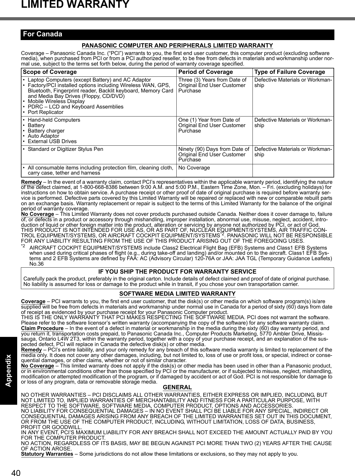 40LIMITED WARRANTYGetting StartedUseful InformationTroubleshootingAppendixPANASONIC COMPUTER AND PERIPHERALS LIMITED WARRANTYCoverage – Panasonic Canada Inc. (“PCI”) warrants to you, the first end user customer, this computer product (excluding software media), when purchased from PCI or from a PCI authorized reseller, to be free from defects in materials and workmanship under nor-mal use, subject to the terms set forth below, during the period of warranty coverage specified.Remedy – In the event of a warranty claim, contact PCI’s representatives within the applicable warranty period, identifying the nature of the defect claimed, at 1-800-668-8386 between 9:00 A.M. and 5:00 P.M., Eastern Time Zone, Mon. – Fri. (excluding holidays) for instructions on how to obtain service. A purchase receipt or other proof of date of original purchase is required before warranty ser-vice is performed. Defective parts covered by this Limited Warranty will be repaired or replaced with new or comparable rebuilt parts on an exchange basis. Warranty replacement or repair is subject to the terms of this Limited Warranty for the balance of the original period of warranty coverage.No Coverage – This Limited Warranty does not cover products purchased outside Canada. Neither does it cover damage to, failure of, or defects in a product or accessory through mishandling, improper installation, abnormal use, misuse, neglect, accident, intro-duction of liquid or other foreign matter into the product, alteration or servicing by anyone not authorized by PCI, or act of God.THIS PRODUCT IS NOT INTENDED FOR USE AS, OR AS PART OF, NUCLEAR EQUIPMENT/SYSTEMS, AIR TRAFFIC CON-TROL EQUIPMENT/SYSTEMS, OR AIRCRAFT COCKPIT EQUIPMENT/SYSTEMS*2. PANASONIC WILL NOT BE RESPONSIBLE FOR ANY LIABILITY RESULTING FROM THE USE OF THIS PRODUCT ARISING OUT OF THE FOREGOING USES.*2 AIRCRAFT COCKPIT EQUIPMENT/SYSTEMS include Class2 Electrical Flight Bag (EFB) Systems and Class1 EFB Systems when used during critical phases of flight (e.g., during take-off and landing) and/or mounted on to the aircraft. Class1 EFB Sys-tems and 2 EFB Systems are defined by FAA: AC (Advisory Circular) 120-76A or JAA: JAA TGL (Temporary Guidance Leaflets) No.36 SOFTWARE MEDIA LIMITED WARRANTYCoverage – PCI warrants to you, the first end user customer, that the disk(s) or other media on which software program(s) is/are supplied will be free from defects in materials and workmanship under normal use in Canada for a period of sixty (60) days from date of receipt as evidenced by your purchase receipt for your Panasonic Computer product.THIS IS THE ONLY WARRANTY THAT PCI MAKES RESPECTING THE SOFTWARE MEDIA. PCI does not warrant the software. Please refer to the software licensor’s written warranty (accompanying the copy of the software) for any software warranty claim.Claim Procedure – In the event of a defect in material or workmanship in the media during the sixty (60) day warranty period, and you return it, transportation costs prepaid, to Panasonic Canada Inc., Computer Products Marketing, 5770 Ambler Drive, Missis-sauga, Ontario L4W 2T3, within the warranty period, together with a copy of your purchase receipt, and an explanation of the sus-pected defect, PCI will replace in Canada the defective disk(s) or other media.Remedy – PCI’s entire liability, and your only remedy for any breach of this software media warranty is limited to replacement of the media only. It does not cover any other damages, including, but not limited to, loss of use or profit loss, or special, indirect or conse-quential damages, or other claims, whether or not of similar character.No Coverage – This limited warranty does not apply if the disk(s) or other media has been used in other than a Panasonic product, or in environmental conditions other than those specified by PCI or the manufacturer, or if subjected to misuse, neglect, mishandling, modification or attempted modification of the program, or if damaged by accident or act of God. PCI is not responsible for damage to or loss of any program, data or removable storage media. GENERALNO OTHER WARRANTIES – PCI DISCLAIMS ALL OTHER WARRANTIES, EITHER EXPRESS OR IMPLIED, INCLUDING, BUT NOT LIMITED TO, IMPLIED WARRANTIES OF MERCHANTABILITY AND FITNESS FOR A PARTICULAR PURPOSE, WITH RESPECT TO THE SOFTWARE, SOFTWARE MEDIA, COMPUTER PRODUCT, OPTIONS AND ACCESSORIES.NO LIABILITY FOR CONSEQUENTIAL DAMAGES – IN NO EVENT SHALL PCI BE LIABLE FOR ANY SPECIAL, INDIRECT OR CONSEQUENTIAL DAMAGES ARISING FROM ANY BREACH OF THE LIMITED WARRANTIES SET OUT IN THIS DOCUMENT, OR FROM THE USE OF THE COMPUTER PRODUCT, INCLUDING, WITHOUT LIMITATION, LOSS OF DATA, BUSINESS, PROFIT OR GOODWILL.IN ANY EVENT, PCI’S MAXIMUM LIABILITY FOR ANY BREACH SHALL NOT EXCEED THE AMOUNT ACTUALLY PAID BY YOU FOR THE COMPUTER PRODUCT.NO ACTION, REGARDLESS OF ITS BASIS, MAY BE BEGUN AGAINST PCI MORE THAN TWO (2) YEARS AFTER THE CAUSE OF ACTION AROSE.Statutory Warranties – Some jurisdictions do not allow these limitations or exclusions, so they may not apply to you.For CanadaScope of Coverage Period of Coverage Type of Failure Coverage• Laptop Computers (except Battery) and AC Adaptor• Factory/PCI installed options including Wireless WAN, GPS, Bluetooth, Fingerprint reader, Backlit keyboard, Memory Card and Media Bay Drives (Floppy, CD/DVD)• Mobile Wireless Display • PDRC – LCD and Keyboard Assemblies• Port ReplicatorThree (3) Years from Date of Original End User Customer PurchaseDefective Materials or Workman-ship• Hand-held Computers• Battery• Battery charger• Auto Adaptor• External USB DrivesOne (1) Year from Date of Original End User Customer PurchaseDefective Materials or Workman-ship• Standard or Digitizer Stylus Pen Ninety (90) Days from Date of Original End User Customer PurchaseDefective Materials or Workman-ship• All consumable items including protection film, cleaning cloth, carry case, tether and harness No CoverageIF YOU SHIP THE PRODUCT FOR WARRANTY SERVICECarefully pack the product, preferably in the original carton. Include details of defect claimed and proof of date of original purchase. No liability is assumed for loss or damage to the product while in transit, if you chose your own transportation carrier.