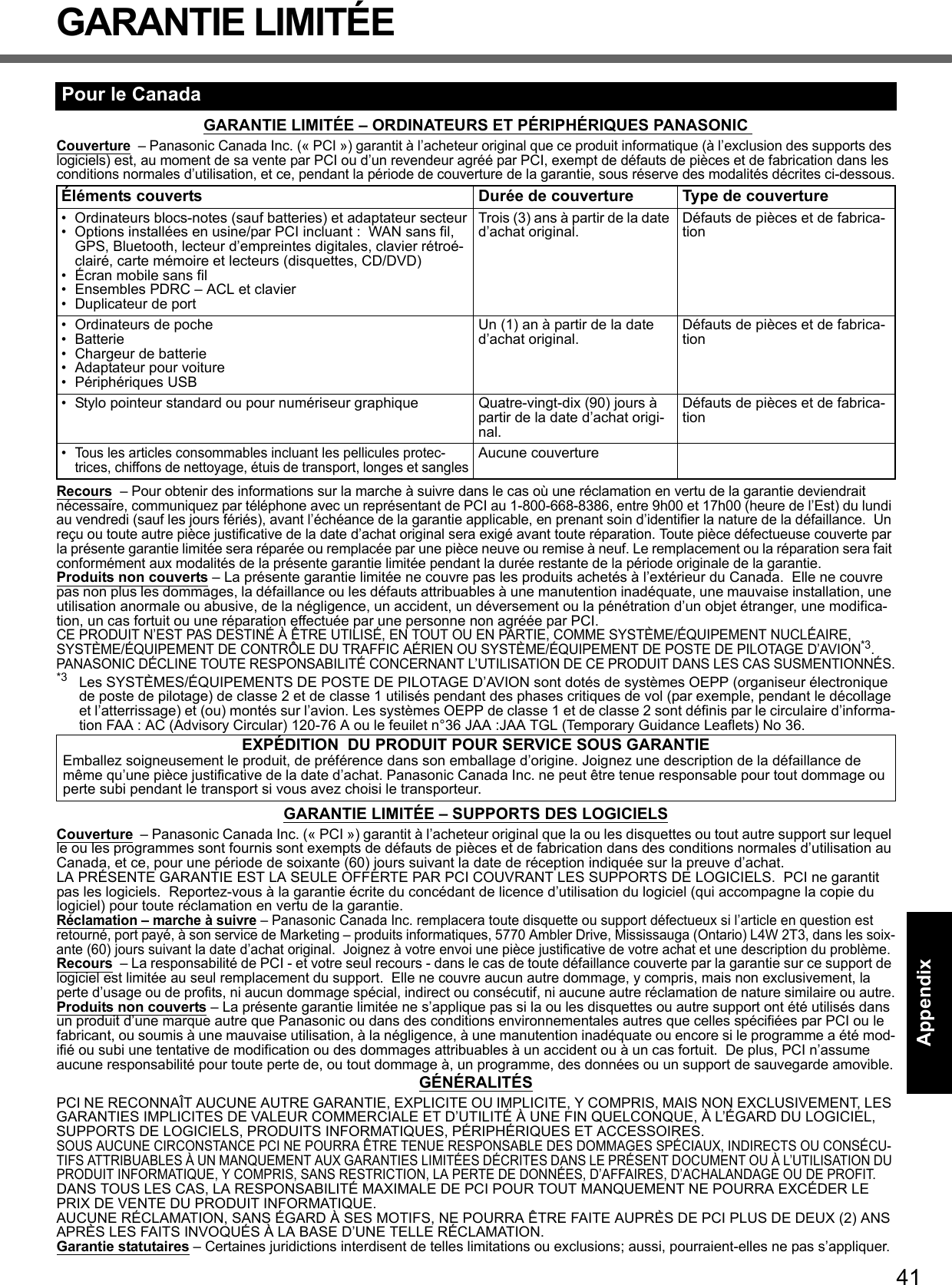 41Getting StartedUseful InformationTroubleshootingAppendixGARANTIE LIMITÉEGARANTIE LIMITÉE – ORDINATEURS ET PÉRIPHÉRIQUES PANASONIC Couverture  – Panasonic Canada Inc. (« PCI ») garantit à l’acheteur original que ce produit informatique (à l’exclusion des supports des logiciels) est, au moment de sa vente par PCI ou d’un revendeur agréé par PCI, exempt de défauts de pièces et de fabrication dans les conditions normales d’utilisation, et ce, pendant la période de couverture de la garantie, sous réserve des modalités décrites ci-dessous.Recours  – Pour obtenir des informations sur la marche à suivre dans le cas où une réclamation en vertu de la garantie deviendrait nécessaire, communiquez par téléphone avec un représentant de PCI au 1-800-668-8386, entre 9h00 et 17h00 (heure de l’Est) du lundi au vendredi (sauf les jours fériés), avant l’échéance de la garantie applicable, en prenant soin d’identifier la nature de la défaillance.  Un reçu ou toute autre pièce justificative de la date d’achat original sera exigé avant toute réparation. Toute pièce défectueuse couverte par la présente garantie limitée sera réparée ou remplacée par une pièce neuve ou remise à neuf. Le remplacement ou la réparation sera fait conformément aux modalités de la présente garantie limitée pendant la durée restante de la période originale de la garantie.Produits non couverts – La présente garantie limitée ne couvre pas les produits achetés à l’extérieur du Canada.  Elle ne couvre pas non plus les dommages, la défaillance ou les défauts attribuables à une manutention inadéquate, une mauvaise installation, une utilisation anormale ou abusive, de la négligence, un accident, un déversement ou la pénétration d’un objet étranger, une modifica-tion, un cas fortuit ou une réparation effectuée par une personne non agréée par PCI.CE PRODUIT N’EST PAS DESTINÉ À ÊTRE UTILISÉ, EN TOUT OU EN PARTIE, COMME SYSTÈME/ÉQUIPEMENT NUCLÉAIRE, SYSTÈME/ÉQUIPEMENT DE CONTRÔLE DU TRAFFIC AÉRIEN OU SYSTÈME/ÉQUIPEMENT DE POSTE DE PILOTAGE D’AVION*3. PANASONIC DÉCLINE TOUTE RESPONSABILITÉ CONCERNANT L’UTILISATION DE CE PRODUIT DANS LES CAS SUSMENTIONNÉS.*3 Les SYSTÈMES/ÉQUIPEMENTS DE POSTE DE PILOTAGE D’AVION sont dotés de systèmes OEPP (organiseur électronique de poste de pilotage) de classe 2 et de classe 1 utilisés pendant des phases critiques de vol (par exemple, pendant le décollage et l’atterrissage) et (ou) montés sur l’avion. Les systèmes OEPP de classe 1 et de classe 2 sont définis par le circulaire d’informa-tion FAA : AC (Advisory Circular) 120-76 A ou le feuilet n°36 JAA :JAA TGL (Temporary Guidance Leaflets) No 36.GARANTIE LIMITÉE – SUPPORTS DES LOGICIELSCouverture  – Panasonic Canada Inc. (« PCI ») garantit à l’acheteur original que la ou les disquettes ou tout autre support sur lequel le ou les programmes sont fournis sont exempts de défauts de pièces et de fabrication dans des conditions normales d’utilisation au Canada, et ce, pour une période de soixante (60) jours suivant la date de réception indiquée sur la preuve d’achat. LA PRÉSENTE GARANTIE EST LA SEULE OFFERTE PAR PCI COUVRANT LES SUPPORTS DE LOGICIELS.  PCI ne garantit pas les logiciels.  Reportez-vous à la garantie écrite du concédant de licence d’utilisation du logiciel (qui accompagne la copie du logiciel) pour toute réclamation en vertu de la garantie.Réclamation – marche à suivre – Panasonic Canada Inc. remplacera toute disquette ou support défectueux si l’article en question est retourné, port payé, à son service de Marketing – produits informatiques, 5770 Ambler Drive, Mississauga (Ontario) L4W 2T3, dans les soix-ante (60) jours suivant la date d’achat original.  Joignez à votre envoi une pièce justificative de votre achat et une description du problème.Recours  – La responsabilité de PCI - et votre seul recours - dans le cas de toute défaillance couverte par la garantie sur ce support de logiciel est limitée au seul remplacement du support.  Elle ne couvre aucun autre dommage, y compris, mais non exclusivement, la perte d’usage ou de profits, ni aucun dommage spécial, indirect ou consécutif, ni aucune autre réclamation de nature similaire ou autre.Produits non couverts – La présente garantie limitée ne s’applique pas si la ou les disquettes ou autre support ont été utilisés dans un produit d’une marque autre que Panasonic ou dans des conditions environnementales autres que celles spécifiées par PCI ou le fabricant, ou soumis à une mauvaise utilisation, à la négligence, à une manutention inadéquate ou encore si le programme a été mod-ifié ou subi une tentative de modification ou des dommages attribuables à un accident ou à un cas fortuit.  De plus, PCI n’assume aucune responsabilité pour toute perte de, ou tout dommage à, un programme, des données ou un support de sauvegarde amovible.GÉNÉRALITÉSPCI NE RECONNAÎT AUCUNE AUTRE GARANTIE, EXPLICITE OU IMPLICITE, Y COMPRIS, MAIS NON EXCLUSIVEMENT, LES GARANTIES IMPLICITES DE VALEUR COMMERCIALE ET D’UTILITÉ À UNE FIN QUELCONQUE, À L’ÉGARD DU LOGICIEL, SUPPORTS DE LOGICIELS, PRODUITS INFORMATIQUES, PÉRIPHÉRIQUES ET ACCESSOIRES.SOUS AUCUNE CIRCONSTANCE PCI NE POURRA ÊTRE TENUE RESPONSABLE DES DOMMAGES SPÉCIAUX, INDIRECTS OU CONSÉCU-TIFS ATTRIBUABLES À UN MANQUEMENT AUX GARANTIES LIMITÉES DÉCRITES DANS LE PRÉSENT DOCUMENT OU À L’UTILISATION DU PRODUIT INFORMATIQUE, Y COMPRIS, SANS RESTRICTION, LA PERTE DE DONNÉES, D’AFFAIRES, D’ACHALANDAGE OU DE PROFIT.DANS TOUS LES CAS, LA RESPONSABILITÉ MAXIMALE DE PCI POUR TOUT MANQUEMENT NE POURRA EXCÉDER LE PRIX DE VENTE DU PRODUIT INFORMATIQUE.AUCUNE RÉCLAMATION, SANS ÉGARD À SES MOTIFS, NE POURRA ÊTRE FAITE AUPRÈS DE PCI PLUS DE DEUX (2) ANS APRÈS LES FAITS INVOQUÉS À LA BASE D’UNE TELLE RÉCLAMATION.Garantie statutaires – Certaines juridictions interdisent de telles limitations ou exclusions; aussi, pourraient-elles ne pas s’appliquer.Pour le CanadaÉléments couverts Durée de couverture Type de couverture• Ordinateurs blocs-notes (sauf batteries) et adaptateur secteur• Options installées en usine/par PCI incluant :  WAN sans fil, GPS, Bluetooth, lecteur d’empreintes digitales, clavier rétroé-clairé, carte mémoire et lecteurs (disquettes, CD/DVD)• Écran mobile sans fil• Ensembles PDRC – ACL et clavier• Duplicateur de portTrois (3) ans à partir de la date d’achat original. Défauts de pièces et de fabrica-tion• Ordinateurs de poche• Batterie• Chargeur de batterie• Adaptateur pour voiture• Périphériques USB Un (1) an à partir de la date d’achat original. Défauts de pièces et de fabrica-tion• Stylo pointeur standard ou pour numériseur graphique Quatre-vingt-dix (90) jours à partir de la date d’achat origi-nal.Défauts de pièces et de fabrica-tion•Tous les articles consommables incluant les pellicules protec-trices, chiffons de nettoyage, étuis de transport, longes et sanglesAucune couvertureEXPÉDITION  DU PRODUIT POUR SERVICE SOUS GARANTIE Emballez soigneusement le produit, de préférence dans son emballage d’origine. Joignez une description de la défaillance de même qu’une pièce justificative de la date d’achat. Panasonic Canada Inc. ne peut être tenue responsable pour tout dommage ou perte subi pendant le transport si vous avez choisi le transporteur.