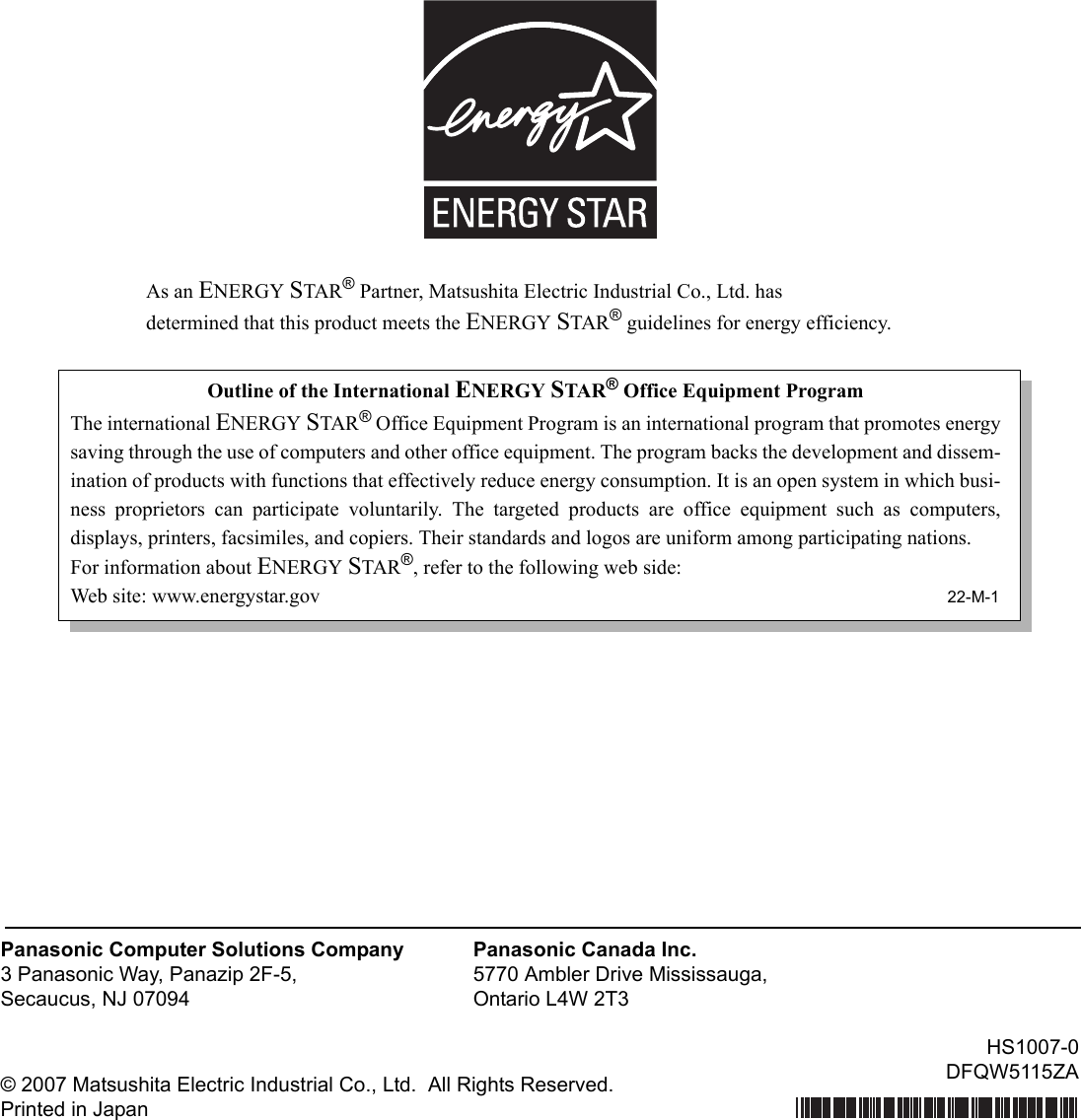 As an ENERGY STAR® Partner, Matsushita Electric Industrial Co., Ltd. hasdetermined that this product meets the ENERGY STAR® guidelines for energy efficiency.© 2007 Matsushita Electric Industrial Co., Ltd.  All Rights Reserved.Printed in JapanPanasonic Computer Solutions Company3 Panasonic Way, Panazip 2F-5,Secaucus, NJ 07094Panasonic Canada Inc.5770 Ambler Drive Mississauga,Ontario L4W 2T3Outline of the International ENERGY STAR® Office Equipment ProgramThe international ENERGY STAR® Office Equipment Program is an international program that promotes energysaving through the use of computers and other office equipment. The program backs the development and dissem-ination of products with functions that effectively reduce energy consumption. It is an open system in which busi-ness proprietors can participate voluntarily. The targeted products are office equipment such as computers,displays, printers, facsimiles, and copiers. Their standards and logos are uniform among participating nations.For information about ENERGY STAR®, refer to the following web side:Web site: www.energystar.gov 22-M-1HS1007-0DFQW5115ZA