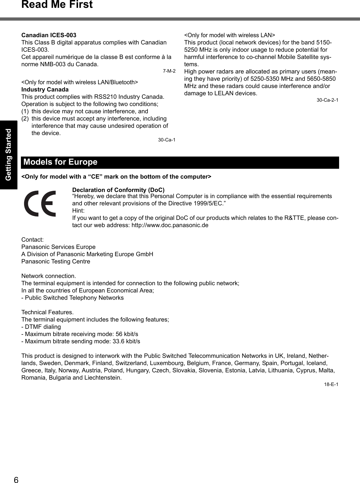 6Read Me FirstGetting StartedUseful InformationTroubleshootingAppendixCanadian ICES-003This Class B digital apparatus complies with Canadian ICES-003.Cet appareil numérique de la classe B est conforme à la norme NMB-003 du Canada.7-M-2&lt;Only for model with wireless LAN/Bluetooth&gt;Industry CanadaThis product complies with RSS210 Industry Canada.Operation is subject to the following two conditions;(1) this device may not cause interference, and(2) this device must accept any interference, including interference that may cause undesired operation of the device.30-Ca-1&lt;Only for model with wireless LAN&gt;This product (local network devices) for the band 5150-5250 MHz is only indoor usage to reduce potential for harmful interference to co-channel Mobile Satellite sys-tems.High power radars are allocated as primary users (mean-ing they have priority) of 5250-5350 MHz and 5650-5850 MHz and these radars could cause interference and/or damage to LELAN devices.30-Ca-2-1&lt;Only for model with a “CE” mark on the bottom of the computer&gt;Declaration of Conformity (DoC)“Hereby, we declare that this Personal Computer is in compliance with the essential requirements and other relevant provisions of the Directive 1999/5/EC.”Hint:If you want to get a copy of the original DoC of our products which relates to the R&amp;TTE, please con-tact our web address: http://www.doc.panasonic.deContact:Panasonic Services EuropeA Division of Panasonic Marketing Europe GmbHPanasonic Testing CentreNetwork connection.The terminal equipment is intended for connection to the following public network;In all the countries of European Economical Area;- Public Switched Telephony NetworksTechnical Features.The terminal equipment includes the following features;- DTMF dialing- Maximum bitrate receiving mode: 56 kbit/s- Maximum bitrate sending mode: 33.6 kbit/sThis product is designed to interwork with the Public Switched Telecommunication Networks in UK, Ireland, Nether-lands, Sweden, Denmark, Finland, Switzerland, Luxembourg, Belgium, France, Germany, Spain, Portugal, Iceland, Greece, Italy, Norway, Austria, Poland, Hungary, Czech, Slovakia, Slovenia, Estonia, Latvia, Lithuania, Cyprus, Malta, Romania, Bulgaria and Liechtenstein.18-E-1Models for Europe