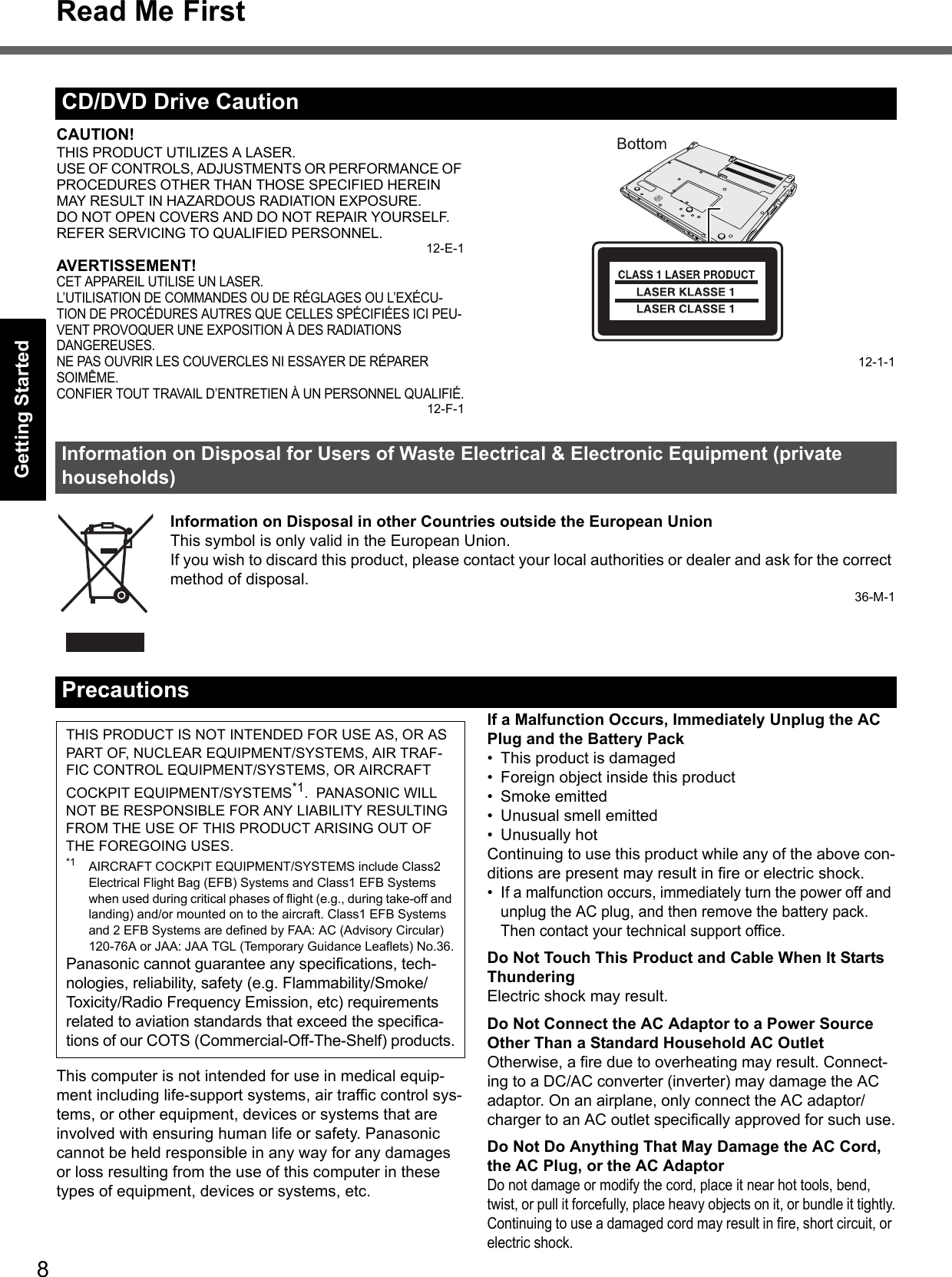 8Read Me FirstGetting StartedUseful InformationTroubleshootingAppendixCAUTION!THIS PRODUCT UTILIZES A LASER.USE OF CONTROLS, ADJUSTMENTS OR PERFORMANCE OF PROCEDURES OTHER THAN THOSE SPECIFIED HEREIN MAY RESULT IN HAZARDOUS RADIATION EXPOSURE.DO NOT OPEN COVERS AND DO NOT REPAIR YOURSELF.REFER SERVICING TO QUALIFIED PERSONNEL.12-E-1AVERTISSEMENT!CET APPAREIL UTILISE UN LASER.L’UTILISATION DE COMMANDES OU DE RÉGLAGES OU L’EXÉCU-TION DE PROCÉDURES AUTRES QUE CELLES SPÉCIFIÉES ICI PEU-VENT PROVOQUER UNE EXPOSITION À DES RADIATIONS DANGEREUSES.NE PAS OUVRIR LES COUVERCLES NI ESSAYER DE RÉPARER SOIMÊME.CONFIER TOUT TRAVAIL D’ENTRETIEN À UN PERSONNEL QUALIFIÉ.12-F-112-1-1Information on Disposal in other Countries outside the European UnionThis symbol is only valid in the European Union.If you wish to discard this product, please contact your local authorities or dealer and ask for the correct method of disposal.36-M-1This computer is not intended for use in medical equip-ment including life-support systems, air traffic control sys-tems, or other equipment, devices or systems that are involved with ensuring human life or safety. Panasonic cannot be held responsible in any way for any damages or loss resulting from the use of this computer in these types of equipment, devices or systems, etc.If a Malfunction Occurs, Immediately Unplug the AC Plug and the Battery Pack• This product is damaged• Foreign object inside this product• Smoke emitted• Unusual smell emitted• Unusually hotContinuing to use this product while any of the above con-ditions are present may result in fire or electric shock.•If a malfunction occurs, immediately turn the power off and unplug the AC plug, and then remove the battery pack. Then contact your technical support office.Do Not Touch This Product and Cable When It Starts ThunderingElectric shock may result.Do Not Connect the AC Adaptor to a Power Source Other Than a Standard Household AC OutletOtherwise, a fire due to overheating may result. Connect-ing to a DC/AC converter (inverter) may damage the AC adaptor. On an airplane, only connect the AC adaptor/charger to an AC outlet specifically approved for such use.Do Not Do Anything That May Damage the AC Cord, the AC Plug, or the AC AdaptorDo not damage or modify the cord, place it near hot tools, bend, twist, or pull it forcefully, place heavy objects on it, or bundle it tightly.Continuing to use a damaged cord may result in fire, short circuit, or electric shock.CD/DVD Drive CautionInformation on Disposal for Users of Waste Electrical &amp; Electronic Equipment (private households)PrecautionsTHIS PRODUCT IS NOT INTENDED FOR USE AS, OR AS PART OF, NUCLEAR EQUIPMENT/SYSTEMS, AIR TRAF-FIC CONTROL EQUIPMENT/SYSTEMS, OR AIRCRAFT COCKPIT EQUIPMENT/SYSTEMS*1.  PANASONIC WILL NOT BE RESPONSIBLE FOR ANY LIABILITY RESULTING FROM THE USE OF THIS PRODUCT ARISING OUT OF THE FOREGOING USES.*1 AIRCRAFT COCKPIT EQUIPMENT/SYSTEMS include Class2 Electrical Flight Bag (EFB) Systems and Class1 EFB Systems when used during critical phases of flight (e.g., during take-off and landing) and/or mounted on to the aircraft. Class1 EFB Systems and 2 EFB Systems are defined by FAA: AC (Advisory Circular) 120-76A or JAA: JAA TGL (Temporary Guidance Leaflets) No.36.Panasonic cannot guarantee any specifications, tech-nologies, reliability, safety (e.g. Flammability/Smoke/Toxicity/Radio Frequency Emission, etc) requirements related to aviation standards that exceed the specifica-tions of our COTS (Commercial-Off-The-Shelf) products.