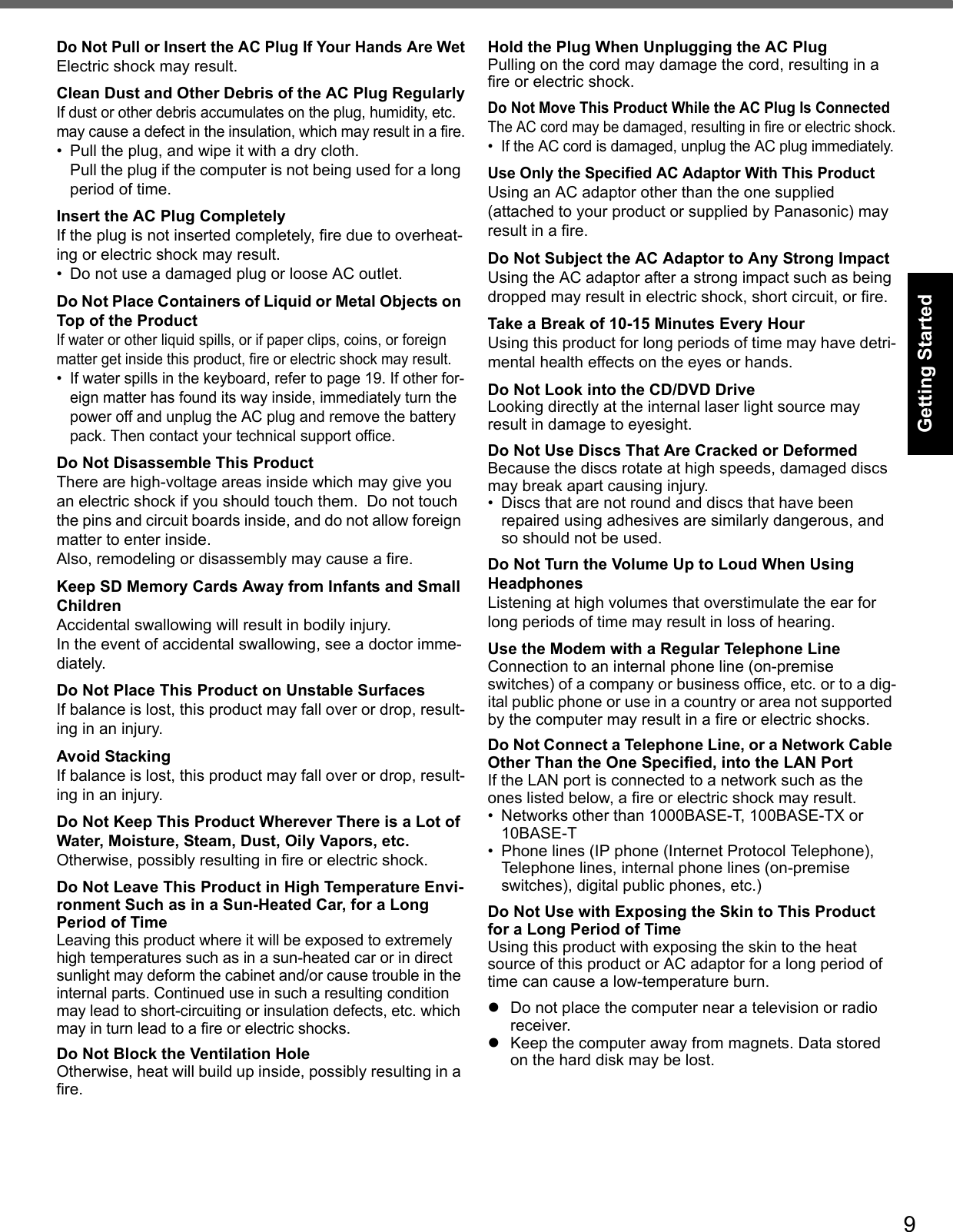 9Getting StartedUseful InformationTroubleshootingAppendixDo Not Pull or Insert the AC Plug If Your Hands Are WetElectric shock may result.Clean Dust and Other Debris of the AC Plug RegularlyIf dust or other debris accumulates on the plug, humidity, etc. may cause a defect in the insulation, which may result in a fire.• Pull the plug, and wipe it with a dry cloth.Pull the plug if the computer is not being used for a long period of time.Insert the AC Plug CompletelyIf the plug is not inserted completely, fire due to overheat-ing or electric shock may result.• Do not use a damaged plug or loose AC outlet.Do Not Place Containers of Liquid or Metal Objects on Top of the ProductIf water or other liquid spills, or if paper clips, coins, or foreign matter get inside this product, fire or electric shock may result.• If water spills in the keyboard, refer to page 19. If other for-eign matter has found its way inside, immediately turn the power off and unplug the AC plug and remove the battery pack. Then contact your technical support office.Do Not Disassemble This ProductThere are high-voltage areas inside which may give you an electric shock if you should touch them.  Do not touch the pins and circuit boards inside, and do not allow foreign matter to enter inside.Also, remodeling or disassembly may cause a fire.Keep SD Memory Cards Away from Infants and Small ChildrenAccidental swallowing will result in bodily injury.In the event of accidental swallowing, see a doctor imme-diately.Do Not Place This Product on Unstable SurfacesIf balance is lost, this product may fall over or drop, result-ing in an injury.Avoid StackingIf balance is lost, this product may fall over or drop, result-ing in an injury.Do Not Keep This Product Wherever There is a Lot of Water, Moisture, Steam, Dust, Oily Vapors, etc.Otherwise, possibly resulting in fire or electric shock.Do Not Leave This Product in High Temperature Envi-ronment Such as in a Sun-Heated Car, for a Long Period of TimeLeaving this product where it will be exposed to extremely high temperatures such as in a sun-heated car or in direct sunlight may deform the cabinet and/or cause trouble in the internal parts. Continued use in such a resulting condition may lead to short-circuiting or insulation defects, etc. which may in turn lead to a fire or electric shocks.Do Not Block the Ventilation HoleOtherwise, heat will build up inside, possibly resulting in a fire.Hold the Plug When Unplugging the AC PlugPulling on the cord may damage the cord, resulting in a fire or electric shock.Do Not Move This Product While the AC Plug Is ConnectedThe AC cord may be damaged, resulting in fire or electric shock.• If the AC cord is damaged, unplug the AC plug immediately.Use Only the Specified AC Adaptor With This ProductUsing an AC adaptor other than the one supplied (attached to your product or supplied by Panasonic) may result in a fire.Do Not Subject the AC Adaptor to Any Strong ImpactUsing the AC adaptor after a strong impact such as being dropped may result in electric shock, short circuit, or fire.Take a Break of 10-15 Minutes Every HourUsing this product for long periods of time may have detri-mental health effects on the eyes or hands.Do Not Look into the CD/DVD DriveLooking directly at the internal laser light source may result in damage to eyesight.Do Not Use Discs That Are Cracked or DeformedBecause the discs rotate at high speeds, damaged discs may break apart causing injury.• Discs that are not round and discs that have been repaired using adhesives are similarly dangerous, and so should not be used.Do Not Turn the Volume Up to Loud When Using HeadphonesListening at high volumes that overstimulate the ear for long periods of time may result in loss of hearing.Use the Modem with a Regular Telephone LineConnection to an internal phone line (on-premise switches) of a company or business office, etc. or to a dig-ital public phone or use in a country or area not supported by the computer may result in a fire or electric shocks.Do Not Connect a Telephone Line, or a Network Cable Other Than the One Specified, into the LAN PortIf the LAN port is connected to a network such as the ones listed below, a fire or electric shock may result.• Networks other than 1000BASE-T, 100BASE-TX or 10BASE-T• Phone lines (IP phone (Internet Protocol Telephone), Telephone lines, internal phone lines (on-premise switches), digital public phones, etc.)Do Not Use with Exposing the Skin to This Product for a Long Period of TimeUsing this product with exposing the skin to the heat source of this product or AC adaptor for a long period of time can cause a low-temperature burn.Do not place the computer near a television or radio receiver.Keep the computer away from magnets. Data stored on the hard disk may be lost.