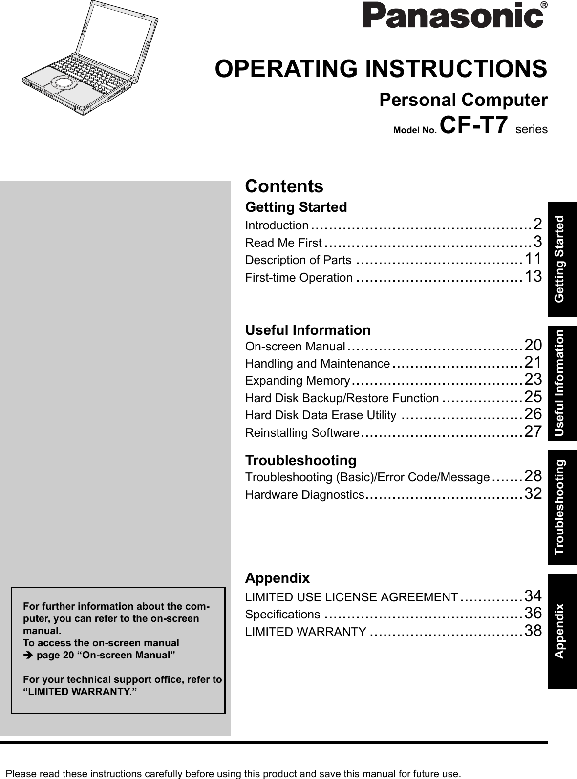 Please read these instructions carefully before using this product and save this manual for future use.ContentsGetting StartedUseful InformationTroubleshootingGetting StartedUseful InformationTroubleshootingAppendixAppendixOPERATING INSTRUCTIONSPersonal ComputerModel No. CF-T7 seriesIntroduction.................................................2Read Me First ..............................................3Description of Parts .....................................11First-time Operation .....................................13On-screen Manual.......................................20Handling and Maintenance.............................21Expanding Memory......................................23Hard Disk Backup/Restore Function ..................25Hard Disk Data Erase Utility ...........................26Reinstalling Software....................................27Troubleshooting (Basic)/Error Code/Message.......28Hardware Diagnostics...................................32LIMITED USE LICENSE AGREEMENT..............34Specifications ............................................36LIMITED WARRANTY ..................................38For further information about the com-puter, you can refer to the on-screen manual.To access the on-screen manual page 20 “On-screen Manual”For your technical support office, refer to “LIMITED WARRANTY.”