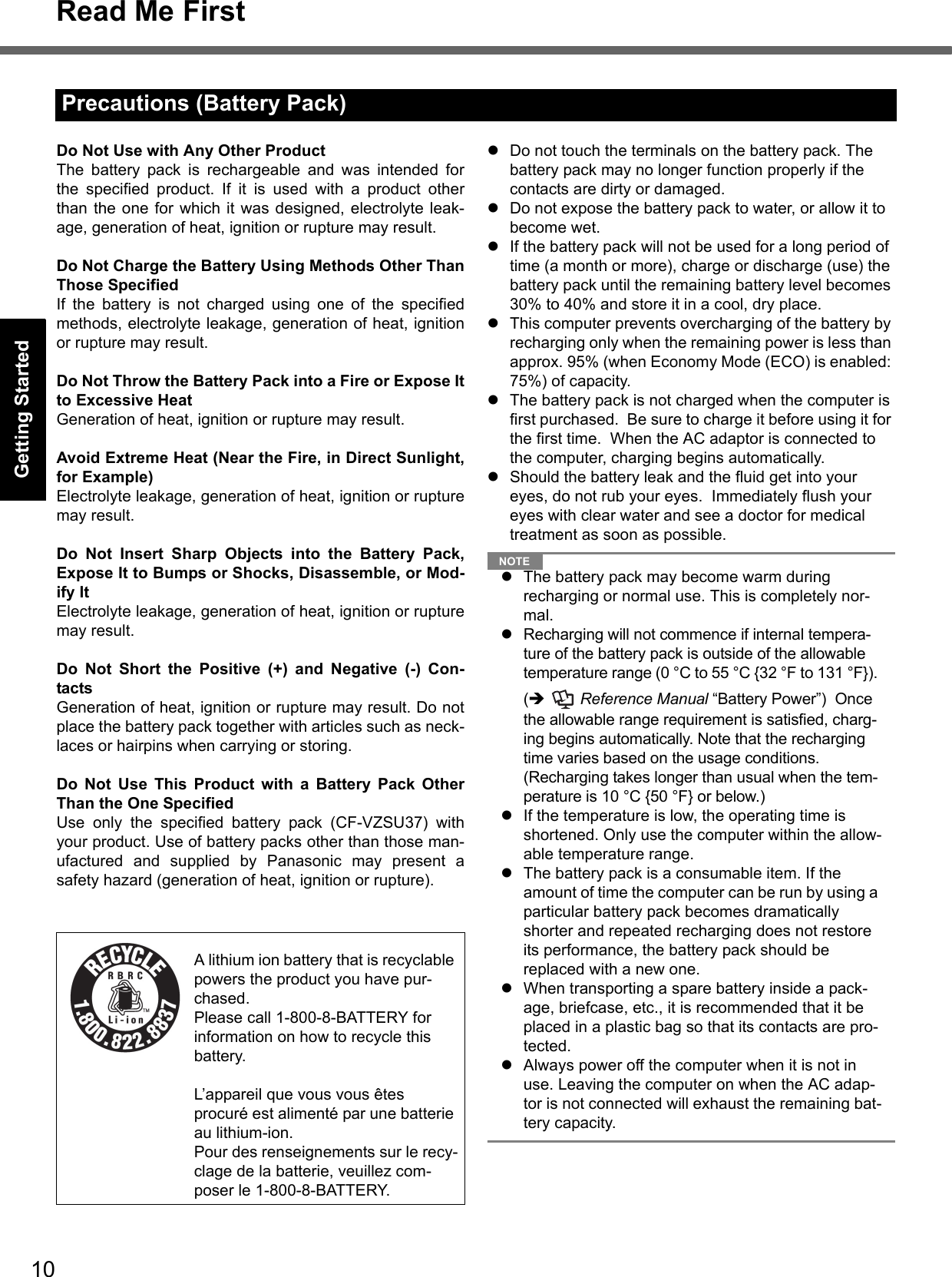 10Read Me FirstGetting StartedUseful InformationTroubleshootingAppendixDo Not Use with Any Other ProductThe battery pack is rechargeable and was intended forthe specified product. If it is used with a product otherthan the one for which it was designed, electrolyte leak-age, generation of heat, ignition or rupture may result.Do Not Charge the Battery Using Methods Other ThanThose SpecifiedIf the battery is not charged using one of the specifiedmethods, electrolyte leakage, generation of heat, ignitionor rupture may result.Do Not Throw the Battery Pack into a Fire or Expose Itto Excessive HeatGeneration of heat, ignition or rupture may result.Avoid Extreme Heat (Near the Fire, in Direct Sunlight,for Example)Electrolyte leakage, generation of heat, ignition or rupturemay result.Do Not Insert Sharp Objects into the Battery Pack,Expose It to Bumps or Shocks, Disassemble, or Mod-ify ItElectrolyte leakage, generation of heat, ignition or rupturemay result.Do Not Short the Positive (+) and Negative (-) Con-tactsGeneration of heat, ignition or rupture may result. Do notplace the battery pack together with articles such as neck-laces or hairpins when carrying or storing.Do Not Use This Product with a Battery Pack OtherThan the One SpecifiedUse only the specified battery pack (CF-VZSU37) withyour product. Use of battery packs other than those man-ufactured and supplied by Panasonic may present asafety hazard (generation of heat, ignition or rupture).Do not touch the terminals on the battery pack. The battery pack may no longer function properly if the contacts are dirty or damaged.Do not expose the battery pack to water, or allow it to become wet.If the battery pack will not be used for a long period of time (a month or more), charge or discharge (use) the battery pack until the remaining battery level becomes 30% to 40% and store it in a cool, dry place.This computer prevents overcharging of the battery by recharging only when the remaining power is less than approx. 95% (when Economy Mode (ECO) is enabled: 75%) of capacity.The battery pack is not charged when the computer is first purchased.  Be sure to charge it before using it for the first time.  When the AC adaptor is connected to the computer, charging begins automatically.Should the battery leak and the fluid get into your eyes, do not rub your eyes.  Immediately flush your eyes with clear water and see a doctor for medical treatment as soon as possible.NOTEThe battery pack may become warm during recharging or normal use. This is completely nor-mal.Recharging will not commence if internal tempera-ture of the battery pack is outside of the allowable temperature range (0 °C to 55 °C {32 °F to 131 °F}). (  Reference Manual “Battery Power”)  Once the allowable range requirement is satisfied, charg-ing begins automatically. Note that the recharging time varies based on the usage conditions. (Recharging takes longer than usual when the tem-perature is 10 °C {50 °F} or below.)If the temperature is low, the operating time is shortened. Only use the computer within the allow-able temperature range.The battery pack is a consumable item. If the amount of time the computer can be run by using a particular battery pack becomes dramatically shorter and repeated recharging does not restore its performance, the battery pack should be replaced with a new one.  When transporting a spare battery inside a pack-age, briefcase, etc., it is recommended that it be placed in a plastic bag so that its contacts are pro-tected.Always power off the computer when it is not in use. Leaving the computer on when the AC adap-tor is not connected will exhaust the remaining bat-tery capacity.Precautions (Battery Pack)A lithium ion battery that is recyclable powers the product you have pur-chased.Please call 1-800-8-BATTERY for information on how to recycle this battery.L’appareil que vous vous êtes procuré est alimenté par une batterie au lithium-ion.Pour des renseignements sur le recy-clage de la batterie, veuillez com-poser le 1-800-8-BATTERY.