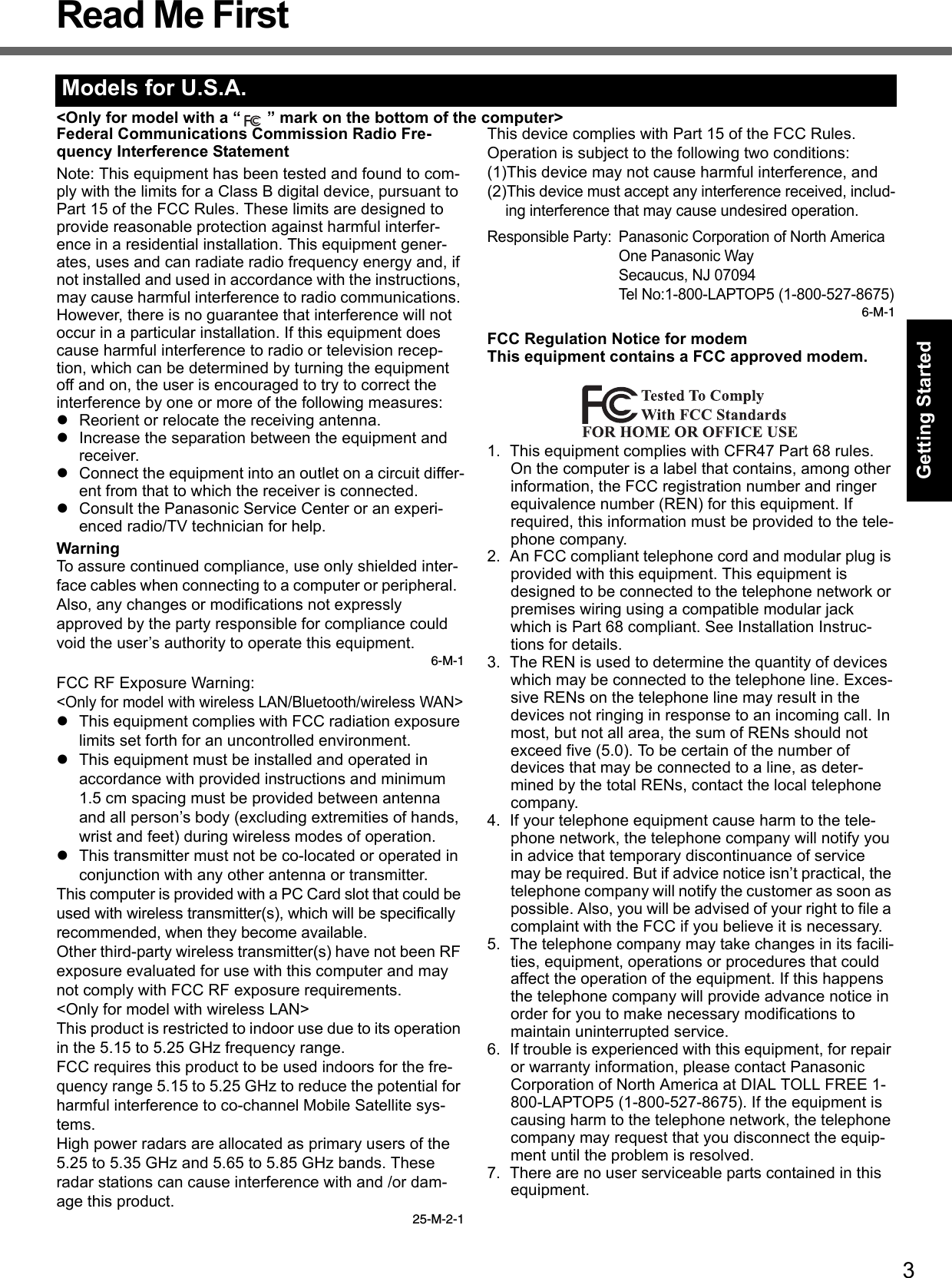 3Getting StartedUseful InformationTroubleshootingAppendixRead Me First&lt;Only for model with a “ ” mark on the bottom of the computer&gt;Federal Communications Commission Radio Fre-quency Interference StatementNote: This equipment has been tested and found to com-ply with the limits for a Class B digital device, pursuant to Part 15 of the FCC Rules. These limits are designed to provide reasonable protection against harmful interfer-ence in a residential installation. This equipment gener-ates, uses and can radiate radio frequency energy and, if not installed and used in accordance with the instructions, may cause harmful interference to radio communications. However, there is no guarantee that interference will not occur in a particular installation. If this equipment does cause harmful interference to radio or television recep-tion, which can be determined by turning the equipment off and on, the user is encouraged to try to correct the interference by one or more of the following measures:Reorient or relocate the receiving antenna.Increase the separation between the equipment and receiver.Connect the equipment into an outlet on a circuit differ-ent from that to which the receiver is connected.Consult the Panasonic Service Center or an experi-enced radio/TV technician for help.WarningTo assure continued compliance, use only shielded inter-face cables when connecting to a computer or peripheral.  Also, any changes or modifications not expressly approved by the party responsible for compliance could void the user’s authority to operate this equipment.6-M-1FCC RF Exposure Warning:&lt;Only for model with wireless LAN/Bluetooth/wireless WAN&gt;This equipment complies with FCC radiation exposure limits set forth for an uncontrolled environment.This equipment must be installed and operated in accordance with provided instructions and minimum 1.5 cm spacing must be provided between antenna and all person’s body (excluding extremities of hands, wrist and feet) during wireless modes of operation.This transmitter must not be co-located or operated in conjunction with any other antenna or transmitter.This computer is provided with a PC Card slot that could be used with wireless transmitter(s), which will be specifically recommended, when they become available.Other third-party wireless transmitter(s) have not been RF exposure evaluated for use with this computer and may not comply with FCC RF exposure requirements.&lt;Only for model with wireless LAN&gt;This product is restricted to indoor use due to its operation in the 5.15 to 5.25 GHz frequency range.FCC requires this product to be used indoors for the fre-quency range 5.15 to 5.25 GHz to reduce the potential for harmful interference to co-channel Mobile Satellite sys-tems.High power radars are allocated as primary users of the 5.25 to 5.35 GHz and 5.65 to 5.85 GHz bands. These radar stations can cause interference with and /or dam-age this product.25-M-2-1This device complies with Part 15 of the FCC Rules.  Operation is subject to the following two conditions:(1)This device may not cause harmful interference, and(2)This device must accept any interference received, includ-ing interference that may cause undesired operation.Responsible Party: Panasonic Corporation of North AmericaOne Panasonic WaySecaucus, NJ 07094Tel No:1-800-LAPTOP5 (1-800-527-8675)6-M-1FCC Regulation Notice for modemThis equipment contains a FCC approved modem.1. This equipment complies with CFR47 Part 68 rules. On the computer is a label that contains, among other information, the FCC registration number and ringer equivalence number (REN) for this equipment. If required, this information must be provided to the tele-phone company.2. An FCC compliant telephone cord and modular plug is provided with this equipment. This equipment is designed to be connected to the telephone network or premises wiring using a compatible modular jack which is Part 68 compliant. See Installation Instruc-tions for details.3. The REN is used to determine the quantity of devices which may be connected to the telephone line. Exces-sive RENs on the telephone line may result in the devices not ringing in response to an incoming call. In most, but not all area, the sum of RENs should not exceed five (5.0). To be certain of the number of devices that may be connected to a line, as deter-mined by the total RENs, contact the local telephone company.4. If your telephone equipment cause harm to the tele-phone network, the telephone company will notify you in advice that temporary discontinuance of service may be required. But if advice notice isn’t practical, the telephone company will notify the customer as soon as possible. Also, you will be advised of your right to file a complaint with the FCC if you believe it is necessary.5. The telephone company may take changes in its facili-ties, equipment, operations or procedures that could affect the operation of the equipment. If this happens the telephone company will provide advance notice in order for you to make necessary modifications to maintain uninterrupted service.6. If trouble is experienced with this equipment, for repair or warranty information, please contact Panasonic Corporation of North America at DIAL TOLL FREE 1-800-LAPTOP5 (1-800-527-8675). If the equipment is causing harm to the telephone network, the telephone company may request that you disconnect the equip-ment until the problem is resolved.7. There are no user serviceable parts contained in this equipment.Models for U.S.A.