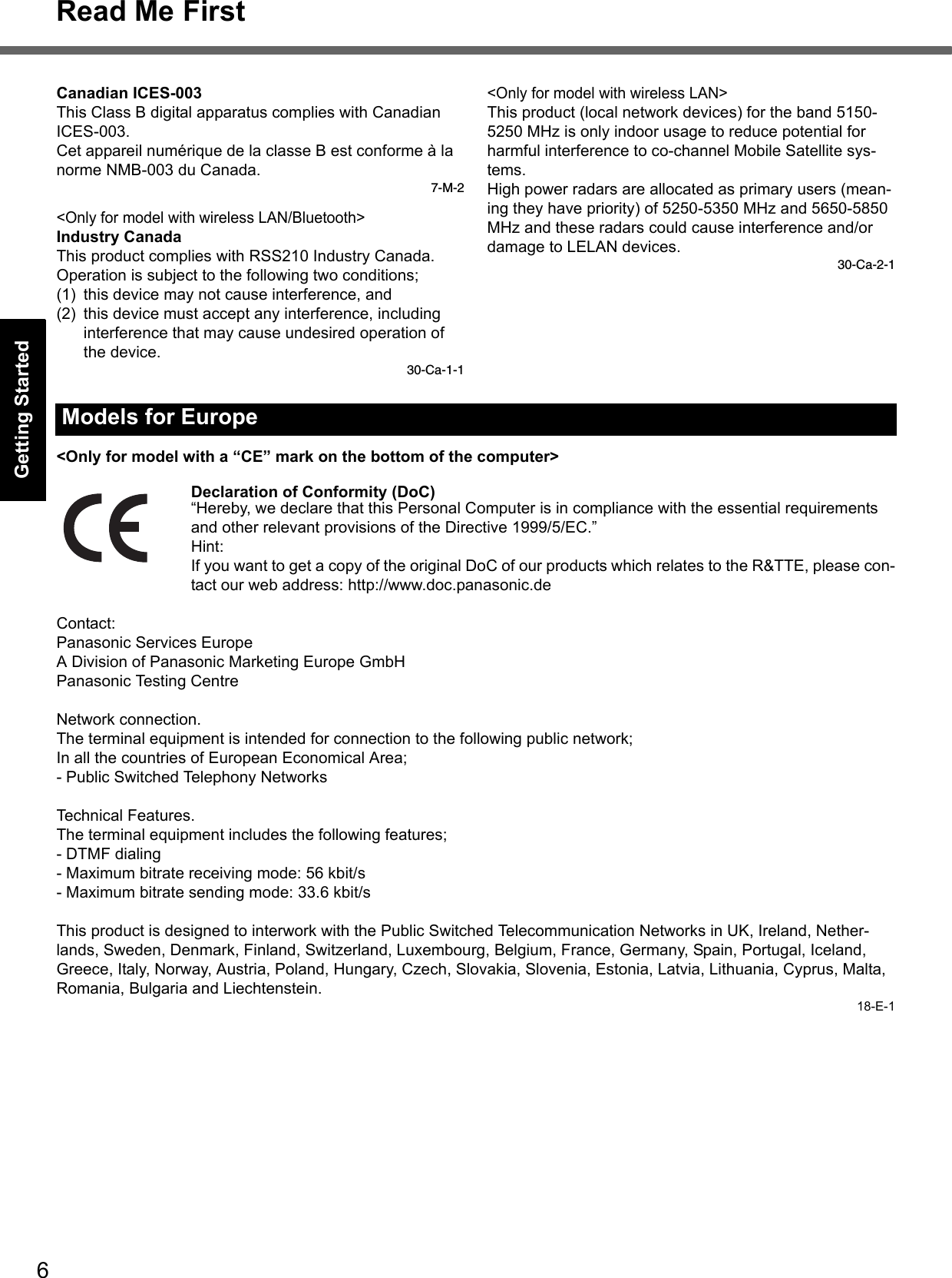 6Read Me FirstGetting StartedUseful InformationTroubleshootingAppendixCanadian ICES-003This Class B digital apparatus complies with Canadian ICES-003.Cet appareil numérique de la classe B est conforme à la norme NMB-003 du Canada.7-M-2&lt;Only for model with wireless LAN/Bluetooth&gt;Industry CanadaThis product complies with RSS210 Industry Canada.Operation is subject to the following two conditions;(1) this device may not cause interference, and(2) this device must accept any interference, including interference that may cause undesired operation of the device.30-Ca-1-1&lt;Only for model with wireless LAN&gt;This product (local network devices) for the band 5150-5250 MHz is only indoor usage to reduce potential for harmful interference to co-channel Mobile Satellite sys-tems.High power radars are allocated as primary users (mean-ing they have priority) of 5250-5350 MHz and 5650-5850 MHz and these radars could cause interference and/or damage to LELAN devices.30-Ca-2-1&lt;Only for model with a “CE” mark on the bottom of the computer&gt;Declaration of Conformity (DoC)“Hereby, we declare that this Personal Computer is in compliance with the essential requirements and other relevant provisions of the Directive 1999/5/EC.”Hint:If you want to get a copy of the original DoC of our products which relates to the R&amp;TTE, please con-tact our web address: http://www.doc.panasonic.deContact:Panasonic Services EuropeA Division of Panasonic Marketing Europe GmbHPanasonic Testing CentreNetwork connection.The terminal equipment is intended for connection to the following public network;In all the countries of European Economical Area;- Public Switched Telephony NetworksTechnical Features.The terminal equipment includes the following features;- DTMF dialing- Maximum bitrate receiving mode: 56 kbit/s- Maximum bitrate sending mode: 33.6 kbit/sThis product is designed to interwork with the Public Switched Telecommunication Networks in UK, Ireland, Nether-lands, Sweden, Denmark, Finland, Switzerland, Luxembourg, Belgium, France, Germany, Spain, Portugal, Iceland, Greece, Italy, Norway, Austria, Poland, Hungary, Czech, Slovakia, Slovenia, Estonia, Latvia, Lithuania, Cyprus, Malta, Romania, Bulgaria and Liechtenstein.18-E-1Models for Europe