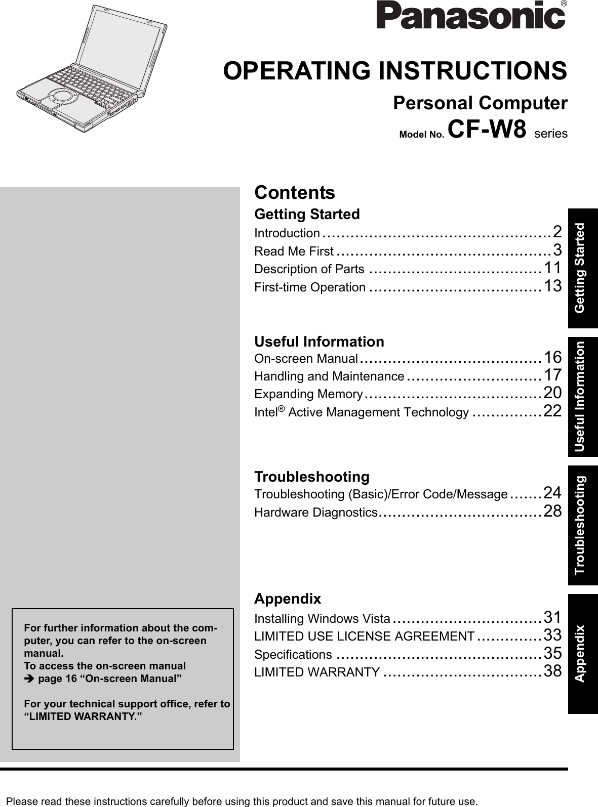 Please read these instructions carefully before using this product and save this manual for future use.ContentsGetting StartedUseful InformationTroubleshootingGetting StartedUseful InformationTroubleshootingAppendixAppendixOPERATING INSTRUCTIONSPersonal ComputerModel No. CF-W8 seriesIntroduction.................................................2Read Me First ..............................................3Description of Parts .....................................11First-time Operation .....................................13On-screen Manual.......................................16Handling and Maintenance.............................17Expanding Memory......................................20Intel® Active Management Technology ...............22Troubleshooting (Basic)/Error Code/Message.......24Hardware Diagnostics...................................28Installing Windows Vista................................31LIMITED USE LICENSE AGREEMENT..............33Specifications ............................................35LIMITED WARRANTY ..................................38For further information about the com-puter, you can refer to the on-screen manual.To access the on-screen manual Îpage 16 “On-screen Manual”For your technical support office, refer to “LIMITED WARRANTY.”
