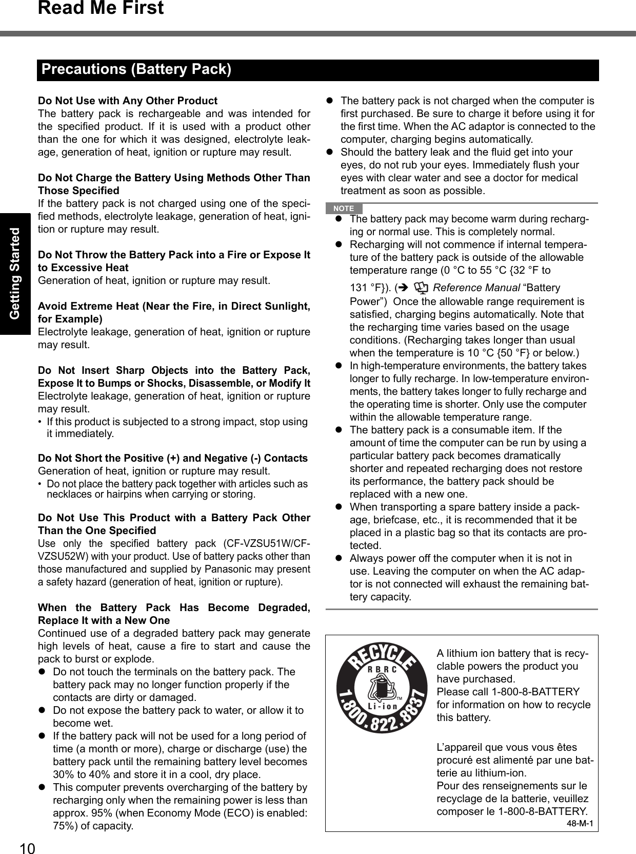 10Read Me FirstGetting StartedUseful InformationTroubleshootingAppendixDo Not Use with Any Other ProductThe battery pack is rechargeable and was intended forthe specified product. If it is used with a product otherthan the one for which it was designed, electrolyte leak-age, generation of heat, ignition or rupture may result.Do Not Charge the Battery Using Methods Other ThanThose SpecifiedIf the battery pack is not charged using one of the speci-fied methods, electrolyte leakage, generation of heat, igni-tion or rupture may result.Do Not Throw the Battery Pack into a Fire or Expose Itto Excessive HeatGeneration of heat, ignition or rupture may result.Avoid Extreme Heat (Near the Fire, in Direct Sunlight,for Example)Electrolyte leakage, generation of heat, ignition or rupturemay result.Do Not Insert Sharp Objects into the Battery Pack,Expose It to Bumps or Shocks, Disassemble, or Modify ItElectrolyte leakage, generation of heat, ignition or rupturemay result.• If this product is subjected to a strong impact, stop using it immediately.Do Not Short the Positive (+) and Negative (-) ContactsGeneration of heat, ignition or rupture may result. • Do not place the battery pack together with articles such as necklaces or hairpins when carrying or storing.Do Not Use This Product with a Battery Pack OtherThan the One SpecifiedUse only the specified battery pack (CF-VZSU51W/CF-VZSU52W) with your product. Use of battery packs other thanthose manufactured and supplied by Panasonic may presenta safety hazard (generation of heat, ignition or rupture).When the Battery Pack Has Become Degraded,Replace It with a New OneContinued use of a degraded battery pack may generatehigh levels of heat, cause a fire to start and cause thepack to burst or explode.zDo not touch the terminals on the battery pack. The battery pack may no longer function properly if the contacts are dirty or damaged.zDo not expose the battery pack to water, or allow it to become wet.zIf the battery pack will not be used for a long period of time (a month or more), charge or discharge (use) the battery pack until the remaining battery level becomes 30% to 40% and store it in a cool, dry place.zThis computer prevents overcharging of the battery by recharging only when the remaining power is less than approx. 95% (when Economy Mode (ECO) is enabled: 75%) of capacity.zThe battery pack is not charged when the computer is first purchased. Be sure to charge it before using it for the first time. When the AC adaptor is connected to the computer, charging begins automatically.zShould the battery leak and the fluid get into your eyes, do not rub your eyes. Immediately flush your eyes with clear water and see a doctor for medical treatment as soon as possible.NOTEzThe battery pack may become warm during recharg-ing or normal use. This is completely normal.zRecharging will not commence if internal tempera-ture of the battery pack is outside of the allowable temperature range (0 °C to 55 °C {32 °F to 131 °F}). (Î  Reference Manual “Battery Power”)  Once the allowable range requirement is satisfied, charging begins automatically. Note that the recharging time varies based on the usage conditions. (Recharging takes longer than usual when the temperature is 10 °C {50 °F} or below.)zIn high-temperature environments, the battery takes longer to fully recharge. In low-temperature environ-ments, the battery takes longer to fully recharge and the operating time is shorter. Only use the computer within the allowable temperature range.zThe battery pack is a consumable item. If the amount of time the computer can be run by using a particular battery pack becomes dramatically shorter and repeated recharging does not restore its performance, the battery pack should be replaced with a new one. zWhen transporting a spare battery inside a pack-age, briefcase, etc., it is recommended that it be placed in a plastic bag so that its contacts are pro-tected.zAlways power off the computer when it is not in use. Leaving the computer on when the AC adap-tor is not connected will exhaust the remaining bat-tery capacity.Precautions (Battery Pack)A lithium ion battery that is recy-clable powers the product you have purchased.Please call 1-800-8-BATTERY for information on how to recycle this battery.L’appareil que vous vous êtes procuré est alimenté par une bat-terie au lithium-ion.Pour des renseignements sur le recyclage de la batterie, veuillez composer le 1-800-8-BATTERY.48-M-1