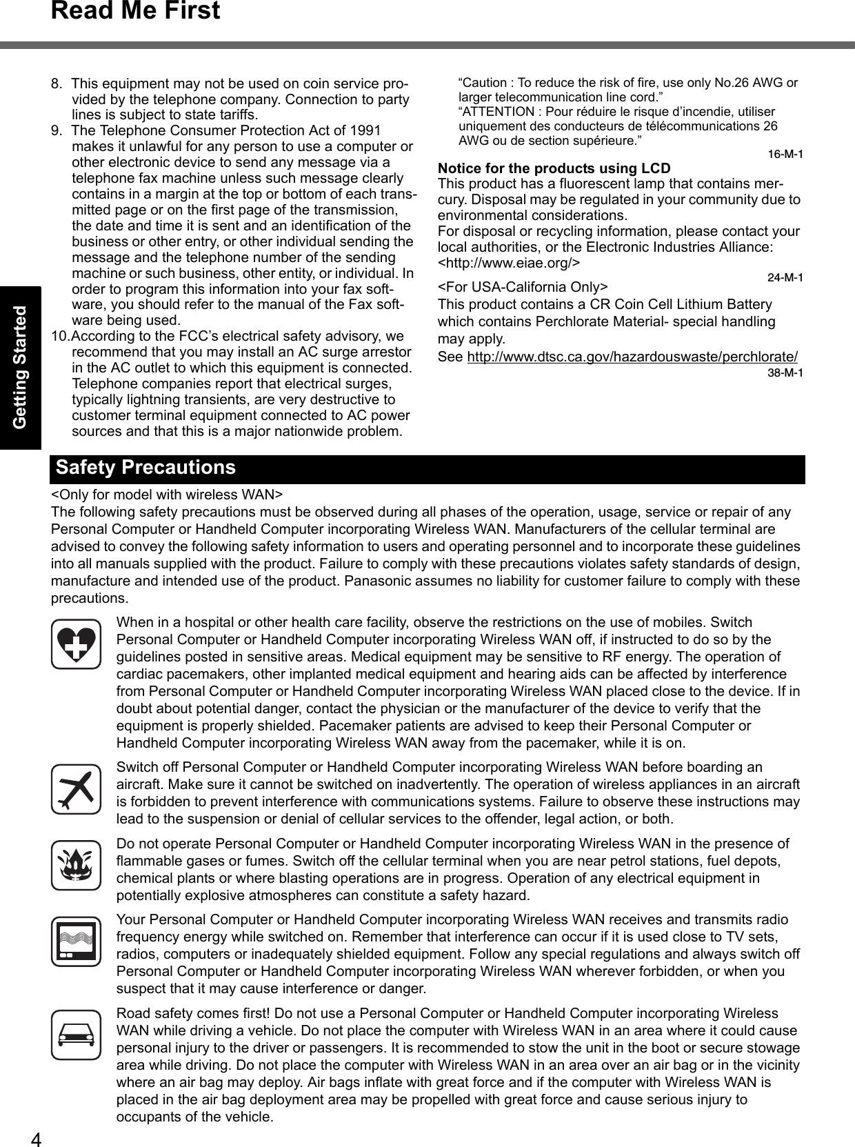 4Read Me FirstGetting StartedUseful InformationTroubleshootingAppendix8. This equipment may not be used on coin service pro-vided by the telephone company. Connection to party lines is subject to state tariffs.9. The Telephone Consumer Protection Act of 1991 makes it unlawful for any person to use a computer or other electronic device to send any message via a telephone fax machine unless such message clearly contains in a margin at the top or bottom of each trans-mitted page or on the first page of the transmission, the date and time it is sent and an identification of the business or other entry, or other individual sending the message and the telephone number of the sending machine or such business, other entity, or individual. In order to program this information into your fax soft-ware, you should refer to the manual of the Fax soft-ware being used.10.According to the FCC’s electrical safety advisory, we recommend that you may install an AC surge arrestor in the AC outlet to which this equipment is connected. Telephone companies report that electrical surges, typically lightning transients, are very destructive to customer terminal equipment connected to AC power sources and that this is a major nationwide problem.“Caution : To reduce the risk of fire, use only No.26 AWG or larger telecommunication line cord.”“ATTENTION : Pour réduire le risque d’incendie, utiliser uniquement des conducteurs de télécommunications 26 AWG ou de section supérieure.”16-M-1Notice for the products using LCDThis product has a fluorescent lamp that contains mer-cury. Disposal may be regulated in your community due to environmental considerations. For disposal or recycling information, please contact your local authorities, or the Electronic Industries Alliance: &lt;http://www.eiae.org/&gt;24-M-1&lt;For USA-California Only&gt;This product contains a CR Coin Cell Lithium Battery which contains Perchlorate Material- special handling may apply.See http://www.dtsc.ca.gov/hazardouswaste/perchlorate/38-M-1&lt;Only for model with wireless WAN&gt;The following safety precautions must be observed during all phases of the operation, usage, service or repair of any Personal Computer or Handheld Computer incorporating Wireless WAN. Manufacturers of the cellular terminal are advised to convey the following safety information to users and operating personnel and to incorporate these guidelines into all manuals supplied with the product. Failure to comply with these precautions violates safety standards of design, manufacture and intended use of the product. Panasonic assumes no liability for customer failure to comply with these precautions.When in a hospital or other health care facility, observe the restrictions on the use of mobiles. Switch Personal Computer or Handheld Computer incorporating Wireless WAN off, if instructed to do so by the guidelines posted in sensitive areas. Medical equipment may be sensitive to RF energy. The operation of cardiac pacemakers, other implanted medical equipment and hearing aids can be affected by interference from Personal Computer or Handheld Computer incorporating Wireless WAN placed close to the device. If in doubt about potential danger, contact the physician or the manufacturer of the device to verify that the equipment is properly shielded. Pacemaker patients are advised to keep their Personal Computer or Handheld Computer incorporating Wireless WAN away from the pacemaker, while it is on.Switch off Personal Computer or Handheld Computer incorporating Wireless WAN before boarding an aircraft. Make sure it cannot be switched on inadvertently. The operation of wireless appliances in an aircraft is forbidden to prevent interference with communications systems. Failure to observe these instructions may lead to the suspension or denial of cellular services to the offender, legal action, or both.Do not operate Personal Computer or Handheld Computer incorporating Wireless WAN in the presence of flammable gases or fumes. Switch off the cellular terminal when you are near petrol stations, fuel depots, chemical plants or where blasting operations are in progress. Operation of any electrical equipment in potentially explosive atmospheres can constitute a safety hazard.Your Personal Computer or Handheld Computer incorporating Wireless WAN receives and transmits radio frequency energy while switched on. Remember that interference can occur if it is used close to TV sets, radios, computers or inadequately shielded equipment. Follow any special regulations and always switch off Personal Computer or Handheld Computer incorporating Wireless WAN wherever forbidden, or when you suspect that it may cause interference or danger.Road safety comes first! Do not use a Personal Computer or Handheld Computer incorporating Wireless WAN while driving a vehicle. Do not place the computer with Wireless WAN in an area where it could cause personal injury to the driver or passengers. It is recommended to stow the unit in the boot or secure stowage area while driving. Do not place the computer with Wireless WAN in an area over an air bag or in the vicinity where an air bag may deploy. Air bags inflate with great force and if the computer with Wireless WAN is placed in the air bag deployment area may be propelled with great force and cause serious injury to occupants of the vehicle.Safety Precautions