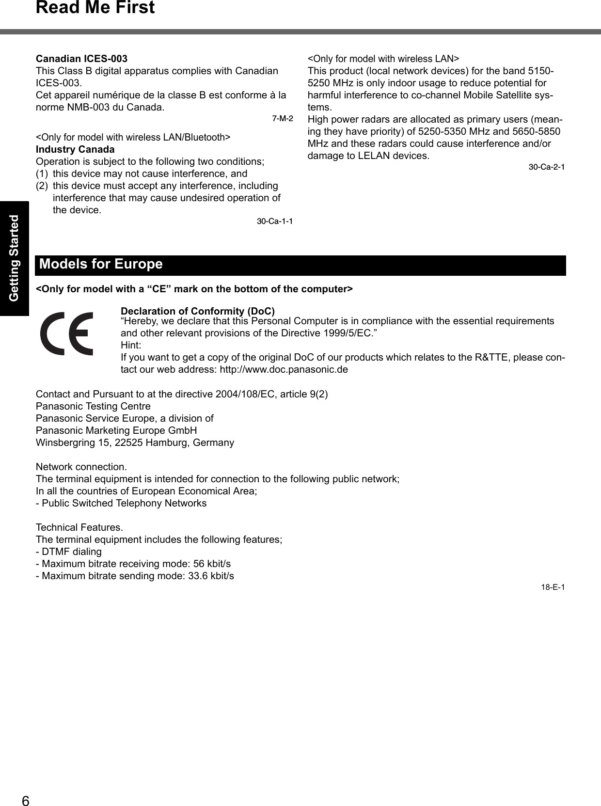 6Read Me FirstGetting StartedUseful InformationTroubleshootingAppendixCanadian ICES-003This Class B digital apparatus complies with Canadian ICES-003.Cet appareil numérique de la classe B est conforme à la norme NMB-003 du Canada.7-M-2&lt;Only for model with wireless LAN/Bluetooth&gt;Industry CanadaOperation is subject to the following two conditions;(1) this device may not cause interference, and(2) this device must accept any interference, including interference that may cause undesired operation of the device.30-Ca-1-1&lt;Only for model with wireless LAN&gt;This product (local network devices) for the band 5150-5250 MHz is only indoor usage to reduce potential for harmful interference to co-channel Mobile Satellite sys-tems.High power radars are allocated as primary users (mean-ing they have priority) of 5250-5350 MHz and 5650-5850 MHz and these radars could cause interference and/or damage to LELAN devices.30-Ca-2-1&lt;Only for model with a “CE” mark on the bottom of the computer&gt;Declaration of Conformity (DoC)“Hereby, we declare that this Personal Computer is in compliance with the essential requirements and other relevant provisions of the Directive 1999/5/EC.”Hint:If you want to get a copy of the original DoC of our products which relates to the R&amp;TTE, please con-tact our web address: http://www.doc.panasonic.deContact and Pursuant to at the directive 2004/108/EC, article 9(2)Panasonic Testing CentrePanasonic Service Europe, a division ofPanasonic Marketing Europe GmbHWinsbergring 15, 22525 Hamburg, GermanyNetwork connection.The terminal equipment is intended for connection to the following public network;In all the countries of European Economical Area;- Public Switched Telephony NetworksTechnical Features.The terminal equipment includes the following features;- DTMF dialing- Maximum bitrate receiving mode: 56 kbit/s- Maximum bitrate sending mode: 33.6 kbit/s18-E-1Models for Europe