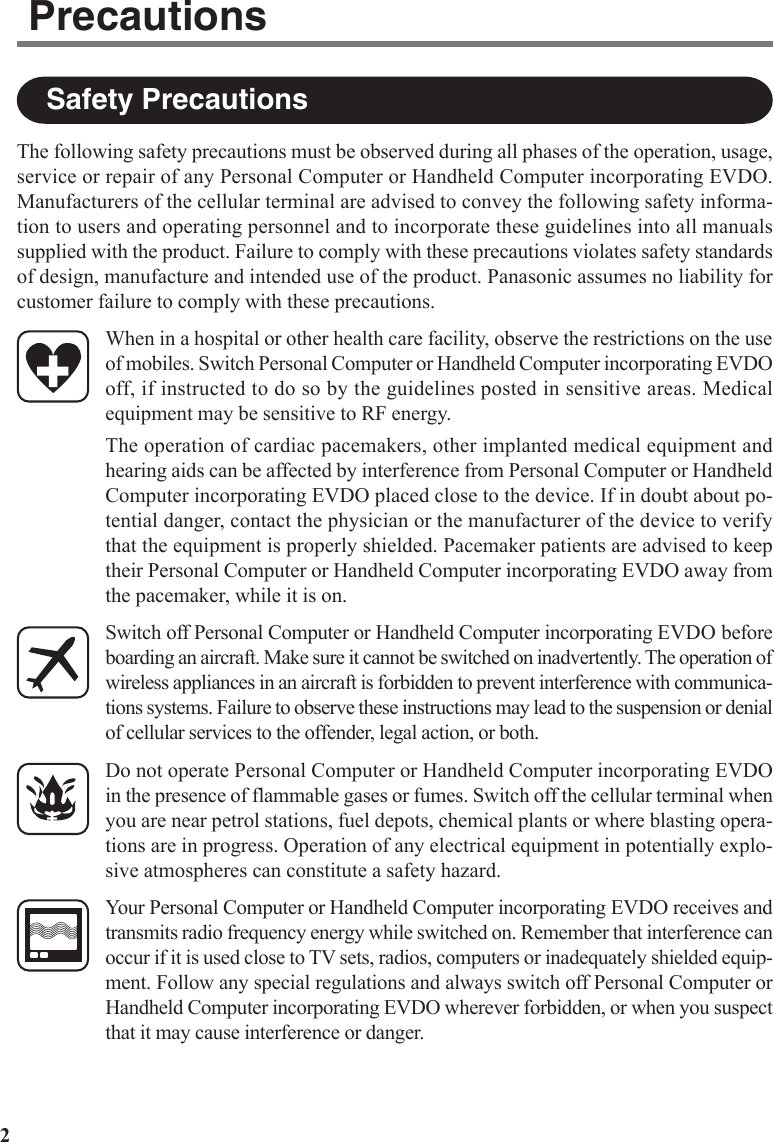 2The following safety precautions must be observed during all phases of the operation, usage,service or repair of any Personal Computer or Handheld Computer incorporating EVDO.Manufacturers of the cellular terminal are advised to convey the following safety informa-tion to users and operating personnel and to incorporate these guidelines into all manualssupplied with the product. Failure to comply with these precautions violates safety standardsof design, manufacture and intended use of the product. Panasonic assumes no liability forcustomer failure to comply with these precautions.When in a hospital or other health care facility, observe the restrictions on the useof mobiles. Switch Personal Computer or Handheld Computer incorporating EVDOoff, if instructed to do so by the guidelines posted in sensitive areas. Medicalequipment may be sensitive to RF energy.The operation of cardiac pacemakers, other implanted medical equipment andhearing aids can be affected by interference from Personal Computer or HandheldComputer incorporating EVDO placed close to the device. If in doubt about po-tential danger, contact the physician or the manufacturer of the device to verifythat the equipment is properly shielded. Pacemaker patients are advised to keeptheir Personal Computer or Handheld Computer incorporating EVDO away fromthe pacemaker, while it is on.Switch off Personal Computer or Handheld Computer incorporating EVDO beforeboarding an aircraft. Make sure it cannot be switched on inadvertently. The operation ofwireless appliances in an aircraft is forbidden to prevent interference with communica-tions systems. Failure to observe these instructions may lead to the suspension or denialof cellular services to the offender, legal action, or both.Do not operate Personal Computer or Handheld Computer incorporating EVDOin the presence of flammable gases or fumes. Switch off the cellular terminal whenyou are near petrol stations, fuel depots, chemical plants or where blasting opera-tions are in progress. Operation of any electrical equipment in potentially explo-sive atmospheres can constitute a safety hazard.Your Personal Computer or Handheld Computer incorporating EVDO receives andtransmits radio frequency energy while switched on. Remember that interference canoccur if it is used close to TV sets, radios, computers or inadequately shielded equip-ment. Follow any special regulations and always switch off Personal Computer orHandheld Computer incorporating EVDO wherever forbidden, or when you suspectthat it may cause interference or danger.Safety PrecautionsPrecautions