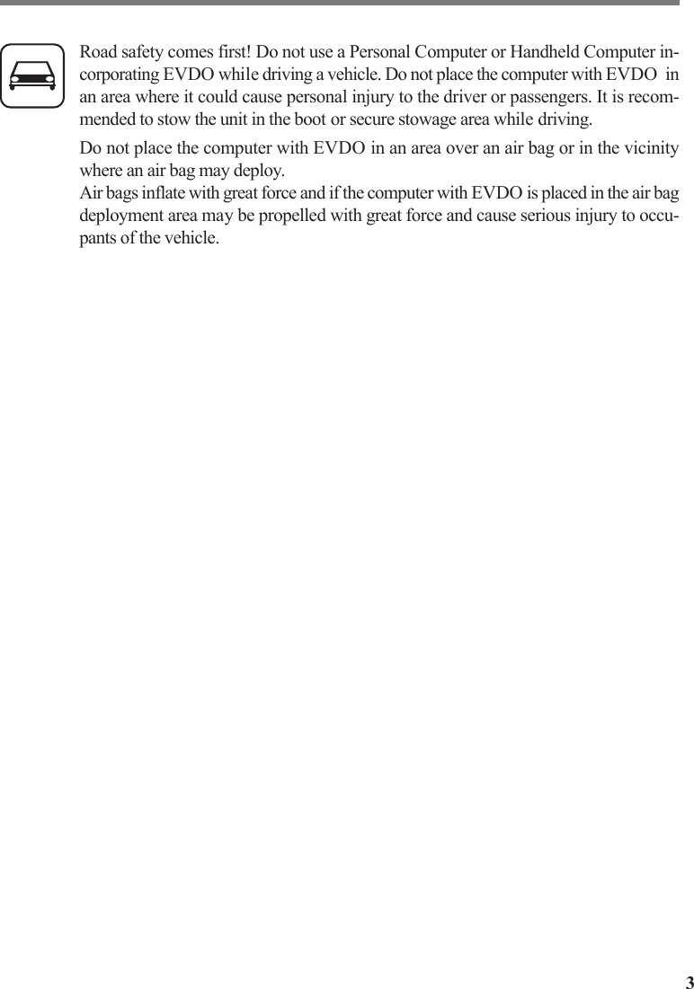 3Road safety comes first! Do not use a Personal Computer or Handheld Computer in-corporating EVDO while driving a vehicle. Do not place the computer with EVDO  inan area where it could cause personal injury to the driver or passengers. It is recom-mended to stow the unit in the boot or secure stowage area while driving.Do not place the computer with EVDO in an area over an air bag or in the vicinitywhere an air bag may deploy.Air bags inflate with great force and if the computer with EVDO is placed in the air bagdeployment area may be propelled with great force and cause serious injury to occu-pants of the vehicle.