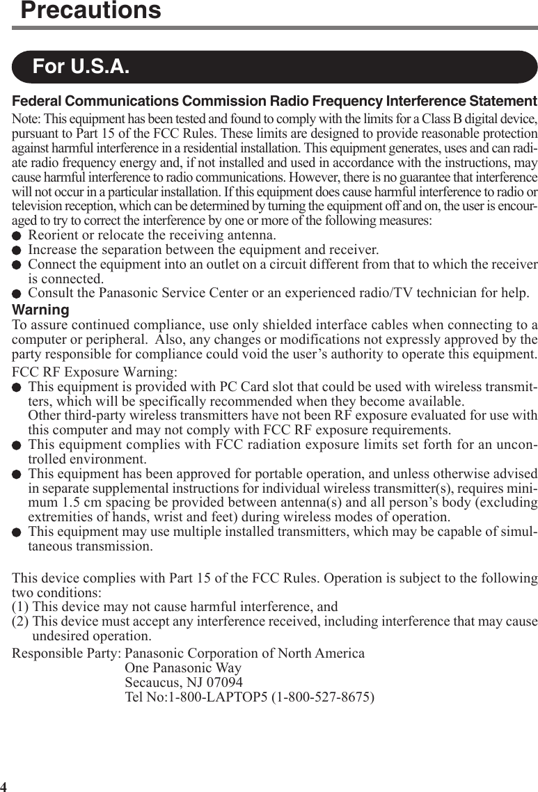 4For U.S.A.PrecautionsFederal Communications Commission Radio Frequency Interference StatementNote: This equipment has been tested and found to comply with the limits for a Class B digital device,pursuant to Part 15 of the FCC Rules. These limits are designed to provide reasonable protectionagainst harmful interference in a residential installation. This equipment generates, uses and can radi-ate radio frequency energy and, if not installed and used in accordance with the instructions, maycause harmful interference to radio communications. However, there is no guarantee that interferencewill not occur in a particular installation. If this equipment does cause harmful interference to radio ortelevision reception, which can be determined by turning the equipment off and on, the user is encour-aged to try to correct the interference by one or more of the following measures:Reorient or relocate the receiving antenna.Increase the separation between the equipment and receiver.Connect the equipment into an outlet on a circuit different from that to which the receiveris connected.Consult the Panasonic Service Center or an experienced radio/TV technician for help.WarningTo assure continued compliance, use only shielded interface cables when connecting to acomputer or peripheral.  Also, any changes or modifications not expressly approved by theparty responsible for compliance could void the user’s authority to operate this equipment.FCC RF Exposure Warning:This equipment is provided with PC Card slot that could be used with wireless transmit-ters, which will be specifically recommended when they become available.Other third-party wireless transmitters have not been RF exposure evaluated for use withthis computer and may not comply with FCC RF exposure requirements.This equipment complies with FCC radiation exposure limits set forth for an uncon-trolled environment.This equipment has been approved for portable operation, and unless otherwise advisedin separate supplemental instructions for individual wireless transmitter(s), requires mini-mum 1.5 cm spacing be provided between antenna(s) and all person’s body (excludingextremities of hands, wrist and feet) during wireless modes of operation.This equipment may use multiple installed transmitters, which may be capable of simul-taneous transmission.This device complies with Part 15 of the FCC Rules. Operation is subject to the followingtwo conditions:(1) This device may not cause harmful interference, and(2) This device must accept any interference received, including interference that may causeundesired operation.Responsible Party: Panasonic Corporation of North AmericaOne Panasonic WaySecaucus, NJ 07094Tel No:1-800-LAPTOP5 (1-800-527-8675)