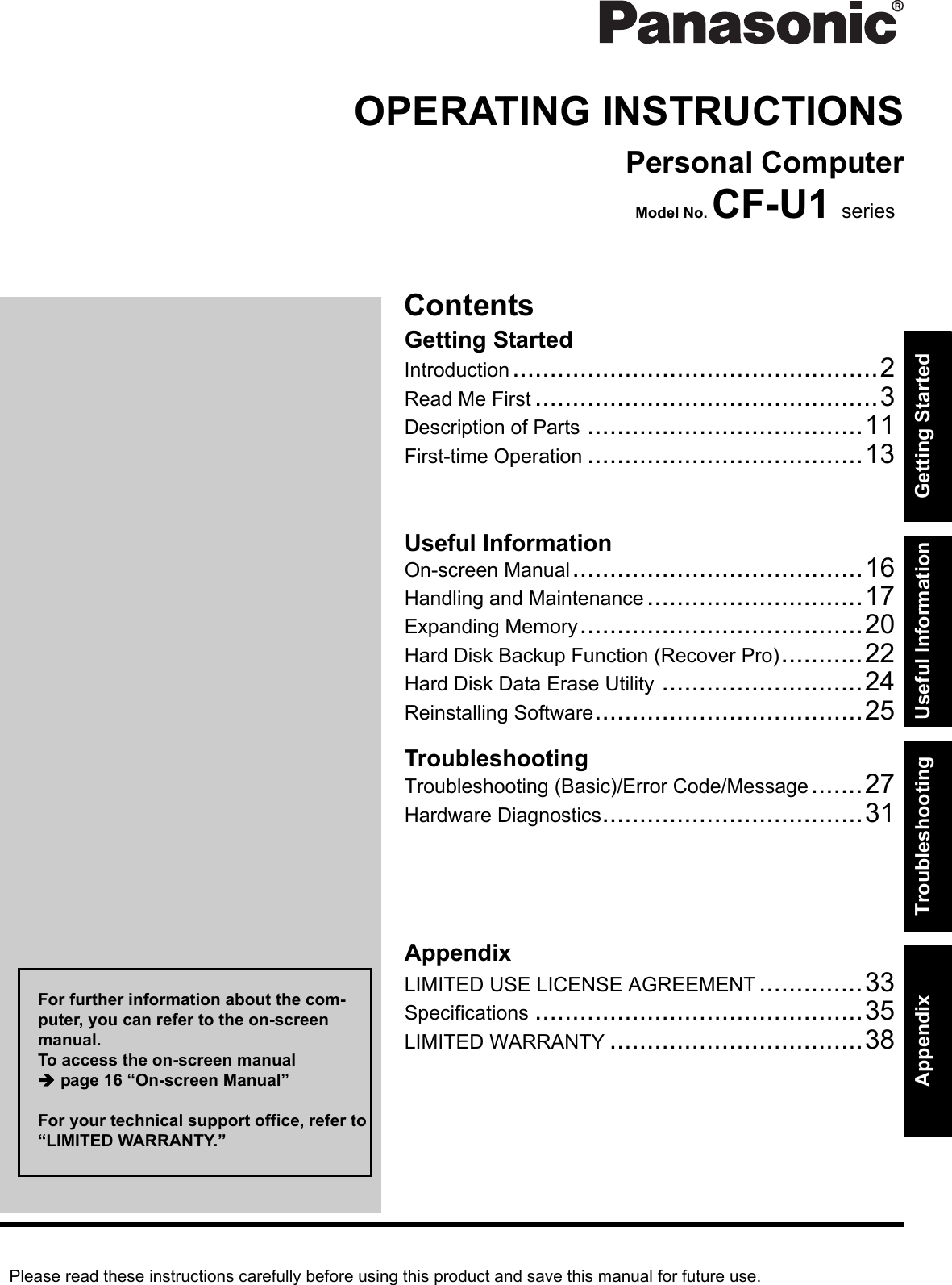Please read these instructions carefully before using this product and save this manual for future use.ContentsGetting StartedUseful InformationTroubleshootingGetting StartedUseful InformationTroubleshootingAppendixAppendixOPERATING INSTRUCTIONSPersonal ComputerModel No. CF-U1 seriesIntroduction.................................................2Read Me First ..............................................3Description of Parts .....................................11First-time Operation .....................................13On-screen Manual.......................................16Handling and Maintenance.............................17Expanding Memory......................................20Hard Disk Backup Function (Recover Pro)...........22Hard Disk Data Erase Utility ...........................24Reinstalling Software....................................25Troubleshooting (Basic)/Error Code/Message.......27Hardware Diagnostics...................................31LIMITED USE LICENSE AGREEMENT..............33Specifications ............................................35LIMITED WARRANTY ..................................38For further information about the com-puter, you can refer to the on-screen manual.To access the on-screen manual page 16 “On-screen Manual”For your technical support office, refer to “LIMITED WARRANTY.”