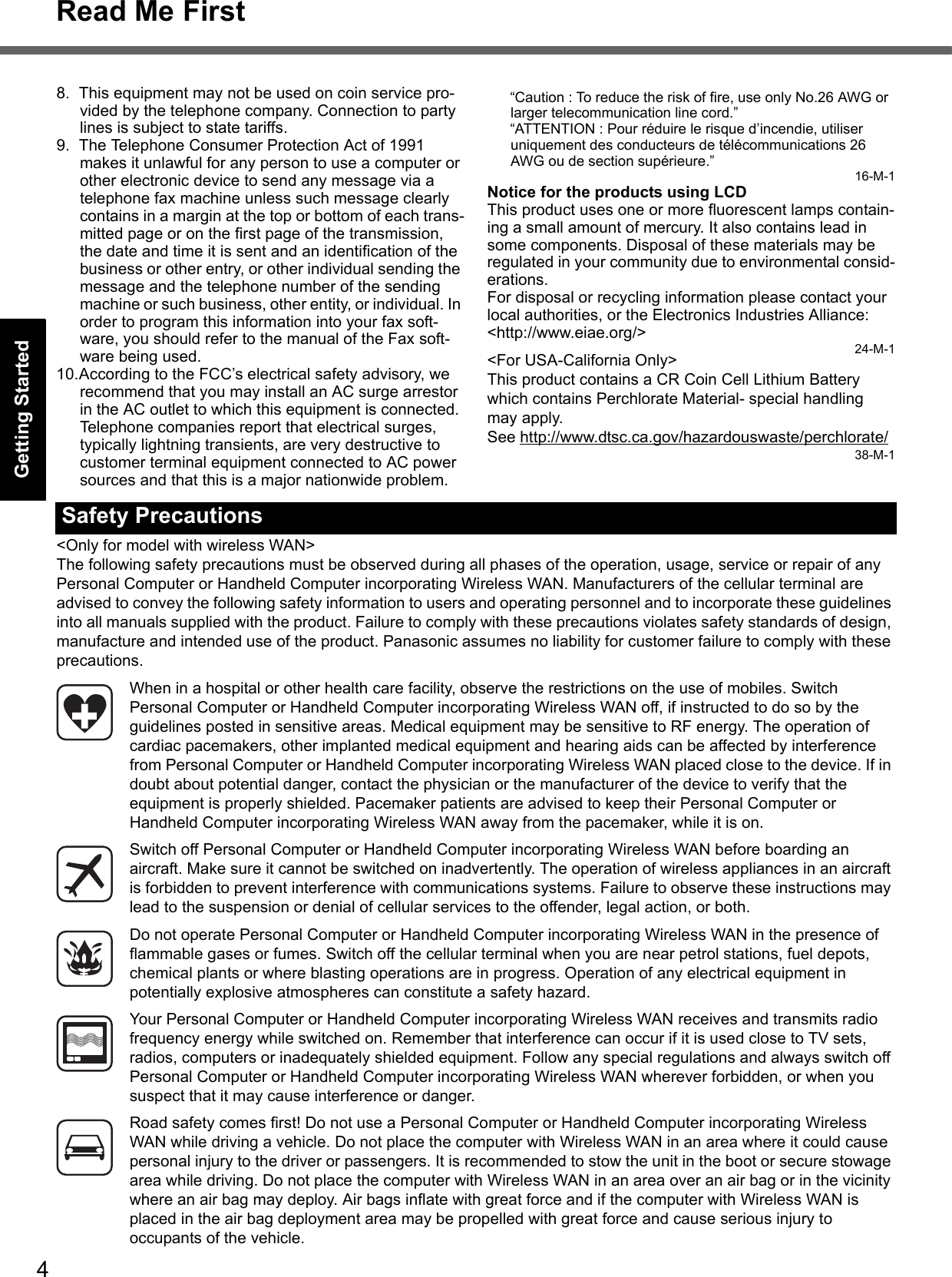 4Read Me FirstGetting StartedUseful InformationTroubleshootingAppendix8. This equipment may not be used on coin service pro-vided by the telephone company. Connection to party lines is subject to state tariffs.9. The Telephone Consumer Protection Act of 1991 makes it unlawful for any person to use a computer or other electronic device to send any message via a telephone fax machine unless such message clearly contains in a margin at the top or bottom of each trans-mitted page or on the first page of the transmission, the date and time it is sent and an identification of the business or other entry, or other individual sending the message and the telephone number of the sending machine or such business, other entity, or individual. In order to program this information into your fax soft-ware, you should refer to the manual of the Fax soft-ware being used.10.According to the FCC’s electrical safety advisory, we recommend that you may install an AC surge arrestor in the AC outlet to which this equipment is connected. Telephone companies report that electrical surges, typically lightning transients, are very destructive to customer terminal equipment connected to AC power sources and that this is a major nationwide problem.“Caution : To reduce the risk of fire, use only No.26 AWG or larger telecommunication line cord.”“ATTENTION : Pour réduire le risque d’incendie, utiliser uniquement des conducteurs de télécommunications 26 AWG ou de section supérieure.”16-M-1Notice for the products using LCDThis product uses one or more fluorescent lamps contain-ing a small amount of mercury. It also contains lead in some components. Disposal of these materials may be regulated in your community due to environmental consid-erations. For disposal or recycling information please contact your local authorities, or the Electronics Industries Alliance: &lt;http://www.eiae.org/&gt;24-M-1&lt;For USA-California Only&gt;This product contains a CR Coin Cell Lithium Battery which contains Perchlorate Material- special handling may apply.See http://www.dtsc.ca.gov/hazardouswaste/perchlorate/38-M-1&lt;Only for model with wireless WAN&gt;The following safety precautions must be observed during all phases of the operation, usage, service or repair of any Personal Computer or Handheld Computer incorporating Wireless WAN. Manufacturers of the cellular terminal are advised to convey the following safety information to users and operating personnel and to incorporate these guidelines into all manuals supplied with the product. Failure to comply with these precautions violates safety standards of design, manufacture and intended use of the product. Panasonic assumes no liability for customer failure to comply with these precautions.When in a hospital or other health care facility, observe the restrictions on the use of mobiles. Switch Personal Computer or Handheld Computer incorporating Wireless WAN off, if instructed to do so by the guidelines posted in sensitive areas. Medical equipment may be sensitive to RF energy. The operation of cardiac pacemakers, other implanted medical equipment and hearing aids can be affected by interference from Personal Computer or Handheld Computer incorporating Wireless WAN placed close to the device. If in doubt about potential danger, contact the physician or the manufacturer of the device to verify that the equipment is properly shielded. Pacemaker patients are advised to keep their Personal Computer or Handheld Computer incorporating Wireless WAN away from the pacemaker, while it is on.Switch off Personal Computer or Handheld Computer incorporating Wireless WAN before boarding an aircraft. Make sure it cannot be switched on inadvertently. The operation of wireless appliances in an aircraft is forbidden to prevent interference with communications systems. Failure to observe these instructions may lead to the suspension or denial of cellular services to the offender, legal action, or both.Do not operate Personal Computer or Handheld Computer incorporating Wireless WAN in the presence of flammable gases or fumes. Switch off the cellular terminal when you are near petrol stations, fuel depots, chemical plants or where blasting operations are in progress. Operation of any electrical equipment in potentially explosive atmospheres can constitute a safety hazard.Your Personal Computer or Handheld Computer incorporating Wireless WAN receives and transmits radio frequency energy while switched on. Remember that interference can occur if it is used close to TV sets, radios, computers or inadequately shielded equipment. Follow any special regulations and always switch off Personal Computer or Handheld Computer incorporating Wireless WAN wherever forbidden, or when you suspect that it may cause interference or danger.Road safety comes first! Do not use a Personal Computer or Handheld Computer incorporating Wireless WAN while driving a vehicle. Do not place the computer with Wireless WAN in an area where it could cause personal injury to the driver or passengers. It is recommended to stow the unit in the boot or secure stowage area while driving. Do not place the computer with Wireless WAN in an area over an air bag or in the vicinity where an air bag may deploy. Air bags inflate with great force and if the computer with Wireless WAN is placed in the air bag deployment area may be propelled with great force and cause serious injury to occupants of the vehicle.Safety Precautions