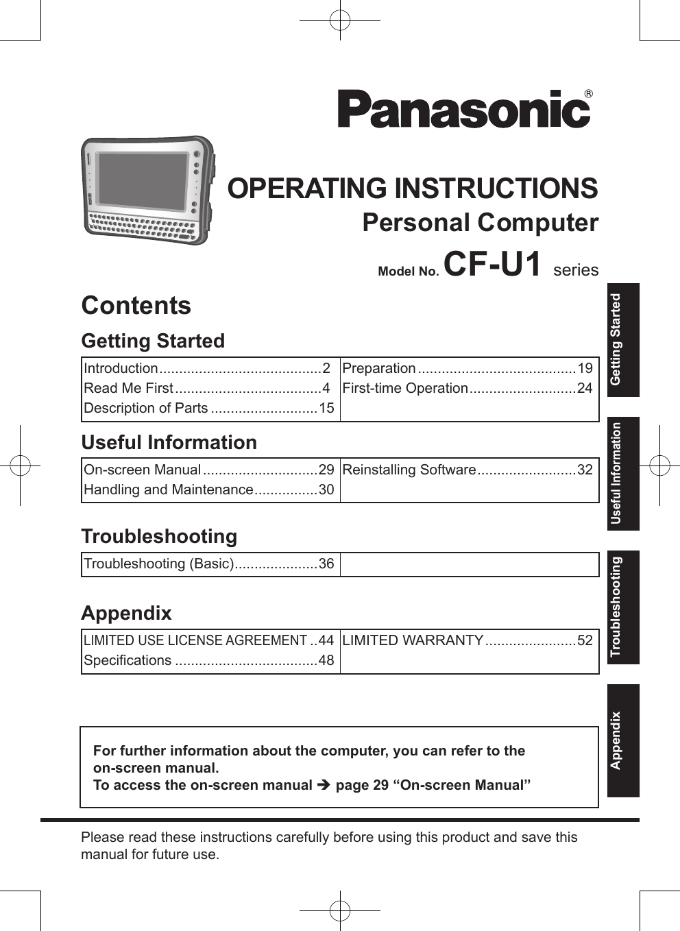 OPERATING INSTRUCTIONSPersonal ComputerModel No. CF-U1 seriesFor further information about the computer, you can refer to the  on-screen manual.To access the on-screen manual  page 29 “On-screen Manual”Please read these instructions carefully before using this product and save this manual for future use.AppendixLIMITED USE LICENSE AGREEMENT ..44Speciﬁcations ....................................48LIMITED WARRANTY .......................52TroubleshootingTroubleshooting (Basic) .....................36Useful InformationOn-screen Manual .............................29Handling and Maintenance ................30Reinstalling Software .........................32Getting StartedIntroduction .........................................2Read Me First .....................................4Description of Parts ...........................15Preparation ........................................19First-time Operation ...........................24ContentsGetting StartedUseful InformationTroubleshootingAppendix