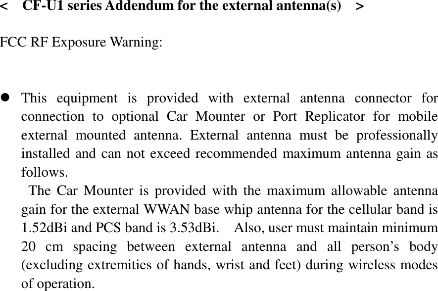   &lt;  CF-U1 series Addendum for the external antenna(s)    &gt;  FCC RF Exposure Warning:       z This equipment is provided with external antenna connector for connection to optional Car Mounter or Port Replicator for mobile external mounted antenna. External antenna must be professionally installed and can not exceed recommended maximum antenna gain as follows. The Car Mounter is provided with the maximum allowable antenna gain for the external WWAN base whip antenna for the cellular band is 1.52dBi and PCS band is 3.53dBi.    Also, user must maintain minimum 20 cm spacing between external antenna and all person’s body (excluding extremities of hands, wrist and feet) during wireless modes of operation. 