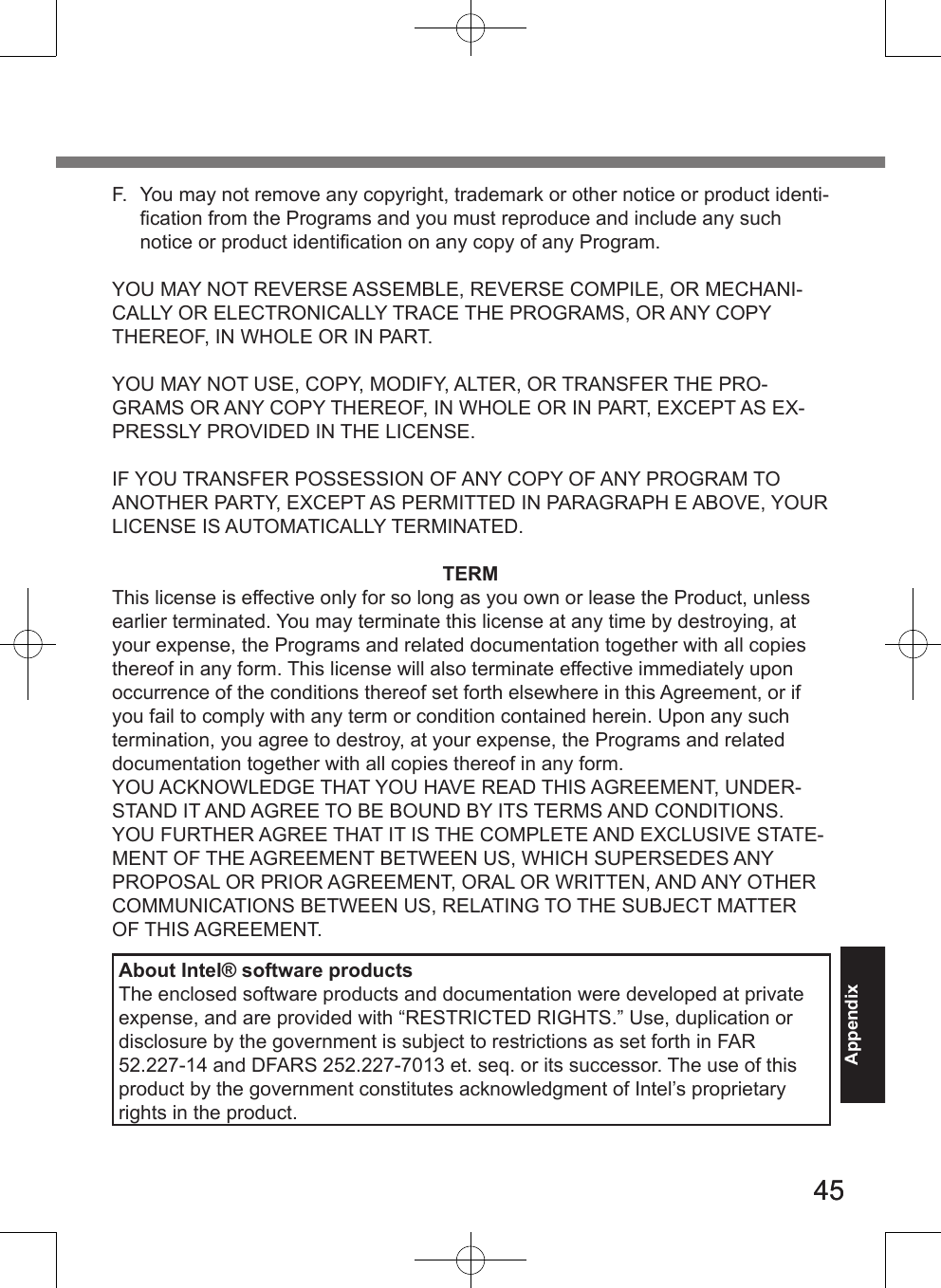 4545AppendixF.  You may not remove any copyright, trademark or other notice or product identi-ﬁcation from the Programs and you must reproduce and include any such notice or product identiﬁcation on any copy of any Program.YOU MAY NOT REVERSE ASSEMBLE, REVERSE COMPILE, OR MECHANI-CALLY OR ELECTRONICALLY TRACE THE PROGRAMS, OR ANY COPY THEREOF, IN WHOLE OR IN PART.YOU MAY NOT USE, COPY, MODIFY, ALTER, OR TRANSFER THE PRO-GRAMS OR ANY COPY THEREOF, IN WHOLE OR IN PART, EXCEPT AS EX-PRESSLY PROVIDED IN THE LICENSE.IF YOU TRANSFER POSSESSION OF ANY COPY OF ANY PROGRAM TO ANOTHER PARTY, EXCEPT AS PERMITTED IN PARAGRAPH E ABOVE, YOUR LICENSE IS AUTOMATICALLY TERMINATED.TERMThis license is effective only for so long as you own or lease the Product, unless earlier terminated. You may terminate this license at any time by destroying, at your expense, the Programs and related documentation together with all copies thereof in any form. This license will also terminate effective immediately upon occurrence of the conditions thereof set forth elsewhere in this Agreement, or if you fail to comply with any term or condition contained herein. Upon any such termination, you agree to destroy, at your expense, the Programs and related documentation together with all copies thereof in any form.YOU ACKNOWLEDGE THAT YOU HAVE READ THIS AGREEMENT, UNDER-STAND IT AND AGREE TO BE BOUND BY ITS TERMS AND CONDITIONS. YOU FURTHER AGREE THAT IT IS THE COMPLETE AND EXCLUSIVE STATE-MENT OF THE AGREEMENT BETWEEN US, WHICH SUPERSEDES ANY PROPOSAL OR PRIOR AGREEMENT, ORAL OR WRITTEN, AND ANY OTHER COMMUNICATIONS BETWEEN US, RELATING TO THE SUBJECT MATTER OF THIS AGREEMENT.About Intel® software productsThe enclosed software products and documentation were developed at private expense, and are provided with “RESTRICTED RIGHTS.” Use, duplication or disclosure by the government is subject to restrictions as set forth in FAR 52.227-14 and DFARS 252.227-7013 et. seq. or its successor. The use of this product by the government constitutes acknowledgment of Intel’s proprietary rights in the product.